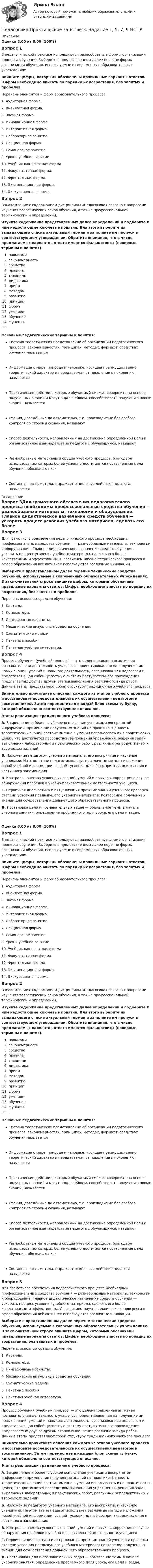     
          Описание
          Оценка 8,00 из 8,00 (100%)Вопрос 1В педагогической практике используются разнообразные формы организации процесса обучения. Выберите в представленном далее перечне формы организации обучения, используемые в современных образовательных учреждениях.  Впишите цифры, которыми обозначены правильные варианты ответов. Цифры необходимо вписать по порядку их возрастания, без запятых и пробелов.Перечень элементов и форм образовательного процесса:1.    Аудиторная форма.2.    Внеклассная форма.3.    Заочная форма.4.  Инновационная форма.5.   Интерактивная форма.6.   Лабораторное занятие.7.    Лекционная форма.8.   Семинарское занятие.9.   Урок и учебное занятие.10.  Учебник как печатная форма.11.  Факультативная форма. 12.  Фронтальная форма.13.  Экзаменационная форма.14.  Экскурсионная форма. Вопрос 2Ознакомление с содержанием дисциплины «Педагогика» связано с вопросами изучения теоретических основ обучения, а также профессиональной терминологии и определений. Изучите содержание представленных далее определений и подберите к ним недостающие ключевые понятия. Для этого выберите из выпадающего списка актуальный термин и заполните им пропуск в соответствующем утверждении. Обратите внимание, что в числе предлагаемых вариантов ответа имеются фальшответы (неверные термины и понятия).навыкамизакономерность средстваправила знаниямидидактикаприёмметодомразвитиепринципформа умениемобучениефункция .Основные педагогические термины и понятия: Система теоретических представлений об организации педагогического процесса, закономерностях, принципах, методах, формах и средствах обучения называется   Информация о мире, природе и человеке, носящая преимущественно теоретический характер и передаваемая от поколения к поколению, называется   Практические действия, которые обучаемый сможет совершить на основе полученных знаний и могут в дальнейшем, способствовать получению новых знаний, называется   Умения, доведённые до автоматизма, т.е. производимые без особого контроля со стороны сознания, называют   Способ деятельности, направленный на достижение определённой цели и организованное взаимодействие педагога с обучающимся, называют   Разнообразные материалы и орудия учебного процесса, благодаря использованию которых более успешно достигаются поставленные цели обучения, обозначают как  Составная часть метода, выражает отдельные действия педагога, называется   
          Оглавление
          Вопрос 3Для грамотного обеспечения педагогического процесса необходимы профессиональные средства обучения — разнообразные материалы, технологии и оборудование. Главное дидактическое назначение средств обучения — ускорить процесс усвоения учебного материала, сделать его более качественным и эффективным. С развитием научно-технического прогресса в сфере образования всё активнее используются различные инновации.Выберите в представленном далее перечне технические средства обучения, используемые в современных образовательных учреждениях. В заключительной строке впишите цифры, которыми обозначены правильные варианты ответов. Цифры необходимо вписать по порядку их возрастания, без запятых и пробелов. Перечень основных средств обучения:1.   Картины.2.   Компьютеры.3.   Лингафонные кабинеты.4.   Механические визуальные средства обучения.5.   Схематические модели.6.   Печатные пособия.7.    Печатная учебная литература.Вопрос 4Процесс обучения (учебный процесс) — это целенаправленная активная познавательная деятельность учащегося, ориентированная на получение им новых знаний, умений и навыков; деятельность, организованная педагогом и представляющая собой целостную систему поступательного прохождения предлагаемых друг за другом этапов выполнения различного вида работ. Данные этапы представляют собой структуру традиционного учебного процесса.  Внимательно прочитайте описания каждого из этапов учебного процесса и восстановите последовательность их осуществления педагогом и воспитанником. Затем переместите в каждый блок схемы ту букву, которой обозначено соответствующее описание.Этапы реализации традиционного учебного процесса:А. Закрепление и более глубокое осмысление учениками воспринятой информации, применение полученных знаний на практике. Ценность теоретических знаний состоит именно в умении использовать их в практических целях, что достигается посредством выполнения упражнения, решения задач, выполнения лабораторных и практических работ, различных репродуктивных и творческих заданий.Б.  Изложение педагогом учебного материала, его восприятие и изучение учениками. На этом этапе педагог использует различные методы изложения новой учебной информации, создаёт условия для её восприятия, осмысления и частичного запоминания.В. Контроль качества усвоенных знаний, умений и навыков, коррекция в случае обнаружения пробелов в учебно-познавательной деятельности учащихся.Г.  Первичная диагностика и актуализация прежних знаний учеников; проверка степени усвоения предыдущего учебного материала; повторение полученных знаний для осуществления дальнейшего образовательного процесса.Д. Постановка цели и познавательных задач — объявление темы в начале учебного занятия, определение проблемного поля урока, его цели и задач.Оценка 8,00 из 8,00 (100%)Вопрос 1В педагогической практике используются разнообразные формы организации процесса обучения. Выберите в представленном далее перечне формы организации обучения, используемые в современных образовательных учреждениях.  Впишите цифры, которыми обозначены правильные варианты ответов. Цифры необходимо вписать по порядку их возрастания, без запятых и пробелов.Перечень элементов и форм образовательного процесса:1.    Аудиторная форма.2.    Внеклассная форма.3.    Заочная форма.4.  Инновационная форма.5.   Интерактивная форма.6.   Лабораторное занятие.7.    Лекционная форма.8.   Семинарское занятие.9.   Урок и учебное занятие.10.  Учебник как печатная форма.11.  Факультативная форма. 12.  Фронтальная форма.13.  Экзаменационная форма.14.  Экскурсионная форма. Вопрос 2Ознакомление с содержанием дисциплины «Педагогика» связано с вопросами изучения теоретических основ обучения, а также профессиональной терминологии и определений. Изучите содержание представленных далее определений и подберите к ним недостающие ключевые понятия. Для этого выберите из выпадающего списка актуальный термин и заполните им пропуск в соответствующем утверждении. Обратите внимание, что в числе предлагаемых вариантов ответа имеются фальшответы (неверные термины и понятия).навыкамизакономерность средстваправила знаниямидидактикаприёмметодомразвитиепринципформа умениемобучениефункция .Основные педагогические термины и понятия: Система теоретических представлений об организации педагогического процесса, закономерностях, принципах, методах, формах и средствах обучения называется   Информация о мире, природе и человеке, носящая преимущественно теоретический характер и передаваемая от поколения к поколению, называется   Практические действия, которые обучаемый сможет совершить на основе полученных знаний и могут в дальнейшем, способствовать получению новых знаний, называется   Умения, доведённые до автоматизма, т.е. производимые без особого контроля со стороны сознания, называют   Способ деятельности, направленный на достижение определённой цели и организованное взаимодействие педагога с обучающимся, называют   Разнообразные материалы и орудия учебного процесса, благодаря использованию которых более успешно достигаются поставленные цели обучения, обозначают как  Составная часть метода, выражает отдельные действия педагога, называется  Вопрос 3Для грамотного обеспечения педагогического процесса необходимы профессиональные средства обучения — разнообразные материалы, технологии и оборудование. Главное дидактическое назначение средств обучения — ускорить процесс усвоения учебного материала, сделать его более качественным и эффективным. С развитием научно-технического прогресса в сфере образования всё активнее используются различные инновации.Выберите в представленном далее перечне технические средства обучения, используемые в современных образовательных учреждениях. В заключительной строке впишите цифры, которыми обозначены правильные варианты ответов. Цифры необходимо вписать по порядку их возрастания, без запятых и пробелов. Перечень основных средств обучения:1.   Картины.2.   Компьютеры.3.   Лингафонные кабинеты.4.   Механические визуальные средства обучения.5.   Схематические модели.6.   Печатные пособия.7.    Печатная учебная литература.Вопрос 4Процесс обучения (учебный процесс) — это целенаправленная активная познавательная деятельность учащегося, ориентированная на получение им новых знаний, умений и навыков; деятельность, организованная педагогом и представляющая собой целостную систему поступательного прохождения предлагаемых друг за другом этапов выполнения различного вида работ. Данные этапы представляют собой структуру традиционного учебного процесса.  Внимательно прочитайте описания каждого из этапов учебного процесса и восстановите последовательность их осуществления педагогом и воспитанником. Затем переместите в каждый блок схемы ту букву, которой обозначено соответствующее описание.Этапы реализации традиционного учебного процесса:А. Закрепление и более глубокое осмысление учениками воспринятой информации, применение полученных знаний на практике. Ценность теоретических знаний состоит именно в умении использовать их в практических целях, что достигается посредством выполнения упражнения, решения задач, выполнения лабораторных и практических работ, различных репродуктивных и творческих заданий.Б.  Изложение педагогом учебного материала, его восприятие и изучение учениками. На этом этапе педагог использует различные методы изложения новой учебной информации, создаёт условия для её восприятия, осмысления и частичного запоминания.В. Контроль качества усвоенных знаний, умений и навыков, коррекция в случае обнаружения пробелов в учебно-познавательной деятельности учащихся.Г.  Первичная диагностика и актуализация прежних знаний учеников; проверка степени усвоения предыдущего учебного материала; повторение полученных знаний для осуществления дальнейшего образовательного процесса.Д. Постановка цели и познавательных задач — объявление темы в начале учебного занятия, определение проблемного поля урока, его цели и задач. 
            
            
            Педагогика  Практическое занятие 2. Задание 1, 4-6, 8   НСПКПедагогика Практическое занятие 3. Задание 1, 5, 7, 9  НСПКПедагогика Практическое занятие № 4 НСПКПедагогика  Практическое занятие  НСПКПедагогика Практическое занятие   НСПКПедагогика Практическое занятие  НСПКПедагогика Практическое занятие  НСПКПЕДАГОГИКА Практическая работа - ОТЛИЧНОпедагогика практическиеПЕДАГОГИКА Практическое задание -- ОТЛИЧНОПедагогика. Практическое занятие 1. Задание 1, 2, 4, 6Педагогика Практическое занятие 1. Задание 1, 2, 4, 6   НСПКПедагогика Практическое занятие 1 (Ручное) НСПКПедагогика Практическое занятие 2