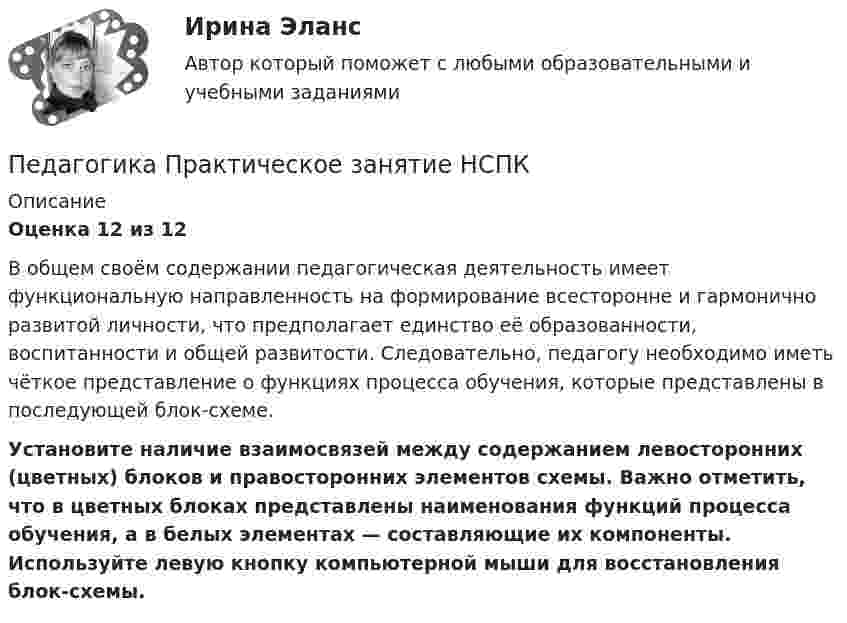      
          Описание
          Оценка 12 из 12В общем своём содержании педагогическая деятельность имеет функциональную направленность на формирование всесторонне и гармонично развитой личности, что предполагает единство её образованности, воспитанности и общей развитости. Следовательно, педагогу необходимо иметь чёткое представление о функциях процесса обучения, которые представлены в последующей блок-схеме. Установите наличие взаимосвязей между содержанием левосторонних (цветных) блоков и правосторонних элементов схемы. Важно отметить, что в цветных блоках представлены наименования функций процесса обучения, а в белых элементах — составляющие их компоненты. Используйте левую кнопку компьютерной мыши для восстановления блок-схемы.  
            
            
            Педагогика Практическое занятие № 4 НСПКПедагогика  Практическое занятие  НСПКПедагогика Практическое занятие   НСПКПедагогика Практическое занятие  НСПКПедагогика Практическое занятие  НСПКПедагогика Практическое занятие ФИЛВОРД НСПКПедагогика, психология (задания) ПЕДАГОГИКА Практическое задание -- ОТЛИЧНОПедагогика. Практическое занятие 1. Задание 1, 2, 4, 6Педагогика Практическое занятие 1. Задание 1, 2, 4, 6   НСПКПедагогика Практическое занятие 1 (Ручное) НСПКПедагогика Практическое занятие 2Педагогика. Практическое занятие 2. Педагогика  Практическое занятие 2. Задание 1, 4-6, 8   НСПК