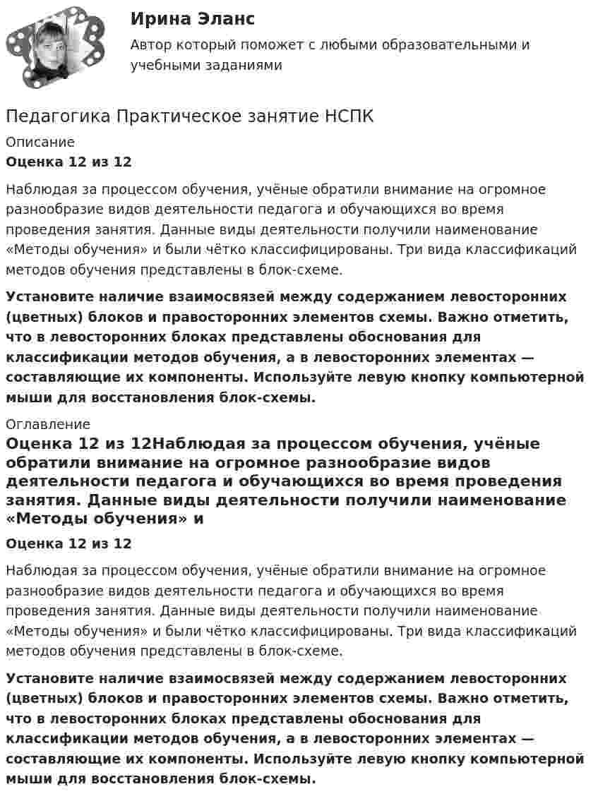     
          Описание
          Оценка 12 из 12Наблюдая за процессом обучения, учёные обратили внимание на огромное разнообразие видов деятельности педагога и обучающихся во время проведения занятия. Данные виды деятельности получили наименование «Методы обучения» и были чётко классифицированы. Три вида классификаций методов обучения представлены в блок-схеме. Установите наличие взаимосвязей между содержанием левосторонних (цветных) блоков и правосторонних элементов схемы. Важно отметить, что в левосторонних блоках представлены обоснования для классификации методов обучения, а в левосторонних элементах — составляющие их компоненты. Используйте левую кнопку компьютерной мыши для восстановления блок-схемы. 
          Оглавление
          Оценка 12 из 12Наблюдая за процессом обучения, учёные обратили внимание на огромное разнообразие видов деятельности педагога и обучающихся во время проведения занятия. Данные виды деятельности получили наименование «Методы обучения» и были чётко классифицированы. Три вида классификаций методов обучения представлены в блок-схеме. Установите наличие взаимосвязей между содержанием левосторонних (цветных) блоков и правосторонних элементов схемы. Важно отметить, что в левосторонних блоках представлены обоснования для классификации методов обучения, а в левосторонних элементах — составляющие их компоненты. Используйте левую кнопку компьютерной мыши для восстановления блок-схемы. 
            
            
            Педагогика  Практическое занятие  НСПКПедагогика Практическое занятие   НСПКПедагогика Практическое занятие  НСПКПедагогика Практическое занятие  НСПКПедагогика Практическое занятие ФИЛВОРД НСПКПедагогика, психология (задания) Педагогика тест 5Педагогика. Практическое занятие 1. Задание 1, 2, 4, 6Педагогика Практическое занятие 1. Задание 1, 2, 4, 6   НСПКПедагогика Практическое занятие 1 (Ручное) НСПКПедагогика Практическое занятие 2Педагогика. Практическое занятие 2. Педагогика  Практическое занятие 2. Задание 1, 4-6, 8   НСПКПедагогика Практическое занятие 3. Задание 1, 5, 7, 9  НСПК