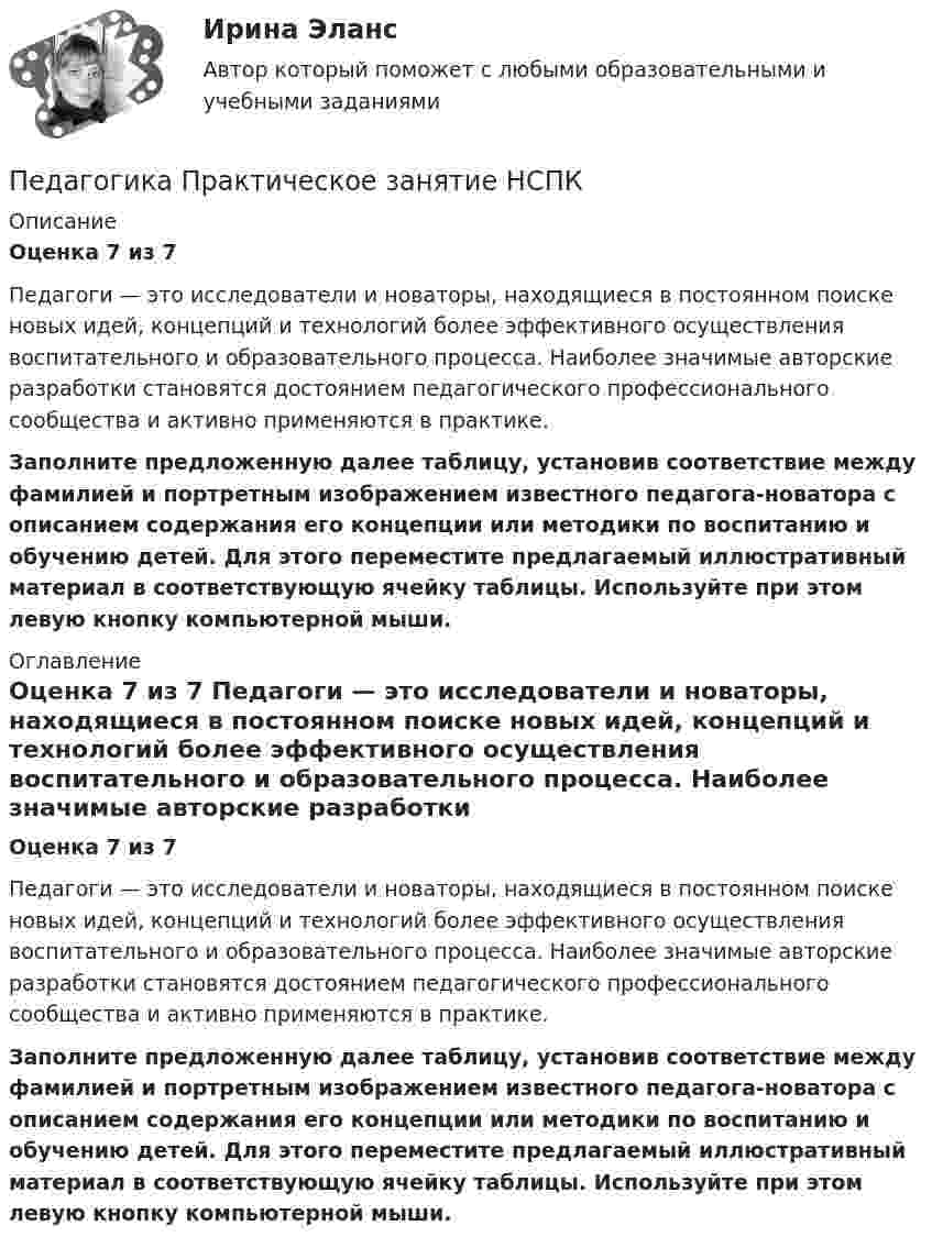      
          Описание
          Оценка 7 из 7 Педагоги — это исследователи и новаторы, находящиеся в постоянном поиске новых идей, концепций и технологий более эффективного осуществления воспитательного и образовательного процесса. Наиболее значимые авторские разработки становятся достоянием педагогического профессионального сообщества и активно применяются в практике. Заполните предложенную далее таблицу, установив соответствие между фамилией и портретным изображением известного педагога-новатора с описанием содержания его концепции или методики по воспитанию и обучению детей. Для этого переместите предлагаемый иллюстративный материал в соответствующую ячейку таблицы. Используйте при этом левую кнопку компьютерной мыши. 
          Оглавление
          Оценка 7 из 7 Педагоги — это исследователи и новаторы, находящиеся в постоянном поиске новых идей, концепций и технологий более эффективного осуществления воспитательного и образовательного процесса. Наиболее значимые авторские разработки становятся достоянием педагогического профессионального сообщества и активно применяются в практике. Заполните предложенную далее таблицу, установив соответствие между фамилией и портретным изображением известного педагога-новатора с описанием содержания его концепции или методики по воспитанию и обучению детей. Для этого переместите предлагаемый иллюстративный материал в соответствующую ячейку таблицы. Используйте при этом левую кнопку компьютерной мыши. 
            
            
            Педагогика Практическое занятие   НСПКПедагогика Практическое занятие  НСПКПедагогика Практическое занятие  НСПКПедагогика Практическое занятие ФИЛВОРД НСПКПедагогика, психология (задания) Педагогика тест 5Педагогика  ТЕСТ-5   НСПКПедагогика Практическое занятие 1. Задание 1, 2, 4, 6   НСПКПедагогика Практическое занятие 1 (Ручное) НСПКПедагогика Практическое занятие 2Педагогика. Практическое занятие 2. Педагогика  Практическое занятие 2. Задание 1, 4-6, 8   НСПКПедагогика Практическое занятие 3. Задание 1, 5, 7, 9  НСПКПедагогика Практическое занятие № 4 НСПК