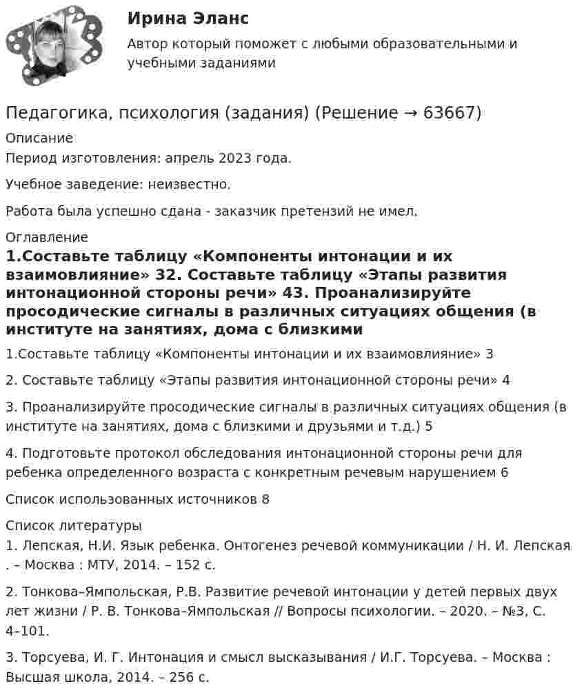      
            Описание
            Период изготовления: апрель 2023 года. Учебное заведение: неизвестно.Работа была успешно сдана - заказчик претензий не имел. 
            Оглавление
            1.Составьте таблицу «Компоненты интонации и их взаимовлияние» 32. Составьте таблицу «Этапы развития интонационной стороны речи» 43. Проанализируйте просодические сигналы в различных ситуациях общения (в институте на занятиях, дома с близкими и друзьями и т.д.) 54. Подготовьте протокол обследования интонационной стороны речи для ребенка определенного возраста с конкретным речевым нарушением 6Список использованных источников 8 
            Список литературы
            1. Лепская, Н.И. Язык ребенка. Онтогенез речевой коммуникации / Н. И. Лепская . – Москва : МТУ, 2014. – 152 с.2. Тонкова–Ямпольская, Р.В. Развитие речевой интонации у детей первых двух лет жизни / Р. В. Тонкова–Ямпольская // Вопросы психологии. – 2020. – №3, С. 4–101. 3. Торсуева, И. Г. Интонация и смысл высказывания / И.Г. Торсуева. – Москва : Высшая школа, 2014. – 256 с.  
            
            
            Педагогика Практическое занятие ФИЛВОРД НСПКПедагогика, психология (задания) Педагогика тест 5Педагогика  ТЕСТ-5   НСПКПедагогика ТЕСТ-5  НСПКПедагогика тест 6Педагогика ТЕСТ-6  НСПКПедагогика. Практическое занятие 2. Педагогика  Практическое занятие 2. Задание 1, 4-6, 8   НСПКПедагогика Практическое занятие 3. Задание 1, 5, 7, 9  НСПКПедагогика Практическое занятие № 4 НСПКПедагогика  Практическое занятие  НСПКПедагогика Практическое занятие   НСПКПедагогика Практическое занятие  НСПК