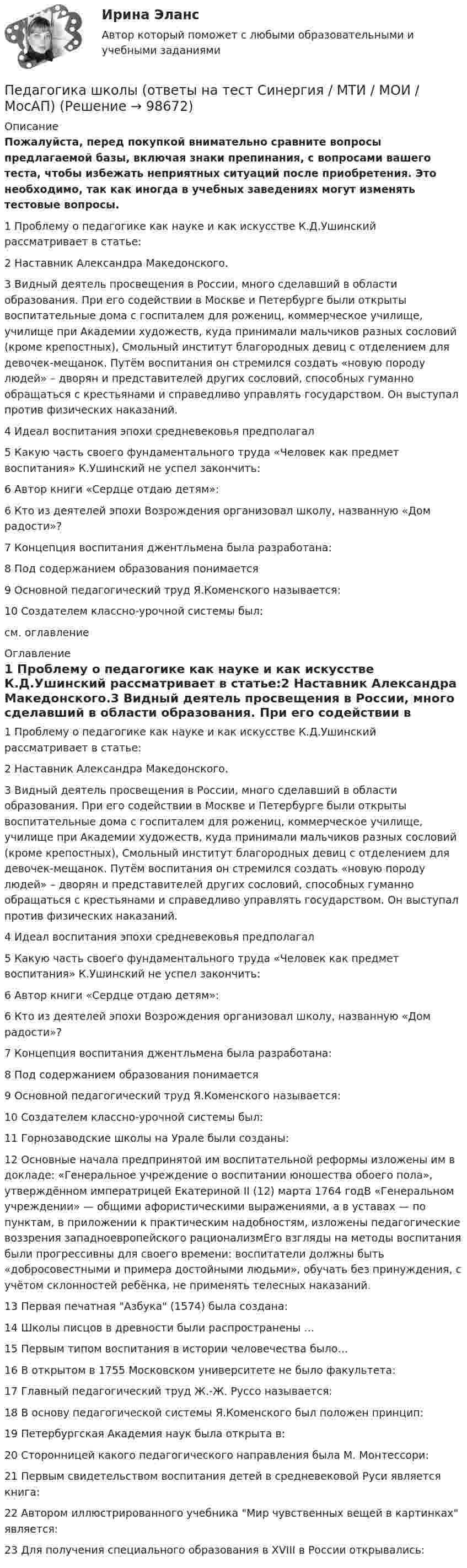     
            Описание
            Пожалуйста, перед покупкой внимательно сравните вопросы предлагаемой базы, включая знаки препинания, с вопросами вашего теста, чтобы избежать неприятных ситуаций после приобретения. Это необходимо, так как иногда в учебных заведениях могут изменять тестовые вопросы. 1 Проблему о педагогике как науке и как искусстве К.Д.Ушинский рассматривает в статье:2 Наставник Александра Македонского.3 Видный деятель просвещения в России, много сделавший в области образования. При его содействии в Москве и Петербурге были открыты воспитательные дома с госпиталем для рожениц, коммерческое училище, училище при Академии художеств, куда принимали мальчиков разных сословий (кроме крепостных), Смольный институт благородных девиц с отделением для девочек-мещанок. Путём воспитания он стремился создать «новую породу людей» – дворян и представителей других сословий, способных гуманно обращаться с крестьянами и справедливо управлять государством. Он выступал против физических наказаний.4 Идеал воспитания эпохи средневековья предполагал5 Какую часть своего фундаментального труда «Человек как предмет воспитания» К.Ушинский не успел закончить:6 Автор книги «Сердце отдаю детям»:6 Кто из деятелей эпохи Возрождения организовал школу, названную «Дом радости»?7 Концепция воспитания джентльмена была разработана:8 Под содержанием образования понимается9 Основной педагогический труд Я.Коменского называется:10 Создателем классно-урочной системы был:см. оглавление 
            Оглавление
            1 Проблему о педагогике как науке и как искусстве К.Д.Ушинский рассматривает в статье:2 Наставник Александра Македонского.3 Видный деятель просвещения в России, много сделавший в области образования. При его содействии в Москве и Петербурге были открыты воспитательные дома с госпиталем для рожениц, коммерческое училище, училище при Академии художеств, куда принимали мальчиков разных сословий (кроме крепостных), Смольный институт благородных девиц с отделением для девочек-мещанок. Путём воспитания он стремился создать «новую породу людей» – дворян и представителей других сословий, способных гуманно обращаться с крестьянами и справедливо управлять государством. Он выступал против физических наказаний.4 Идеал воспитания эпохи средневековья предполагал5 Какую часть своего фундаментального труда «Человек как предмет воспитания» К.Ушинский не успел закончить:6 Автор книги «Сердце отдаю детям»:6 Кто из деятелей эпохи Возрождения организовал школу, названную «Дом радости»?7 Концепция воспитания джентльмена была разработана:8 Под содержанием образования понимается9 Основной педагогический труд Я.Коменского называется:10 Создателем классно-урочной системы был:11 Горнозаводские школы на Урале были созданы:12 Основные начала предпринятой им воспитательной реформы изложены им в докладе: «Генеральное учреждение о воспитании юношества обоего пола», утверждённом императрицей Екатериной II (12) марта 1764 годВ «Генеральном учреждении» — общими афористическими выражениями, а в уставах — по пунктам, в приложении к практическим надобностям, изложены педагогические воззрения западноевропейского рационализмЕго взгляды на методы воспитания были прогрессивны для своего времени: воспитатели должны быть «добросовестными и примера достойными людьми», обучать без принуждения, с учётом склонностей ребёнка, не применять телесных наказаний.13 Первая печатная Азбука (1574) была создана:14 Школы писцов в древности были распространены …15 Первым типом воспитания в истории человечества было…16 В открытом в 1755 Московском университете не было факультета:17 Главный педагогический труд Ж.-Ж. Руссо называется:18 В основу педагогической системы Я.Коменского был положен принцип:19 Петербургская Академия наук была открыта в:20 Сторонницей какого педагогического направления была М. Монтессори:21 Первым свидетельством воспитания детей в средневековой Руси является книга:22 Автором иллюстрированного учебника Мир чувственных вещей в картинках является:23 Для получения специального образования в XVIII в России открывались:  
            
            
            Педагогика (тест с ответами Синергия/МОИ/ МТИ /МОСАП)Педагогика школы (ответы на тест Синергия / МТИ / МОИ / МосАП)педагогика юридического образования 3 вариантПедагогика является наукой …   о педагогической деятельности воспитателя и учителя о законах воспитания и образования человека об анализе познавательной деятельности детей дошкольного и школьного возрастаПедагогическая деятельностьПедагогическая деятельность – это специальная деятельность по … (укажите 2 варианта ответа)Педагогическая диагностика Педагогика тест №5 НСПКПедагогика тест №6Педагогика тест к разделу 4Педагогика. Тестовые вопросы к разделу 5.Педагогика Тестовые вопросы к разделу 5 НСПКПедагогика. Тестовые вопросы к разделу 6.Педагогика Тестовые вопросы к разделу 6 НСПК