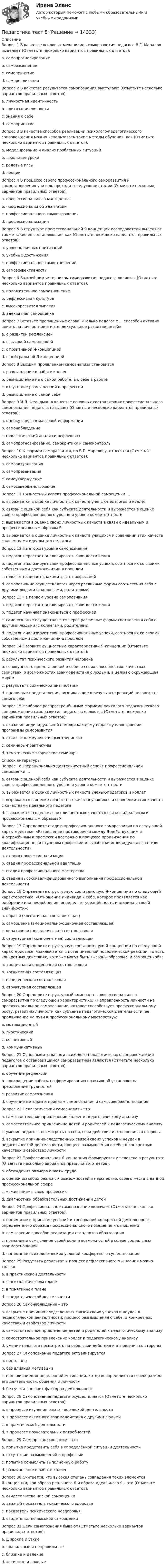      
          Описание
          Вопрос 1 В качестве основных механизмов саморазвития педагога В.Г. Маралов выделяет (Отметьте несколько вариантов правильных ответов):a. самопрогнозирование b. самоизменениеc. самопринятие d. самореализацияВопрос 2 В качестве результатов самопознания выступают (Отметьте несколько вариантов правильных ответов):a. личностная идентичность b. притязания личностиc. знания о себе d. самопринятие Вопрос 3 В качестве способов реализации психолого-педагогического сопровождения можно использовать такие методы обучения, как (Отметьте несколько вариантов правильных ответов):a. моделирование и анализ проблемных ситуаций b. школьные урокиc. ролевые игры d. лекции Вопрос 4 В процессе своего профессионального саморазвития и самостановления учитель проходит следующие стадии (Отметьте несколько вариантов правильных ответов):a. профессионального мастерства b. профессиональной адаптации c. профессионального самовыраженияd. профессионализации   Вопрос 5 В структуре профессиональной Я-концепции исследователи выделяют также такие её составляющие, как (Отметьте несколько вариантов правильных ответов):a. уровень личных притязаний b. учебные достиженияc. профессиональное самоотношение d. самоэффективность Вопрос 6 Важнейшим источником саморазвития педагога является (Отметьте несколько вариантов правильных ответов):a. положительное самоотношение b. рефлексивная культура c. высокоразвитая эмпатияd. адекватная самооценкаВопрос 7 Вставьте пропущенные слова: «Только педагог с ... способен активно влиять на личностное и интеллектуальное развитие детей»:a. с развитой рефлексиейb. с высокой самооценкойc. с позитивной Я-концепцией d. с нейтральной Я-концепциейВопрос 8 Высшим проявлением самоанализа становитсяa. размышление о работе коллегb. размышление не о самой работе, а о себе в работе c. отсутствие размышлений о профессииd. размышление о самой себеВопрос 9 И.Л. Фельдман в качестве основных составляющих профессионального самопознания педагога называет (Отметьте несколько вариантов правильных ответов):a. оценку средств массовой информацииb. самонаблюдение c. педагогический анализ и рефлексию d. самопрогнозирование, самокритику и самоконтроль Вопрос 10 К формам саморазвития, по В.Г. Маралову, относятся (Отметьте несколько вариантов правильных ответов):a. самоактуализация b. самопрезентацияc. самоутверждение d. самосовершенствование Вопрос 11 Личностный аспект профессиональной самооценки …a. выражается в оценке личностных качеств ученых-педагогов и коллегb. связан с оценкой себя как субъекта деятельности и выражается в оценке своего профессионального уровня и уровня компетентностиc. выражается в оценке своих личностных качеств в связи с идеальным и профессиональным образом Я d. выражается в оценке личностных качеств учащихся и сравнении этих качеств с качествами идеального педагогаВопрос 12 На втором уровне самопознанияa. педагог перестает анализировать свои достиженияb. педагог анализирует свои профессиональные успехи, соотнося их со своими собственными достижениями в прошлом c. педагог начинает знакомиться с профессиейd. самопознание осуществляется через различные формы соотнесения себя с другими людьми (с коллегами, родителями)Вопрос 13 На первом уровне самопознанияa. педагог перестает анализировать свои достиженияb. педагог начинает знакомиться с профессиейc. самопознание осуществляется через различные формы соотнесения себя с другими людьми (с коллегами, родителями) d. педагог анализирует свои профессиональные успехи, соотнося их со своими собственными достижениями в прошломВопрос 14 Назовите сущностные характеристики Я-концепции (Отметьте несколько вариантов правильных ответов):a. результат психического развития человека b. совокупность представлений о себе: о своих способностях, качествах, свойствах, о возможностях взаимодействия с людьми, в целом с окружающим миром c. результат психической диагностикиd. оценочные представления, возникающие в результате реакций человека на самого себя Вопрос 15 Наиболее распространёнными формами психолого-педагогического сопровождения саморазвития педагогов являются (Отметьте несколько вариантов правильных ответов):a. оказание индивидуальной помощи каждому педагогу в построении программы саморазвития b. отказ от коммуникативных тренинговc. семинары-практикумы d. тематические творческие семинары   
          Список литературы
          Вопрос 16Операционально-деятельностный аспект профессиональной самооценки …a. связан с оценкой себя как субъекта деятельности и выражается в оценке своего профессионального уровня и уровня компетентности b. выражается в оценке личностных качеств ученых-педагогов и коллегc. выражается в оценке личностных качеств учащихся и сравнении этих качеств с качествами идеального педагогаd. выражается в оценке своих личностных качеств в связи с идеальным и профессиональным образом ЯВопрос 17 Определите стадию профессионального саморазвития по следующей характеристике: «Разрешение противоречия между Я-действующим и Я-отражённым в профессии возможно в процессе продвижения по квалификационным ступеням профессии и выработки индивидуального стиля деятельности»:a. стадия профессионализации b. стадия профессиональной адаптацииc. стадия профессионального мастерстваd. стадия высококвалифицированного выполнения профессиональной деятельностиВопрос 18 Определите структурную составляющую Я-концепции по следующей характеристике: «Отношение индивида к себе, которое проявляется как одобрение или неодобрение, определяет убеждённость индивида в своей значимости»:a. образ я (когнитивная составляющая)b. самооценка (эмоционально-оценочная составляющая) c. конативная (поведенческая) составляющаяd. структурная (компонентная) составляющаяВопрос 19 Определите структурную составляющую Я-концепции по следующей характеристике: «заключается в потенциальной поведенческой реакции, то есть конкретных действиях, которые могут быть вызваны образом Я и самооценкой»:a. эмоционально-оценочная составляющаяb. когнитивная составляющаяc. поведенческая составляющая d. структурная составляющаяВопрос 20 Определите структурный компонент профессионального саморазвития по следующей характеристике: «Направленность личности на профессиональное самопознание, которое способствует профессиональному росту, развитию личности как субъекта педагогической деятельности, её продвижение на пути к профессиональному мастерству»:a. мотивационный b. гностическийc. когнитивныйd. коммуникативныйВопрос 21 Основными задачами психолого-педагогического сопровождения педагогов с остановившимся саморазвитием являются (Отметьте несколько вариантов правильных ответов):a. обучение рефлексии b. прекращение работы по формированию позитивной установки на преодоление трудностейc. развитие самосознания d. обучение методам и приёмам самопознания и самосовершенствования Вопрос 22 Педагогический самоанализ – этоa. самостоятельное привлечение коллег к педагогическому анализуb. самостоятельное привлечение детей и родителей к педагогическому анализуc. умение педагога посмотреть на себя, свои действия и отношения со стороныd. вскрытие причинно-следственных связей своих успехов и неудач в педагогической деятельности, процесс размышления о себе, о конкретных качествах и свойствах личности Вопрос 23 Профессиональная Я-концепция формируется у человека в результате (Отметьте несколько вариантов правильных ответов):a. обсуждения размера оплаты трудаb. оценки им своих реальных возможностей и перспектив, своего места в данной профессиональной сфере c. «вживания» в свою профессию d. диагностики образовательных достижений детей Вопрос 24 Профессиональное самопознание включает (Отметьте несколько вариантов правильных ответов):a. понимание и принятие условий и требований конкретной деятельности, определённого образца профессионального поведения и отношений b. осмысление способов реализации стандартов образованияc. познание и осмысление своей роли и возможностей в сфере социальных взаимоотношений d. понимание психологических условий комфортного существованияВопрос 25 Разделять результат и процесс рефлексивного мышления можно толькоa. в практической деятельностиb. в психологическом планеc. в понятийном плане d. в педагогической деятельностиВопрос 26 Самонаблюдение – этоa. вскрытие причинно-следственных связей своих успехов и неудач в педагогической деятельности, процесс размышления о себе, о конкретных качествах и свойствах личностиb. самостоятельное привлечение детей и родителей к педагогическому анализуc. самостоятельное привлечение коллег к педагогическому анализуd. умение педагога посмотреть на себя, свои действия и отношения со стороны Вопрос 27 Самопознание педагога актуализируетсяa. постоянноb. без влияния мотивацииc. под влиянием определенной мотивации, которая определяется своеобразием его деятельности, общения и личности d. без учета внешних факторов деятельностиВопрос 28 Самопознание педагога осуществляется (Отметьте несколько вариантов правильных ответов):a. в процессе изучения опыта творческой деятельностиb. в процессе активного взаимодействия с другими людьми c. в практической деятельности d. в процессе познавательных потребностейВопрос 29 Самопрогнозирование – этоa. попытка представить себя в определённой ситуации деятельности b. отсутствие размышлений о профессииc. попытка осмыслить выполненную работуd. размышление о работе коллегВопрос 30 Считается, что высокая степень совпадения таких элементов Я-концепции, как образа реального Я и образа идеального Я,– это (Отметьте несколько вариантов правильных ответов):a. свидетельство низкой самооценкиb. важный показатель психического здоровья c. показатель психического нездоровьяd. свидетельство высокой самооценки Вопрос 31 Цели самопознания бывают (Отметьте несколько вариантов правильных ответов):a. широкие и узкие b. правильные и неправильныеc. близкие и далёкиеd. истинные и ложные  
            
            
            Педагогика, психология (задания) Педагогика тест 5Педагогика  ТЕСТ-5   НСПКПедагогика ТЕСТ-5  НСПКПедагогика тест 6Педагогика ТЕСТ-6  НСПКПедагогика ТЕСТ-6  НСПКПедагогика  Практическое занятие 2. Задание 1, 4-6, 8   НСПКПедагогика Практическое занятие 3. Задание 1, 5, 7, 9  НСПКПедагогика Практическое занятие № 4 НСПКПедагогика  Практическое занятие  НСПКПедагогика Практическое занятие   НСПКПедагогика Практическое занятие  НСПКПедагогика Практическое занятие  НСПК