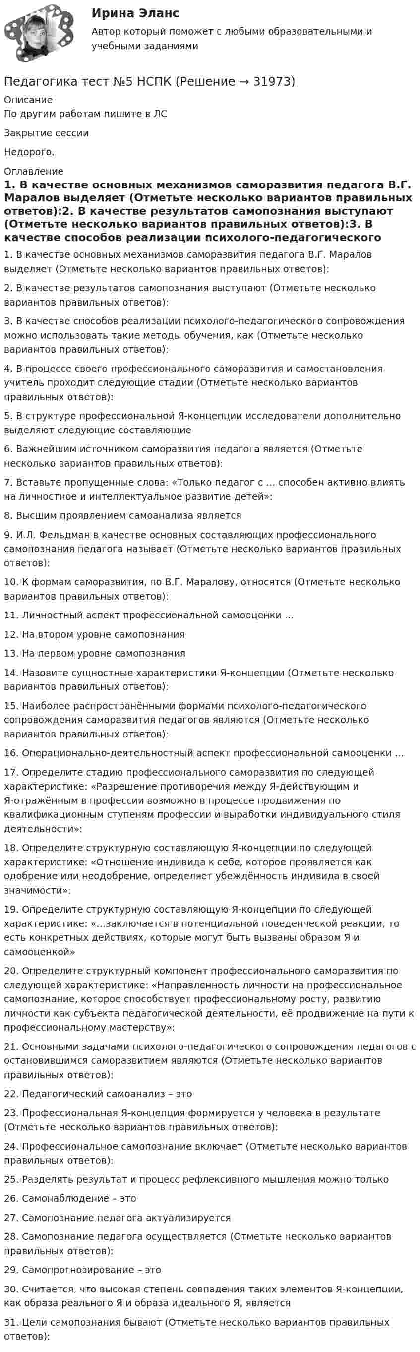     
          Описание
          По другим работам пишите в ЛСЗакрытие сессииНедорого. 
          Оглавление
          1. В качестве основных механизмов саморазвития педагога В.Г. Маралов выделяет (Отметьте несколько вариантов правильных ответов):2. В качестве результатов самопознания выступают (Отметьте несколько вариантов правильных ответов):3. В качестве способов реализации психолого-педагогического сопровождения можно использовать такие методы обучения, как (Отметьте несколько вариантов правильных ответов):4. В процессе своего профессионального саморазвития и самостановления учитель проходит следующие стадии (Отметьте несколько вариантов правильных ответов):5. В структуре профессиональной Я-концепции исследователи дополнительно выделяют следующие составляющие6. Важнейшим источником саморазвития педагога является (Отметьте несколько вариантов правильных ответов):7. Вставьте пропущенные слова: «Только педагог с … способен активно влиять на личностное и интеллектуальное развитие детей»:8. Высшим проявлением самоанализа является9. И.Л. Фельдман в качестве основных составляющих профессионального самопознания педагога называет (Отметьте несколько вариантов правильных ответов):10. К формам саморазвития, по В.Г. Маралову, относятся (Отметьте несколько вариантов правильных ответов):11. Личностный аспект профессиональной самооценки …12. На втором уровне самопознания13. На первом уровне самопознания14. Назовите сущностные характеристики Я-концепции (Отметьте несколько вариантов правильных ответов):15. Наиболее распространёнными формами психолого-педагогического сопровождения саморазвития педагогов являются (Отметьте несколько вариантов правильных ответов):16. Операционально-деятельностный аспект профессиональной самооценки …17. Определите стадию профессионального саморазвития по следующей характеристике: «Разрешение противоречия между Я-действующим и Я-отражённым в профессии возможно в процессе продвижения по квалификационным ступеням профессии и выработки индивидуального стиля деятельности»:18. Определите структурную составляющую Я-концепции по следующей характеристике: «Отношение индивида к себе, которое проявляется как одобрение или неодобрение, определяет убеждённость индивида в своей значимости»:19. Определите структурную составляющую Я-концепции по следующей характеристике: «…заключается в потенциальной поведенческой реакции, то есть конкретных действиях, которые могут быть вызваны образом Я и самооценкой»20. Определите структурный компонент профессионального саморазвития по следующей характеристике: «Направленность личности на профессиональное самопознание, которое способствует профессиональному росту, развитию личности как субъекта педагогической деятельности, её продвижение на пути к профессиональному мастерству»:21. Основными задачами психолого-педагогического сопровождения педагогов с остановившимся саморазвитием являются (Отметьте несколько вариантов правильных ответов):22. Педагогический самоанализ – это23. Профессиональная Я-концепция формируется у человека в результате (Отметьте несколько вариантов правильных ответов):24. Профессиональное самопознание включает (Отметьте несколько вариантов правильных ответов):25. Разделять результат и процесс рефлексивного мышления можно только26. Самонаблюдение – это27. Самопознание педагога актуализируется28. Самопознание педагога осуществляется (Отметьте несколько вариантов правильных ответов):29. Самопрогнозирование – это30. Считается, что высокая степень совпадения таких элементов Я-концепции, как образа реального Я и образа идеального Я, является31. Цели самопознания бывают (Отметьте несколько вариантов правильных ответов): 
            
            
            Педагогика ТЕСТ-6  НСПКПедагогика тест №5 НСПКПедагогика тест №6Педагогика тест к разделу 4Педагогика. Тестовые вопросы к разделу 5.Педагогика Тестовые вопросы к разделу 5 НСПКПедагогика. Тестовые вопросы к разделу 6.Педагогика Практическое занятие  НСПКПедагогика Практическое занятие ФИЛВОРД НСПКПедагогика, психология (задания) Педагогика тест 5Педагогика  ТЕСТ-5   НСПКПедагогика ТЕСТ-5  НСПКПедагогика тест 6