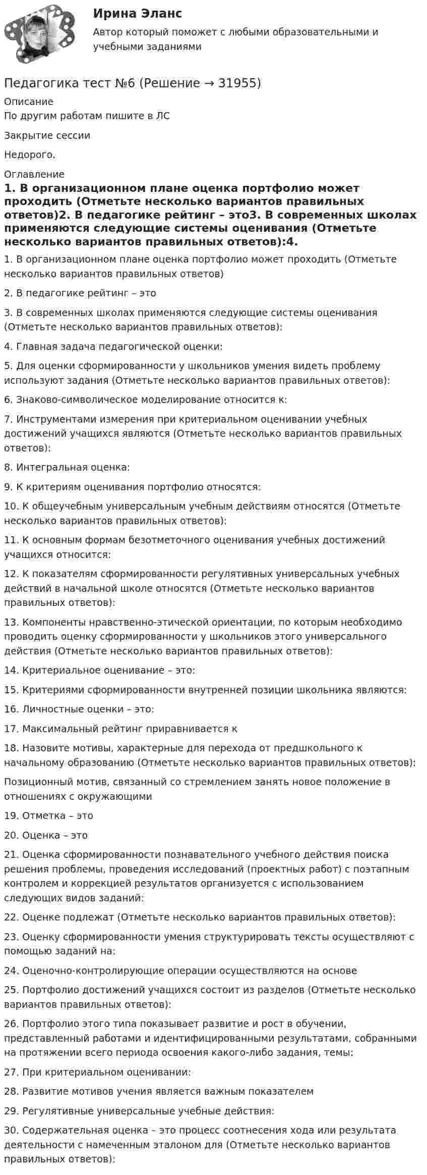     
          Описание
          По другим работам пишите в ЛСЗакрытие сессииНедорого. 
          Оглавление
          1. В организационном плане оценка портфолио может проходить (Отметьте несколько вариантов правильных ответов)2. В педагогике рейтинг – это3. В современных школах применяются следующие системы оценивания (Отметьте несколько вариантов правильных ответов):4. Главная задача педагогической оценки:5. Для оценки сформированности у школьников умения видеть проблему используют задания (Отметьте несколько вариантов правильных ответов):6. Знаково-символическое моделирование относится к:7. Инструментами измерения при критериальном оценивании учебных достижений учащихся являются (Отметьте несколько вариантов правильных ответов):8. Интегральная оценка:9. К критериям оценивания портфолио относятся:10. К общеучебным универсальным учебным действиям относятся (Отметьте несколько вариантов правильных ответов):11. К основным формам безотметочного оценивания учебных достижений учащихся относится:12. К показателям сформированности регулятивных универсальных учебных действий в начальной школе относятся (Отметьте несколько вариантов правильных ответов):13. Компоненты нравственно-этической ориентации, по которым необходимо проводить оценку сформированности у школьников этого универсального действия (Отметьте несколько вариантов правильных ответов):14. Критериальное оценивание – это:15. Критериями сформированности внутренней позиции школьника являются:16. Личностные оценки – это:17. Максимальный рейтинг приравнивается к18. Назовите мотивы, характерные для перехода от предшкольного к начальному образованию (Отметьте несколько вариантов правильных ответов):Позиционный мотив, связанный со стремлением занять новое положение в отношениях с окружающими19. Отметка – это20. Оценка – это21. Оценка сформированности познавательного учебного действия поиска решения проблемы, проведения исследований (проектных работ) с поэтапным контролем и коррекцией результатов организуется с использованием следующих видов заданий:22. Оценке подлежат (Отметьте несколько вариантов правильных ответов):23. Оценку сформированности умения структурировать тексты осуществляют с помощью заданий на:24. Оценочно-контролирующие операции осуществляются на основе25. Портфолио достижений учащихся состоит из разделов (Отметьте несколько вариантов правильных ответов):26. Портфолио этого типа показывает развитие и рост в обучении, представленный работами и идентифицированными результатами, собранными на протяжении всего периода освоения какого-либо задания, темы:27. При критериальном оценивании:28. Развитие мотивов учения является важным показателем29. Регулятивные универсальные учебные действия:30.	Содержательная оценка – это процесс соотнесения хода или результата деятельности с намеченным эталоном для (Отметьте несколько вариантов правильных ответов): 
            
            
            Педагогика тест №5 НСПКПедагогика тест №6Педагогика тест к разделу 4Педагогика. Тестовые вопросы к разделу 5.Педагогика Тестовые вопросы к разделу 5 НСПКПедагогика. Тестовые вопросы к разделу 6.Педагогика Тестовые вопросы к разделу 6 НСПКПедагогика Практическое занятие ФИЛВОРД НСПКПедагогика, психология (задания) Педагогика тест 5Педагогика  ТЕСТ-5   НСПКПедагогика ТЕСТ-5  НСПКПедагогика тест 6Педагогика ТЕСТ-6  НСПК