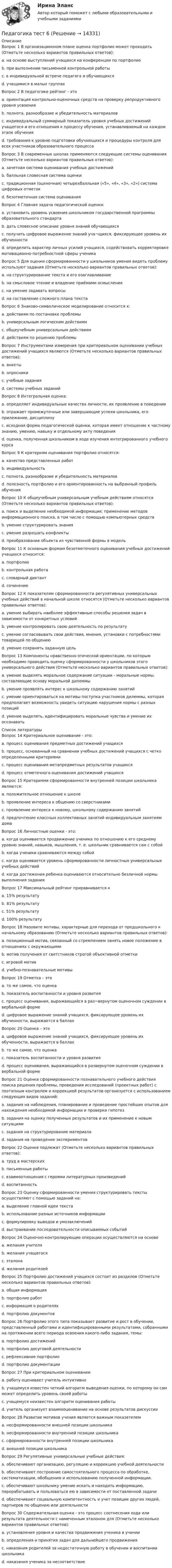      
          Описание
          Вопрос 1 В организационном плане оценка портфолио может проходить (Отметьте несколько вариантов правильных ответов):a. на основе выступлений учащихся на конференции по портфолиоb. при выполнении письменной контрольной работы c. в индивидуальной встрече педагога и обучающихсяd. учащимися в малых группахВопрос 2 В педагогике рейтинг - этоa. ориентация контрольно-оценочных средств на проверку репродуктивного уровня усвоенияb. полнота, разнообразие и убедительность материаловc. индивидуальный суммарный показатель уровня учебных достижений учащегося и его отношения к процессу обучения, устанавливаемый на каждом этапе обучения d. требования к уровню подготовки обучающихся и процедуры контроля для всех участников образовательного процессаВопрос 3 В современных школах применяются следующие системы оценивания (Отметьте несколько вариантов правильных ответов):a. зачетная система оценивания учебных достижений b. балльная словесная система оценкиc. традиционная (оценочная) четырехбалльная («5», «4», «3», «2») система цифровых отметок d. безотметочная система оценивания Вопрос 4 Главная задача педагогической оценки:a. установить уровень усвоения школьником государственной программы образовательного стандартаb. дать словесное описание уровня знаний обучающихсяc. получить цифровое выражение знаний уча¬щихся, фиксирующее уровень их обученностиd. определить характер личных усилий учащихся, содействовать корректировке мотивационно-потребностной сферы ученика Вопрос 5 Для оценки сформированности у школьников умения видеть проблему используют задания (Отметьте несколько вариантов правильных ответов):a. на структурирование текста и его озаглавливание b. на смысловое чтение и владение приёмами осмысления c. на умение задавать вопросы d. на составление сложного плана текстаВопрос 6 Знаково-символическое моделирование относится к:a. действиям по постановке проблемыb. универсальным логическим действиямc. общеучебным универсальным действиям d. действиям по решению проблемыВопрос 7 Инструментами измерения при критериальном оценивании учебных достижений учащихся являются (Отметьте несколько вариантов правильных ответов):a. анкетыb. опросникиc. учебные задания d. системы учебных заданий Вопрос 8 Интегральная оценка:a. определяет индивидуальные качества личности, их проявление в поведении b. отражает промежуточные или завершающие успехи школьника, его прилежание, дисциплинуc. исходная форма педагогической оценки, которая имеет отношение к частному знанию, умению, навыку и отдельному акту поведенияd. оценка, полученная школьником в ходе изучения интегрированного учебного курсаВопрос 9 К критериям оценивания портфолио относятся:a. качество представленных работ b. индивидуальностьc. полнота, разнообразие и убедительность материалов d. полезность портфолио и его ориентированность на выбранный профиль обучения Вопрос 10 К общеучебным универсальным учебным действиям относятся (Отметьте несколько вариантов правильных ответов):a. поиск и выделение необходимой информации; применение методов информационного поиска, в том числе с помощью компьютерных средств b. умение структурировать знания c. умение разрешать конфликтыd. преобразование объекта из чувственной формы в модель Вопрос 11 К основным формам безотметочного оценивания учебных достижений учащихся относится:a. портфолио b. контрольная работаc. словарный диктантd. сочинениеВопрос 12 К показателям сформированности регулятивных универсальных учебных действий в начальной школе относятся (Отметьте несколько вариантов правильных ответов):a. умение выбирать наиболее эффективные способы решения задач в зависимости от конкретных условийb. умение контролировать свою деятельность по результату c. умение согласовывать свои действия, мнения, установки с потребностями товарищей по общениюd. умение сохранять заданную цель Вопрос 13 Компоненты нравственно-этической ориентации, по которым необходимо проводить оценку сформированности у школьников этого универсального действия (Отметьте несколько вариантов правильных ответов):a. умение выделять моральное содержание ситуации - моральные нормы, составляющие основу моральной дилеммы b. умение проявлять интерес к школьному содержанию занятийc. умение ориентироваться на мотивы поступка участников дилеммы, которая предполагает возможность увидеть ситуацию нарушения нормы с разных позиций d. умение выделять, идентифицировать моральные чувства и умение их осознавать   
          Список литературы
          Вопрос 14 Критериальное оценивание - это:a. процесс оценивания предметных достижений учащихсяb. процесс, основанный на сравнении учебных достижений учащихся с четко определенными критериями c. процесс оценивания метапредметных результатов учащихсяd. процесс отметочного оценивания достижений учащихсяВопрос 15 Критериями сформированности внутренней позиции школьника являются:a. положительное отношение к школе b. проявление интереса к общению со сверстниками c. проявление интереса к новому, школьному содержанию занятий d. предпочтение классных коллективных занятий индивидуальным занятиям дома Вопрос 16 Личностные оценки - это:a. когда оценивается продвижение ученика по отношению к его среднему уровню знаний, навыков, мышления, т. е. школьник сравнивается сам с собой b. когда ученики сравниваются между собойc. когда оценивается уровень сформированности личностных универсальных учебных действийd. когда достижения ребенка оцениваются относительно безличной нормы выполнения заданияВопрос 17 Максимальный рейтинг приравнивается кa. 15% результатуb. 81% результатуc. 51% результатуd. 100% результату Вопрос 18 Назовите мотивы, характерные для перехода от предшкольного к начальному образованию (Отметьте несколько вариантов правильных ответов):a. позиционный мотив, связанный со стремлением занять новое положение в отношениях с окружающими b. мотив получения от светстников строгой объективной отметкиc. игровой мотив d. учебно-познавательные мотивы Вопрос 19 Отметка – этоa. то же самое, что оценкаb. показатель воспитанности и уровня развитияc. процесс оценивания, выражающийся в раз¬вернутом оценочном суждении в вербальной формеd. цифровое выражение знаний учащихся, фиксирующее уровень их обученности, выражается в баллах Вопрос 20 Оценка – этоa. цифровое выражение знаний учащихся, фиксирующее уровень их обученности, выражается в баллахb. то же самое, что оценкаc. показатель воспитанности и уровня развитияd. процесс оценивания, выражающийся в развернутом оценочном суждении в вербальной форме Вопрос 21 Оценка сформированности познавательного учебного действия поиска решения проблемы, проведения исследований (проектных работ) с поэтапным контролем и коррекцией результатов организуется с использованием следующих видов заданий:a. задания на наблюдения, планирование и проведение простейших опытов для нахождения необходимой информации и проверки гипотез b. задания на оценку полученных результатов и их применение к новым ситуациямc. задания на структурирование материалаd. задания на проведение экспериментов Вопрос 22 Оценке подлежат (Отметьте несколько вариантов правильных ответов):a. труд в мастерских b. письменные работы c. взаимоотношения с героями литературных произведенийd. воспитанность Вопрос 23 Оценку сформированности умения структурировать тексты осуществляют с помощью заданий на:a. выделение главной идеи текста b. использование разных источников информацииc. формулировку выводов и умозаключенийd. выстраивание последовательности описываемых событий Вопрос 24 Оценочно-контролирующие операции осуществляются на основеa. желания учителяb. желания учащегосяc. эталона d. желания родителейВопрос 25 Портфолио достижений учащихся состоит из разделов (Отметьте несколько вариантов правильных ответов):a. общая информация b. портфолио работ c. информация о родителяхd. портфолио документов Вопрос 26 Портфолио этого типа показывает развитие и рост в обучении, представленный работами и идентифицированными результатами, собранными на протяжении всего периода освоения какого-либо задания, темы:a. портфолио достиженийb. портфолио досуговой деятельностиc. рефлексивное портфолиоd. портфолио документации Вопрос 27 При критериальном оценивании:a. работу оценивает учитель интуитивноb. учащемуся известен четкий алгоритм выведения оценки, по которому он сам может определить уровень своей работы c. учащемуся неизвестен алгоритм оценивания работыd. учитель организует взаимооценивание на основе результатов дискуссииВопрос 28 Развитие мотивов учения является важным показателемa. несформированности внешней позиции школьникаb. несформированности внутренней позиции школьникаc. сформированности внутренней позиции школьника d. внешней позиции школьникаВопрос 29 Регулятивные универсальные учебные действия:a. обеспечивают организацию, регуляцию и коррекцию учебной деятельности b. обеспечивают построение самостоятельного процесса по обработке, систематизации, обобщению и использованию полученной информации.c. обеспечивают школьнику умение искать и находить информацию, перерабатывать и пользоваться ею в зависимости от поставленной задачиd. обеспечивают социальную компетентность и учет позиции других людей, партнеров по общению или деятельностиВопрос 30 Содержательная оценка - это процесс соотнесения хода или результата деятельности с намеченным эталоном для (Отметьте несколько вариантов правильных ответов):a. установления уровня и качества продвижения ученика в учении b. определения и принятия задач для дальнейшего продвижения c. наказания родителей за недостаточную работу в обучении и воспитании школьникаd. наказания ученика за несоответствие 
            
            
            Педагогика ТЕСТ-5  НСПКПедагогика тест 6Педагогика ТЕСТ-6  НСПКПедагогика ТЕСТ-6  НСПКПедагогика тест №5 НСПКПедагогика тест №6Педагогика тест к разделу 4Педагогика  Практическое занятие  НСПКПедагогика Практическое занятие   НСПКПедагогика Практическое занятие  НСПКПедагогика Практическое занятие  НСПКПедагогика Практическое занятие ФИЛВОРД НСПКПедагогика, психология (задания) Педагогика тест 5