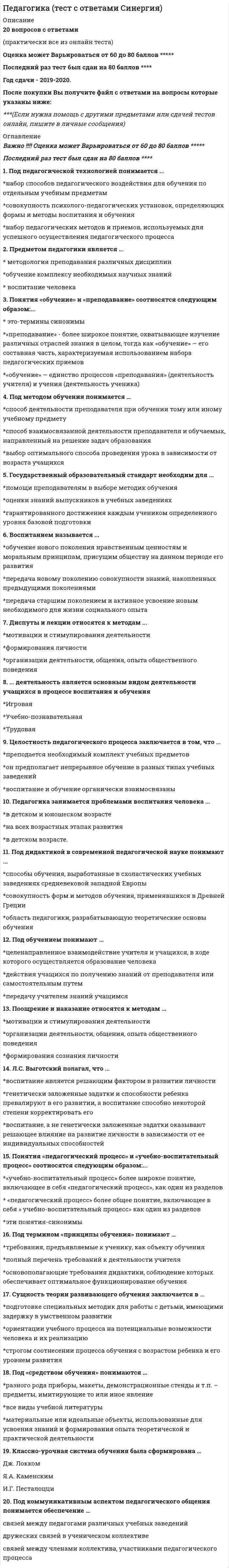      
          Описание
          ответы на 30 вопросов, которые встречаются в тесте по данному предметувопросы собраны из одной попытки, результат 97 баллов из 100для удобства вопросы отсортированы по возрастанию, так же можно воспользоваться поиском (Ctrl+F) 
          Оглавление
          … считала, что педагогическая психология изучает закономерности развития человека в условиях обучения и воспитанияТип ответа: Одиночный выборТ.В. ГабайИ.А. ЗимняяИ.В. ДубровинаЛ.И. БожовичАвторитарная модель воспитания берет за основу …Тип ответа: Одиночный выборидею помощи в развитии потенциала ребенкапостулат о том, что ребенок – это объект воспитания, («Делай как я!»)идею о том, что ребенок – это субъект воспитания («Главный среди равных»)идею о том, что всегда кто-то виноватАнализ и оценка педагогической деятельности могут быть …Тип ответа: Множественный выборвнутреннимивнешнимипланируемымиспонтаннымиБарьеры педагогического общения могут быть …Тип ответа: Множественный выборличностнымифизическимипсихологическимиасоциальнымиВ числе основных функций педагогического процесса выделяют … функцииТип ответа: Множественный выборформирующиеразвивающиевоспитательныеобразовательныеВоспитание в узком смысле рассматривается как процесс …Тип ответа: Одиночный выборсоциализации индивидацеленаправленного формирования личностиобучениявоспитанияК задачам педагогического общения относят …Тип ответа: Множественный выборсопереживаниеорганизацию деятельностикатарсиспоэтапное формирование умственных действийК закономерностям воспитания можно отнести …Тип ответа: Множественный выборвоспитание через активностьединство воспитания и обученияподражание взросломуразвивающий характер обученияК правилам педагогического общения относят …Тип ответа: Множественный выборпедагогический тактуход от ответственностиумение слушатьперекладывание своих обязанностейОпределение «способность проникать во внутренний мир» относится к … педагогическим способностямТип ответа: Одиночный выборорганизаторскимперцептивнымкоммуникативнымдидактическимПедагогическая задача – это …Тип ответа: Одиночный выборспособ поиска учащимся решениярезультат учебной деятельностицель, заданная в конкретных условиях и требующая эффективного способа ее достиженияучебное заданиеПедагогическая психология изучает …Тип ответа: Одиночный выборзакономерности воспитания и обучения человекаструктуру педагогического процессаосновные понятия педагогикиосновные понятия психологииПедагогический такт – это …Тип ответа: Одиночный выборчувство меры, позволяющее вести себя социально приемлемым образомспособ общенияусловие безопасности нахождения в педагогическом коллективеспособ уйти от ответственностиПонятие «воспитание» в узком и широком смыслах приводит …Тип ответа: Одиночный выборП.Я. ГальперинБ.Б. АйсмонтасуЛ.И. БожовичЛ.С. ВыготскийПонятие «системы образования» раскрывает такой нормативно-правовой акт, как …Тип ответа: Одиночный выборПостановление Правительства РФ от 23 мая 2015 г. № 497 «О Федеральной целевой программе развития образования на 2016 – 2020 годы»Приказ Министерства образования и науки РФ от 17 октября 2013 г. № 1155Федеральный закон от 29.12.2012 № 273-ФЗ «Об образовании в Российской Федерации»Конвенция ООН о правах ребенкаПредметом педагогической психологии является …Тип ответа: Одиночный выборпсихическое развитие человекароль в психическом развитии человека, обучения и воспитания, определенных видов деятельностисоциальное развитие человекароль воспитания и обучения в социализации человекаПринципы воспитания – это …Тип ответа: Одиночный выборбеспрекословные правила для выполненияспособы контакта с ребенкомметоды педагогической психологиипедагогическое мастерствоПринципы педагогического общения делятся на две группы: личностные и …Тип ответа: Одиночный выборинформационныепроцессуальныедеятельностныеПсихологические аспекты формирования профессиональной педагогической деятельности, а также те особенности личности, которые способствуют или препятствуют эффективности этой деятельности, отражают психологию …Тип ответа: Одиночный выборученикародителядиректораучителяПсихологические основы учебной деятельности заложили такие ученые, как …Тип ответа: Множественный выборП.Я. ГальперинЛ.И. БожовичЛ.С. ВыготскийС.Л. Рубинштейнразвитие интеллектуально-творческого потенциала и коммуникативных компетенций обучаемых с использованием современных образовательных технологийТип ответа: Одиночный выборразвитие обучаемыхвоспитание обучаемыхобучение детей и взрослыхСтратегия интериоризации (поэтапного формирования умственных действий) разработана …Тип ответа: Одиночный выборВ.В. ДавыдовымП.Я. ГальперинымЛ.И. БожовичИ.П. АндриадиСтруктура педагогической деятельности включает …Тип ответа: Множественный выборпедагогические цели и задачипедагогические средства и способы решения поставленных задачанализ и оценку педагогической деятельностипедагогическую рефлексиюСубъектом учебной деятельности считают …Тип ответа: Множественный выборученикагруппу учащихсяпедагоговродителейСхема педагогического мастерства была предложена …Тип ответа: Одиночный выборИ.А. ЗимнейВ.В. ДавыдовымЛ.И. БожовичИ.П. АндриадиСхемы управления педагогическими системами были предложены …Тип ответа: Множественный выборЛ.С. ВыготскимС.Л. РубинштейномН.В. КузьминойВ.А. ЯкунинымТрадиционным считают … обучениеТип ответа: Одиночный выборобъяснительно-иллюстративноепроблемноеалгоритмизированноеразвивающееУправление педагогическими системами – это …Тип ответа: Одиночный выбородин из видов деятельности школьников и студентов, направленный на усвоение ими теоретических знаний, умений и навыков в сферах науки, искусства, нравственности, морали и религиидеятельность, предполагающая координацию и направление действий учащихся, педагогов, родителей и персонала образовательной организации для достижения целей образованияхарактер и виды деятельности педагоговсамостоятельная отрасль психологической науки, которая изучает методы обучения и воспитания, повышающие эффективность выполнения образовательных задач, педагогических мер и улучшающие психологические аспекты преподаванияУчебная деятельность – это …Тип ответа: Одиночный выборосознанная целенаправленная деятельность субъекта по получению новой информации и приобретению навыков по освоению реального миравоздействие общества на развивающегося человекапроцесс формирования узких знаний в одной областифактор развития человекаФункции педагогического общения делятся на коммуникативную и …Тип ответа: Одиночный выбораффективнуюпознавательнуюинтерактивную 
            
            
            Педагогическая психология (ответы на тест СИНЕРГИЯ / МОИ / МОСАП)Педагогическая психология Ответы (тест Синергия) 2021Педагогическая психология СИНЕРГИЯ (тесты с ответами) 87/100Педагогическая психология (тестовые и практические задания с верными ответами) ВГАПС.Педагогическая психология (тест с ответами Синергия)Педагогическая риторика_4 курс_3.026.99.16Педагогическое общение в спорте как правило, …Педагогика.тест 4Педагогика тест 5.Педагогика тест 6.Педагогика. Тестовые вопросы к разделу 1. НСПКПедагогика. Тестовые вопросы к разделу 2. НСПКПедагогика. Тестовые вопросы к разделу 3. НСПКПедагогика. Тестовые вопросы к разделу 4. НСПК