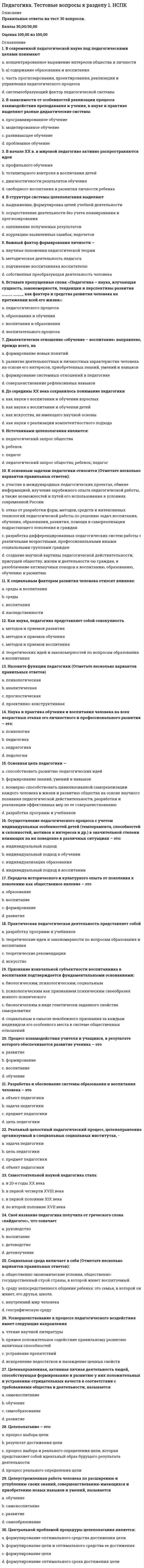   
          Описание
          Правильные ответы на тест 30 вопросов.Баллы 30,00/30,00Оценка 100,00 из 100,00 
          Оглавление
          1. В систему педагогических наук входят (Отметьте несколько вариантов правильных ответов):a.      дефектология b.     сравнительная педагогика c.      военная педагогика d.     социология2. В систему педагогических наук входят (Отметьте несколько вариантов правильных ответов):a.      возрастная педагогика b.     философия и история образования c.      общая педагогика d.     психология3. В систему педагогических наук не входят (Отметьте несколько вариантов правильных ответов):a.      психология воспитания b.     социальная работа c.      школьная гигиена d.     социальная педагогикаe.      а) этнопедагогика4. Воспитательная работа – это педагогическая деятельность, направленная наa.      организацию воспитательной среды и управление разнообразными видами деятельности воспитанников с целью решения задач гармоничного развития личности b.     организацию педагогической среды и использование разнообразных видов деятельности педагогаc.      нет правильных вариантов ответаd.     организацию обучающей среды и управление разнообразными видами деятельности воспитанников с целью решения задач обучения и образования5. Воспитательные задачи – этоa.      задачи, которые заключают в себе ценностные проблемные ситуации, ситуации нравственного выбора b.     задачи постановки целей и рефлексииc.      задачи профессионального совершенствования педагогаd.     задачи управления учебно-познавательной деятельностью учащихся, т.е. их учением6. Гностическая (исследовательская) функция педагогической деятельностиa.      связана с тем большим влиянием педагога, которое оказывает на детей его личное обаяние, нравственная культура, умение устанавливать и поддерживать с ними доброжелательные отношения и побуждать их своим примером к активной учебно-познавательной, трудовой и художественно-эстетической деятельностиb.     выражается в умении педагога определять направление воспитательной деятельности, её конкретные цели и задачи на каждом этапе воспитательной работы, прогнозировать её результатыc.      предусматривает изучение содержания и способов воздействия на других людей; возрастных и индивидуально-психологических особенностей других людей; особенностей процесса и результатов собственной деятельности, её достоинств и недостатков d.     связана с изучением воспитанников/учащихся и установлением уровня их развития, воспитанности7. Диагностическая функция педагогической деятельностиa.      связана с изучением воспитанников/учащихся и установлением уровня их развития, воспитанности b.     предусматривает изучение содержания и способов воздействия на других людей; возрастных и индивидуально-психологических особенностей других людей; особенностей процесса и результатов собственной деятельности, её достоинств и недостатковc.      выражается в умении педагога определять направление воспитательной деятельности, её конкретные цели и задачи на каждом этапе воспитательной работы, прогнозировать её результатыd.     связана с тем большим влиянием педагога, которое оказывает на детей его личное обаяние, нравственная культура, умение устанавливать и поддерживать с ними доброжелательные отношения и побуждать их своим примером к активной учебно-познавательной, трудовой и художественно-эстетической деятельности8. Дидактические задачи – этоa.      задачи постановки целей и рефлексииb.     задачи, которые заключают в себе ценностные проблемные ситуации, ситуации нравственного выбораc.      задачи профессионального совершенствования педагогаd.     задачи управления учебно-познавательной деятельностью учащихся, т.е. их учением 9. Коммуникативно-стимулирующая функция педагогической деятельностиa.      предусматривает изучение содержания и способов воздействия на других людей; возрастных и индивидуально-психологических особенностей других людей; особенностей процесса и результатов собственной деятельности, её достоинств и недостатковb.     связана с изучением воспитанников/учащихся и установлением уровня их развития, воспитанностиc.      связана с тем большим влиянием педагога, которое оказывает на детей его личное обаяние, нравственная культура, умение устанавливать и поддерживать с ними доброжелательные отношения и побуждать их своим примером к активной учебно-познавательной, трудовой и художественно-эстетической деятельности d.     выражается в умении педагога определять направление воспитательной деятельности, её конкретные цели и задачи на каждом этапе воспитательной работы, прогнозировать её результаты10. Назовите основные признаки профессиональной педагогической деятельности (Отметьте несколько вариантов правильных ответов):a.      педагогическое мастерство b.     совместный характер, который проявляется в том, что в ней соединяются самореализация педагога и его активное участие в изменении обучаемого c.      возможны любые средства достижения целиd.     педагогическая деятельность носит преднамеренный характер 11. Наука, которая исследует закономерности функционирования и развития образовательных и воспитательных систем в различных странах, – это:a.      сравнительная педагогика b.     пояснительная педагогикаc.      социальная педагогикаd.     история педагогики и образования12. Объектом педагогической деятельности являетсяa.      закономерности индивидуально-личностного и субъектного становления человека, тенденции этого процесса, определяющие наиболее значимые в социальном отношении черты человекаb.     методы и приемы обученияc.      процесс единства целей и содержания образованияd.     процесс индивидуально-личностного развития человека, становления человека субъектом социокультурной деятельности, поведения, общения13. Ориентационно-прогностическая функция педагогической деятельностиa.      выражается в умении педагога определять направление воспитательной деятельности, её конкретные цели и задачи на каждом этапе воспитательной работы, прогнозировать её результаты b.     связана с изучением воспитанников/учащихся и установлением уровня их развития, воспитанностиc.      связана с тем большим влиянием педагога, которое оказывает на детей его личное обаяние, нравственная культура, умение устанавливать и поддерживать с ними доброжелательные отношения и побуждать их своим примером к активной учебно-познавательной, трудовой и художественно-эстетической деятельностиd.     предусматривает изучение содержания и способов воздействия на других людей; возрастных и индивидуально-психологических особенностей других людей; особенностей процесса и результатов собственной деятельности, её достоинств и недостатков14. Основной функциональной единицей, с помощью которой проявляются все свойства педагогической деятельности, являетсяa.      содержание образованияb.     педагогическое действие как единство целей и содержания c.      цели обученияd.     субъективные решения педагога15. Особый вид социальной деятельности, направленной на передачу от старших поколений младшим накопленных человечеством культуры и опыта, создание условий для их личностного развития и подготовку к выполнению определённых социальных ролей в обществе – этоa.      педагогическая деятельность b.     педагогическая задачаc.      объективное понимание педагогической наукиd.     субъект педагогики16. Педагогическим системам присущи следующие основные признаки, характерные для любой социальной системы (Отметьте несколько вариантов правильных ответов):a.      состав (наличие элементов) b.     функция (реализация системой определенной цели) c.      структура (взаимосвязь элементов) d.     рефлексию (способность анализировать и оценивать результаты работы)17. Педагогическое взаимодействие имеет две стороны a.      личностную b.     функционально-ролевую c.      техническуюd.     стабильно-оперативную18. По временному признаку, по заложенным в ситуации воспитательным перспективам принято различать следующие большие группы педагогических задач (Отметьте несколько вариантов правильных ответов):a.      оперативные b.     значимыеc.      стратегические d.     тактические 19. Под преднамеренным воздействием со стороны педагога понимаетсяa.      обращение к педагогической литературеb.     воздействие, которое осуществляется по целевой программе, когда педагог заранее моделирует и планирует ожидаемые изменения c.      обращение в родительский комитет с целью выяснения способов влияния на воспитанниковd.     непосредственное обращение к обучающемуся (воспитаннику), предъявление ему определенных требований или предложений20. Под прямым воздействием со стороны педагога понимаетсяa.      обращение к педагогической литературеb.     воздействие, которое осуществляется по целевой программе, когда педагог заранее моделирует и планирует ожидаемые измененияc.      обращение в родительский комитет с целью выяснения способов влияния на воспитанниковd.     непосредственное обращение к обучающемуся (воспитаннику), предъявление ему определенных требований или предложений 21. Понятие «педагогическая технология» может быть представлено следующими аспектамиa.      описательнымb.     процессуально-описательным c.      процессуально-действенным d.     научным 22. Предметом педагогической деятельности являетсяa.      закономерности индивидуально-личностного и субъектного становления человека, тенденции этого процесса, определяющие наиболее значимые в социальном отношении черты человека b.     процесс единства целей и содержания образованияc.      процесс индивидуально-личностного развития человека, становления человека субъектом социокультурной деятельности, поведения, общенияd.     методы и приемы обучения23. Преднамеренный контакт (длительный или временный) педагога и воспитанников, следствием которого являются взаимные изменения в их поведении, деятельности и отношениях – этоa.      объективное понимание педагогической наукиb.     педагогическое взаимодействие c.      педагогическая задачаd.     педагогическое знание 24. Преподавание – это такой вид специальной деятельности учителя, который направлен наa.      управление активными действиями педагогов и детейb.     управление преимущественно воспитательной деятельностью школьниковc.      управление преимущественно профессиональной деятельностью педагоговd.     управление преимущественно познавательной деятельностью школьников 25. Преподавание как деятельность имеетa.      частный характерb.     дискретный характер c.      обобщенный характерd.     монолитный характер26. Смысл педагогической профессии выявляется вa.      деятельности b.     рассужденияхc.      нет правильных вариантов ответаd.     науке27. Теоретические и практические основы образования, развития и воспитания взрослых людей разрабатывает:a.      семейная педагогикаb.     теория обучения и воспитанияc.      андрогогика d.     социальная педагогика28. Установите отрасль педагогики по следующей характеристике: «Изучает теоретические и практические основы воспитания и образования слепых и слабовидящих людей»:a.      тифлопедагогика b.     сурдопедагогикаc.      логопедияd.     сравнительная педагогика29. Установите отрасль профессиональной педагогики по следующей характеристике: «Выявляет закономерности, разрабатывает принципы, методы, формы обучения и воспитания медицинского персонала в учреждениях здравоохранения»:a.      лечебная педагогикаb.     медицинская педагогика c.      гендерная педагогикаd.     историческая педагогика30. Целью педагогической деятельности являетсяa.      решение оперативных педагогических задачb.     управление педагогическими процессами становления и развития целостного человека, а также отдельных его свойств и качеств c.      решение тактических педагогических задачd.     формирование знаний, умений и навыков учащихся 
            
            
            Педагогика. Тестовые вопросы к разделу 2. НСПКПедагогика. Тестовые вопросы к разделу 3. НСПКПедагогика. Тестовые вопросы к разделу 4. НСПКПедагогика (тест с ответами Синергия)Педагогическая психология (ответы на тест СИНЕРГИЯ / МОИ / МОСАП)Педагогическая психология Ответы (тест Синергия) 2021Педагогическая психология СИНЕРГИЯ (тесты с ответами) 87/100Педагогика Тест 1Педагогика. тест 2Педагогика Тест 2Педагогика. тест 3Педагогика.тест 4Педагогика тест 5.Педагогика тест 6.