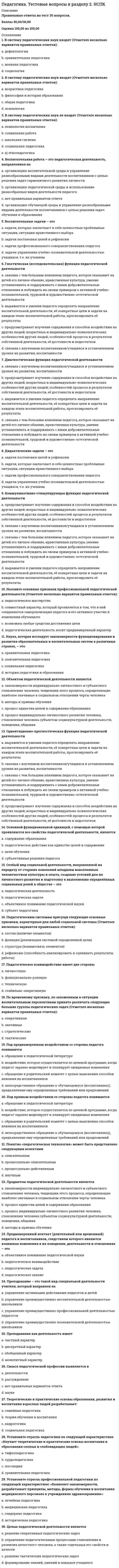    
          Описание
          Правильные ответы на тест 30 вопросов.Баллы 30,00/30,00Оценка 100,00 из 100,00 
          Оглавление
          1. Активизация учебно-познавательной деятельности школьников – это в процессе обучения характеристикаa.      нецеленаправленной деятельности учителяb.     целенаправленной деятельности учителя c.      деятельности учащихсяd.     деятельности родителей2. В содержание образования в конце XX в. были включены (Отметьте несколько вариантов правильных ответов):a.      основы всех наук, определяющих современную естественно-научную и социальную картину мира b.     сведения, необходимые для обеспечения всех или многих сфер человеческой деятельности c.      методологические знания, обеспечивающие сознательность усвоения и развитие мышления, в том числе сведения об истории познания d.     основные области применения, приложения методических понятий3. В соответствии с решением дидактических задач выделяются следующие группы методов обучения (Отметьте несколько вариантов правильных ответов):a.      рациональности знаний и уменийb.     приобретения знаний c.      закрепления знаний d.     формирования умений и навыков 4. В частнопредметном методе обученияa.      наборы приемов обучения не вариативны, не зависят от конкретного содержания учебного материала и предполагаемого уровня усвоения материалаb.     наборы приемов обучения вариативны, зависят от конкретного содержания учебного материала и предполагаемого уровня усвоения материалаc.      наборы приемов обучения вариативны, зависят от конкретного содержания учебного материала, но не зависят от предполагаемого уровня усвоения материалаd.     наборы приемов обучения вариативны, но они не зависят от конкретного содержания учебного материала и предполагаемого уровня усвоения материала5. Взаимосвязь методов и приемов выражается в том, что a.      отдельные приемы могут входить в состав различных методов b.     один и тот же способ в одних случаях может выступать как самостоятельный метод, а в других - как прием обучения c.      метод и прием не могут меняться местамиd.     метод и прием могут меняться местами 6. Внешняя дифференциация процесса обучения – этоa.      дифференциация, которая учитывает типологические особенности учащихсяb.     разделение учащихся на группы внутри стабильно работающего класса, чаще всего, временно, в зависимости от целей обучения и результатов учебной деятельностиc.      разделение учащихся на стабильно работающие группы (классы), в которых цели, содержание образования, формы и методы обучения систематически отбираются и реализуются с учетом доминирующего типологического признака учащихся d.     разделение процесса обучения по типам заданий7. Внутренняя дифференциация процесса обучения – этоa.      разделение процесса обучения по типам заданийb.     дифференциация, которая учитывает создание в рамках одной школы профильных классовc.      разделение учащихся на стабильно работающие группы (классы), в которых цели, содержание образования, формы и методы обучения систематически отбираются и реализуются с учетом доминирующего типологического признака учащихсяd.     разделение учащихся на группы внутри стабильно работающего класса, чаще всего, временно, в зависимости от целей обучения и результатов учебной деятельности 8. Воспитательная функция обучения …a.      способствует формированию у учащихся потребностно-мотивационной сферы, мировоззрения, нравственных, эстетических представлений, взглядов, убеждений, способов соответствующего поведения и деятельности в обществе, системы идеалов, отношений b.     способствует развитию учащихсяc.      способствует развитию учителей и других педагоговd.     предполагает усвоение научных знаний, формирование предметных и метапредметных умений и навыков9. Все приемы обученияa.      определяются общедидактическими методами обучения и не выходят за рамки этих методов b.     определяются пожеланиями субъектов образовательного процессаc.      не определяются общедидактическими методами обучения и могут выходить за рамки этих методовd.     определяются развивающими законами10. И.Я. Лернер и М.Н. Скаткин предложили выделить следующие методы обучения a.      поисково-информационныйb.     продуктивно-объяснительныйc.      метод проблемного изложения d.     объяснительно-иллюстративный 11. Категория «форма организации обучения», или «организационная форма обучения», как дидактическое понятие означаетa.      то же самое, что содержание обученияb.     внутреннюю, содержательно-процессуальную сторону учебного процессаc.      развитие производства и повышение роли духовной жизни в обществеd.     внешнюю сторону организации учебного процесса и отражает порядок и режим взаимосвязи участников образовательного процесса 12. На основе системно-структурного анализа процесса деятельности представляется возможным представить следующие структурные компоненты процесса обучения a.      целевой b.     содержательный c.      стимулирующе-операционныйd.     оценочно-мотивационный13. Назовите звенья, этапы (не структурные компоненты обучения!) учебного процесса в средней общеобразовательной школе (Отметьте несколько вариантов правильных ответов):a.      закрепление и более глубокое осмысление воспринятой информации, применение знаний учениками на практике b.     отсутствие первичной диагностики и актуализации прежних знаний учениковc.      изложение педагогом учебного материала, его восприятие и изучение учениками d.     отсутствие явных целей и познавательных задач урока14. Назовите принципы формирования содержания образованияa.      научность b.     гуманистичность c.      непоследовательностьd.     отсутствие историзма15. Назовите современные дидактические принципы a.      моделированностиb.     наглядности c.      прочности d.     неизвестности16. Назовите функции средств обучения a.      дидактическая b.     познавательная c.      натуральнаяd.     формирующая 17. Образовательная функция, прежде всего,a.      способствует развитию учащихсяb.     способствует формированию у учащихся потребностно-мотивационной сферы, мировоззрения, нравственных, эстетических представлений, взглядов, убеждений, способов соответствующего поведения и деятельности в обществе, системы идеалов, отношенийc.      способствует развитию учителей и других педагоговd.     предполагает усвоение научных знаний, формирование предметных и метапредметных умений и навыков 18. Обучение всегда былоa.      развивающим b.     среднимc.      начальнымd.     стабильным19. По определению И. Я. Лернера и Μ. Н. Скаткина, содержание образования есть педагогически адаптированная система следующих компонентов a.      опыта эмоционально-ценностного и эмоционально-волевого отношения к действительности b.     опыта обучения и образованияc.      опыта творческой деятельности d.     знаний, навыков и умений 20. Познавательная активность – это в процессе обучения характеристика деятельностиa.      учащихся b.     родителейc.      администрацииd.     учителя21. Приемами, с помощью которых реализуется метод имитации, могут быть a.      опора на словесный образец b.     собственное исследованиеc.      наблюдение за реальным предметом при ознакомлении с окружающим d.     игры 22. Процесс обучения является разновидностью человеческой деятельности, которая носитa.      четырехсторонний характерb.     трехсторонний характерc.      односторонний характерd.     двусторонний характер 23. Средства обучения – этоa.      разнообразнейшие материалы и орудия учебного процесса, благодаря использованию которых более успешно и за оптимально сокращенное время достигаются поставленные цели обучения b.     реальная деятельность обученияc.      вариант применения метода обучения, привнесение в основное действие, составляющее данный метод, побочных действий, подсказываемых характером учебного дидактического материалаd.     система последовательных взаимосвязанных способов работы педагога и обучаемых детей, которые направлены на достижение дидактических задач24. Структура содержания образования может быть a.      выборочнаяb.     концентрическая c.      спиральная d.     линейная 25. Сущность исследовательского метода обучения выражается в том, чтоa.      знания учащимся предлагаются в «готовом» видеb.     учитель организует не сообщение или изложение знаний, а поиск новых знаний с помощью разнообразных средствc.      этот метод является переходным от исполнительской к творческой деятельности, учитель показывает путь исследования проблемы, излагая её решение от начала и до концаd.     знания учащимся не сообщаются. Учащиеся самостоятельно добывают их в процессе разрешения (исследования) проблемы, сравнения различных вариантов получаемых ответов 26. Сущность метода проблемного изложения выражается в том, чтоa.      этот метод является переходным от исполнительской к творческой деятельности, учитель показывает путь исследования проблемы, излагая её решение от начала и до конца b.     знания учащимся не сообщаются. Учащиеся самостоятельно добывают их в процессе разрешения (исследования) проблемы, сравнения различных вариантов получаемых ответовc.      знания учащимся предлагаются в «готовом» видеd.     учитель организует не сообщение или изложение знаний, а поиск новых знаний с помощью разнообразных средств27. Сущность объяснительно-иллюстративного (информационно-рецептивного) метода обучения выражается в том, чтоa.      этот метод является переходным от исполнительской к творческой деятельности, учитель показывает путь исследования проблемы, излагая её решение от начала и до концаb.     учитель организует не сообщение или изложение знаний, а поиск новых знаний с помощью разнообразных средствc.      знания учащимся предлагаются в «готовом» виде d.     знания учащимся не сообщаются. Учащиеся самостоятельно добывают их в процессе разрешения (исследования) проблемы, сравнения различных вариантов получаемых ответов28. Сущность частично-поискового (эвристического) метода обучения выражается в том, чтоa.      учитель организует не сообщение или изложение знаний, а поиск новых знаний с помощью разнообразных средств b.     знания учащимся предлагаются в «готовом» видеc.      этот метод является переходным от исполнительской к творческой деятельности, учитель показывает путь исследования проблемы, излагая её решение от начала и до концаd.     знания учащимся не сообщаются. Учащиеся самостоятельно добывают их в процессе разрешения (исследования) проблемы, сравнения различных вариантов получаемых ответов29. Учебный план – это сертификат учебного заведения, определяющий a.      количество часов по каждому предмету за все время обучения и на изучение предмета в каждом классе b.     выборочный перечень предметовc.      продолжительность учебного года d.     распределение предметов по годам обучения 30. Характерные признаки процесса обучения в современном понимании следующие a.      наличие педагогического руководства b.     односторонний характерc.      обучение возможно только при условии взаимосвязи преподавания и учения d.     направленность на достижение конкретных целей  
            
            
            Педагогика. Тестовые вопросы к разделу 3. НСПКПедагогика. Тестовые вопросы к разделу 4. НСПКПедагогика (тест с ответами Синергия)Педагогическая психология (ответы на тест СИНЕРГИЯ / МОИ / МОСАП)Педагогическая психология Ответы (тест Синергия) 2021Педагогическая психология СИНЕРГИЯ (тесты с ответами) 87/100Педагогическая психология (тестовые и практические задания с верными ответами) ВГАПС.Педагогика. тест 2Педагогика Тест 2Педагогика. тест 3Педагогика.тест 4Педагогика тест 5.Педагогика тест 6.Педагогика. Тестовые вопросы к разделу 1. НСПК