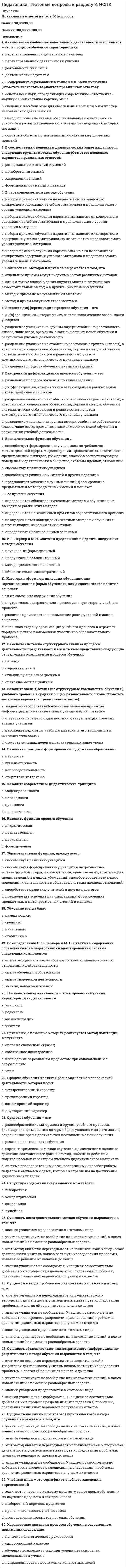    
          Описание
          Правильные ответы на тест 30 вопросов.Баллы 30,00/30,00Оценка 100,00 из 100,00 
          Оглавление
          1. В педагогическом процессе И.Ф. Гербарт выделял следующие части a.      нравственное воспитание b.     управление c.      физическое воспитаниеd.     обучение 2. В широком педагогическом значении термин «воспитание» трактуется как:a.      решение какой-либо конкретной воспитательной задачиb.     учебно-воспитательный целенаправленный процесс в системе специальных учебно-воспитательных учреждений c.      воспитательная работа, проводимая с учащимися конкретного учебного заведенияd.     общественное явление, как процесс формирования личности учащегося под влиянием всей социальной окружающей действительности3. Выдвинул идею общечеловеческого воспитанияa.      И.Ф. Гербартb.     К.Д.Ушинскийc.      Ф.Дистервег d.     П.Ф.Каптерев4. Главной задачей воспитания этот философ видел познание вечных нравственных понятий и применение их в жизни:a.      Аристотельb.     Сократ c.      Демокритd.     Платон5. Доказать, что в сознании человека нет врожденных идей и представлений, и обосновать опытное происхождение человеческого знания стремился …a.      Джон Локк b.     Ян Амос Коменскийc.      Жан-Жак Руссоd.     Франсуа Рабле6. Идея нравственного закаливания ребенка была выдвинутаa.      П.Ф.Каптеревым b.     И.Ф. Гербартомc.      Ф.Дистервегомd.     К.Д.Ушинским7. Можно обнаружить два основных подхода к определению целей воспитания. Назовите эти подходы. a.      этот подход основан на свободной воле педагогов-воспитателейb.     этот подход учитывает, прежде всего, потреб¬ность общества, поэтому требования к воспитанию ребенка опираются на задачи государства, общества, сословия c.      этот подход направлен на фиксирование целей воспитания в учебных планахd.     этот подход предполагает, прежде всего, учет потребностей самого человека 8. На основе простейшей структуры личности различают следующие методы воспитания a.      методы формирования чувств и отношений b.     методы формирования сознания c.      методы формирования знаний, умений и навыковd.     методы формирования поведения 9. Назовите педагогические закономерности воспитания a.      содержание деятельности детей в процессе их воспитания определяется на каждый данный момент развития актуальными потребностями ребенка b.     организуемая деятельность должна сопровождаться или венчаться ситуацией успеха, которую должен пережить каждый ребенок c.      соблюдение пропорционального соотношения усилий ребенка и усилий педагога в совместной деятельности d.     воспитание ребенка как формирование в структуре его личности социально-психологических новообразований совершается только путем пассивного воздействия на ребенка10. Назовите принципы воспитания a.      принцип объектностиb.     ориентация на ценностные отношения c.      принцип субъектности d.     попытка согласовать социальные нормы, правила жизни и автономность неповторимой личности каждого ребенка 11. Низкая требовательность и слабая ответственность педагога за результаты воспитания является демонстрацией:a.      фронтального воспитанияb.     авторитарного типа воспитанияc.      либерального типа воспитания d.     демократического типа воспитания12. О необходимости учить детей делать правильный выбор между недостатком и излишеством говорил …a.      Демокритb.     Аристотель c.      Сократd.     Платон13. Одним из первых кто поставил вопрос о природосообразности воспитания, указывая на огромную роль труда в нем, был …a.      Аристотельb.     Платонc.      Демокрит d.     Сократ14. По доминирующим принципам и стилю отношений воспитателей и воспитуемых выделяютa.      демократическое воспитание b.     авторитарное воспитание c.      свободное воспитание d.     умственное воспитание15. По источникам передачи содержания различают следующие методы воспитания a.      словесные методы воспитания b.     теоретические методы воспитанияc.      практические методы воспитания d.     наглядные методы воспитания 16. Разнообразные приемы воспитательного педагогического влияния могут быть сведены к следующим основным методам (Отметьте несколько вариантов правильных ответов):a.      демонстрацииb.     требованию c.      иллюстрацииd.     оценке 17. Разработка идеи народности воспитания принадлежитa.      И.Ф. Гербартуb.     Ф.Дистервегуc.      П.Ф.Каптеревуd.     К.Д.Ушинскому 18. Реализация воспитательных целей по отношению к группе воспитанников, посредством организации групповой деятельности осуществляется при:a.      индивидуальном воспитанииb.     фронтальном воспитании c.      попустительском воспитанииd.     авторитарном воспитании19. Роль воспитателя этот мыслитель и педагог видел в наведении воспитанника на решение вопросов путем реализации, главным образом, косвенного воздействия на ребенкаa.      Джон Локкb.     Жан-Жак Руссо c.      Франсуа Раблеd.     Ян Амос Коменский20. С содержательной точки зрения воспитание включает в себя a.      свободное воспитаниеb.     физическое воспитание c.      трудовое воспитание d.     умственное воспитание 21. Самовоспитание - это a.      процесс непосредственного получения человеком опыта поколений посредством собственных устремлений и самим выбранных средствb.     процесс формирования компонентов воспитательного процессаc.      система внутренней самоорганизации не усвоению опыта поколений, направленной на собственное развитиеd.     процесс усвоения человеком опыта предшествующих поколений посредством внутренних душевных факторов, обеспечивающих развитие 22. Самообразование – это a.      процесс непосредственного получения человеком опыта поколений посредством собственных устремлений и самим выбранных средствb.     процесс формирования компонентов воспитательного процессаc.      процесс усвоения человеком опыта предшествующих поколений посредством внутренних душевных факторов, обеспечивающих развитиеd.     система внутренней самоорганизации не усвоению опыта поколений, направленной на собственное развитие 23. Самообучение – это a.      система внутренней самоорганизации не усвоению опыта поколений, направленной на собственное развитиеb.     процесс непосредственного получения человеком опыта поколений посредством собственных устремлений и самим выбранных средств c.      процесс усвоения человеком опыта предшествующих поколений посредством внутренних душевных факторов, обеспечивающих развитиеd.     процесс формирования компонентов воспитательного процесса24. Система целей деятельности в теории воспитания рассматривается через a.      развитие способностей учащихся b.     развитие потребностей, запросов учащихся c.      формирование знанийd.     формирование предметных умений и навыков25. Система целенаправленных воспитательных действий на конкретного воспитанника – это: a.      попустительское воспитаниеb.     авторитарное воспитаниеc.      индивидуальное воспитание d.     фронтальное воспитание26. Стиль воспитания, характеризующийся определенным распределением полномочий между педагогом и воспитанником в отношении проблем его обучения, досуга, интересов и проч.:a.      фронтальное воспитаниеb.     демократическое воспитание c.      либеральное воспитаниеd.     авторитарное воспитание27. Считал человека частью природы и подчиняющимся ее всеобщим законам …a.      Ян Амос Коменский b.     Франсуа Раблеc.      Джон Локкd.     Жан-Жак Руссо28. Тип воспитания, в рамках которого слово педагога принимается в качестве единственной истины во взаимоотношениях между ним и воспитанниками:a.      фронтальное воспитаниеb.     авторитарное воспитание c.      либеральное воспитаниеd.     демократическое воспитание29. Цели воспитания – это:a.      реализация социального заказа на качество жизни и личности гражданинаb.     ожидаемые изменения в человеке, происходящие под влиянием целенаправленных воздействий педагогов, представления о результате педагогической деятельности c.      воспитание гражданина конкретного обществаd.     требования к знаниям, умениям и навыкам подрастающего поколения30. Целостность воспитательного процесса проявляется в том, что:a.      каждый педагог работает на общую цель, обеспечивая ее достижение b.     педагог привлекает к внеклассной работе родителейc.      реализуется педагогическое взаимодействие d.     реализуется принцип единства воспитания и самовоспитания, образования и самообразования  
            
            
            Педагогика. Тестовые вопросы к разделу 4. НСПКПедагогика (тест с ответами Синергия)Педагогическая психология (ответы на тест СИНЕРГИЯ / МОИ / МОСАП)Педагогическая психология Ответы (тест Синергия) 2021Педагогическая психология СИНЕРГИЯ (тесты с ответами) 87/100Педагогическая психология (тестовые и практические задания с верными ответами) ВГАПС.Педагогическая психология (тест с ответами Синергия)Педагогика Тест 2Педагогика. тест 3Педагогика.тест 4Педагогика тест 5.Педагогика тест 6.Педагогика. Тестовые вопросы к разделу 1. НСПКПедагогика. Тестовые вопросы к разделу 2. НСПК