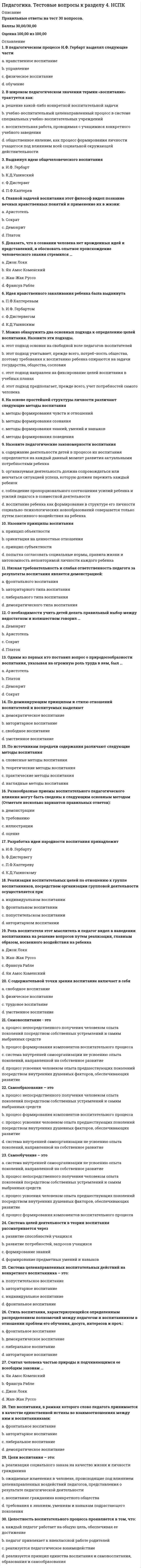    
          Описание
          20 вопросов с ответами (практически все из онлайн теста)Оценка может Варьироваться от 60 до 80 баллов ***** Последний раз тест был сдан на 80 баллов **** Год сдачи - 2019-2020.После покупки Вы получите файл с ответами на вопросы которые указаны ниже:***(Если нужна помощь с другими предметами или сдачей тестов онлайн, пишите в личные сообщения) 
          Оглавление
          Важно !!!! Оценка может Варьироваться от 60 до 80 баллов ***** Последний раз тест был сдан на 80 баллов **** 1. Под педагогической технологией понимается ... *набор способов педагогического воздействия для обучения по отдельным учебным предметам*совокупность психолого-педагогических установок, определяющих формы и методы воспитания и обучения*набор педагогических методов и приемов, используемых для успешного осуществления педагогического процесса2. Предметом педагогики является ... * методология преподавания различных дисциплин*обучение комплексу необходимых научных знаний* воспитание человека3. Понятия «обучение» и «преподавание» соотносятся следующим образом:... * это-термины синонимы*«преподавание» - более широкое понятие, охватывающее изучение различных отраслей знания в целом, тогда как «обучение» — его составная часть, характеризуемая использованием набора педагогических приемов*«обучение» — единство процессов «преподавания» (деятельность учителя) и учения (деятельность ученика)4. Под методом обучения понимается ... *способ деятельности преподавателя при обучении тому или иному учебному предмету*способ взаимосвязанной деятельности преподавателя и обучаемых, направленный на решение задач образования*выбор оптимального способа проведения урока в зависимости от возраста учащихся5. Государственный образовательный стандарт необходим для ... *помощи преподавателям в выборе методик обучения*оценки знаний выпускников в учебных заведениях*гарантированного достижения каждым учеником определенного уровня базовой подготовки6. Воспитанием называется ... *обучение нового поколения нравственным ценностям и моральным принципам, присущим обществу на данном периоде его развития*передача новому поколению совокупности знаний, накопленных предыдущими поколениями*передача старшим поколением и активное усвоение новым необходимого для жизни социального опыта7. Диспуты и лекции относятся к методам ... *мотивации и стимулирования деятельности*формирования личности*организации деятельности, общения, опыта общественного поведения8. ... деятельность является основным видом деятельности учащихся в процессе воспитания и обучения *Игровая*Учебно-познавательная*Трудовая9. Целостность педагогического процесса заключается в том, что ... *преподается необходимый комплект учебных предметов*он предполагает непрерывное обучение в разных типах учебных заведений*воспитание и обучение органически взаимосвязаны10. Педагогика занимается проблемами воспитания человека ... *в детском и юношеском возрасте*на всех возрастных этапах развития*в детском возрасте.11. Под дидактикой в современной педагогической науке понимают ... *способы обучения, выработанные в схоластических учебных заведениях средневековой западной Европы*совокупность форм и методов обучения, применявшихся в Древней Греции*область педагогики, разрабатывающую теоретические основы обучения12. Под обучением понимают ... *целенаправленное взаимодействие учителя и учащихся, в ходе которого осуществляется образование человека*действия учащихся по получению знаний от преподавателя или самостоятельным путем*передачу учителем знаний учащимся13. Поощрение и наказание относятся к методам ... *мотивации и стимулирования деятельности*организации деятельности, общения, опыта общественного поведения*формирования сознания личности14. Л.С. Выготский полагал, что ... *воспитание является решающим фактором в развитии личности*генетически заложенные задатки и способности ребенка превалируют в его развитии, а воспитание способно некоторой степени корректировать его*воспитание, а не генетически заложенные задатки оказывают решающее влияние на развитие личности в зависимости от ее индивидуальных способностей15. Понятия «педагогический процесс» и «учебно-воспитательный процесс» соотносятся следующим образом:... *«учебно-воспитательный процесс» более широкое понятие, включающее в себя «педагогический процесс», как один из разделов* «педагогический процесс» более общее понятие, включающее в себя » учебно-воспитательный процесс» как один из разделов*эти понятия-синонимы16. Под термином «принципы обучения» понимают … *требования, предъявляемые к ученику, как объекту обучения*полный перечень требований к деятельности учителя*основополагающие требования дидактики, соблюдение которых обеспечивает оптимальное функционирование обучения17. Сущность теории развивающего обучения заключается в … *подготовке специальных методик для работы с детьми, имеющими задержку в умственном развитии*ориентации учебного процесса на потенциальные возможности человека и их реализацию*строгом соотнесении процесса обучения с возрастом ребенка и его уровнем развития18. Под «средством обучения» понимаются … *разного рода приборы, макеты, демонстрационные стенды и т.п. – предметы, имитирующие то или иное явление*все виды учебной литературы*материальные или идеальные объекты, использованные для усвоения знаний и формирования опыта теоретической и практической деятельности19. Классно-урочная система обучения была сформирована … Дж. ЛоккомЯ.А. КаменскимИ.Г. Песталоцци20. Под коммуникативным аспектом педагогического общения понимается обеспечение … связей между педагогами различных учебных заведенийдружеских связей в ученическом коллективесвязей между членами коллектива, участниками педагогического процесса 
            
            
            Педагогика (тест с ответами Синергия)Педагогическая психология (ответы на тест СИНЕРГИЯ / МОИ / МОСАП)Педагогическая психология Ответы (тест Синергия) 2021Педагогическая психология СИНЕРГИЯ (тесты с ответами) 87/100Педагогическая психология (тестовые и практические задания с верными ответами) ВГАПС.Педагогическая психология (тест с ответами Синергия)Педагогическая риторика_4 курс_3.026.99.16Педагогика. тест 3Педагогика.тест 4Педагогика тест 5.Педагогика тест 6.Педагогика. Тестовые вопросы к разделу 1. НСПКПедагогика. Тестовые вопросы к разделу 2. НСПКПедагогика. Тестовые вопросы к разделу 3. НСПК