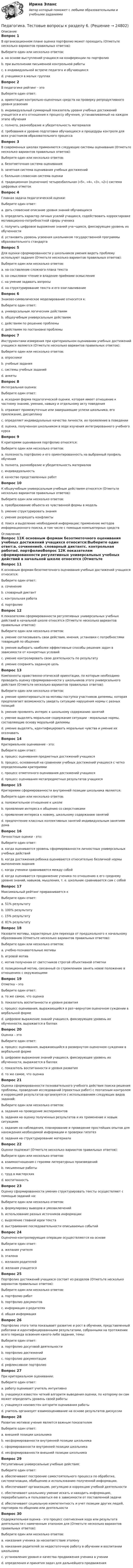      
          Описание
          Вопрос 1В организационном плане оценка портфолио может проходить (Отметьте несколько вариантов правильных ответов):Выберите один или несколько ответов:a. на основе выступлений учащихся на конференции по портфолиоb. при выполнении письменной контрольной работыc. в индивидуальной встрече педагога и обучающихсяd. учащимися в малых группахВопрос 2В педагогике рейтинг - этоВыберите один ответ:a. ориентация контрольно-оценочных средств на проверку репродуктивного уровня усвоенияb. индивидуальный суммарный показатель уровня учебных достижений учащегося и его отношения к процессу обучения, устанавливаемый на каждом этапе обученияc. полнота, разнообразие и убедительность материаловd. требования к уровню подготовки обучающихся и процедуры контроля для всех участников образовательного процессаВопрос 3В современных школах применяются следующие системы оценивания (Отметьте несколько вариантов правильных ответов):Выберите один или несколько ответов:a. безотметочная система оцениванияb. зачетная система оценивания учебных достиженийc. балльная словесная система оценкиd. традиционная (оценочная) четырехбалльная («5», «4», «3», «2») система цифровых отметокВопрос 4Главная задача педагогической оценки:Выберите один ответ:a. дать словесное описание уровня знаний обучающихсяb. определить характер личных усилий учащихся, содействовать корректировке мотивационно-потребностной сферы ученикаc. получить цифровое выражение знаний уча¬щихся, фиксирующее уровень их обученностиd. установить уровень усвоения школьником государственной программы образовательного стандартаВопрос 5Для оценки сформированности у школьников умения видеть проблему используют задания (Отметьте несколько вариантов правильных ответов):Выберите один или несколько ответов:a. на составление сложного плана текстаb. на смысловое чтение и владение приёмами осмысленияc. на умение задавать вопросыd. на структурирование текста и его озаглавливаниеВопрос 6Знаково-символическое моделирование относится к:Выберите один ответ:a. универсальным логическим действиямb. общеучебным универсальным действиямc. действиям по решению проблемыd. действиям по постановке проблемыВопрос 7Инструментами измерения при критериальном оценивании учебных достижений учащихся являются (Отметьте несколько вариантов правильных ответов):Выберите один или несколько ответов:a. опросникиb. учебные заданияc. системы учебных заданийd. анкетыВопрос 8Интегральная оценка:Выберите один ответ:a. исходная форма педагогической оценки, которая имеет отношение к частному знанию, умению, навыку и отдельному акту поведенияb. отражает промежуточные или завершающие успехи школьника, его прилежание, дисциплинуc. определяет индивидуальные качества личности, их проявление в поведенииd. оценка, полученная школьником в ходе изучения интегрированного учебного курсаВопрос 9К критериям оценивания портфолио относятся:Выберите один или несколько ответов:a. полезность портфолио и его ориентированность на выбранный профиль обученияb. полнота, разнообразие и убедительность материаловc. индивидуальностьd. качество представленных работВопрос 10К общеучебным универсальным учебным действиям относятся (Отметьте несколько вариантов правильных ответов):Выберите один или несколько ответов:a. преобразование объекта из чувственной формы в модельb. умение структурировать знанияc. умение разрешать конфликтыd. поиск и выделение необходимой информации; применение методов информационного поиска, в том числе с помощью компьютерных средств 
          Оглавление
          Вопрос 11К основным формам безотметочного оценивания учебных достижений учащихся относится:Выберите один ответ:a. сочинениеb. словарный диктантc. контрольная работаd. портфолиоВопрос 12К показателям сформированности регулятивных универсальных учебных действий в начальной школе относятся (Отметьте несколько вариантов правильных ответов):Выберите один или несколько ответов:a. умение согласовывать свои действия, мнения, установки с потребностями товарищей по общениюb. умение выбирать наиболее эффективные способы решения задач в зависимости от конкретных условийc. умение контролировать свою деятельность по результатуd. умение сохранять заданную цельВопрос 13Компоненты нравственно-этической ориентации, по которым необходимо проводить оценку сформированности у школьников этого универсального действия (Отметьте несколько вариантов правильных ответов):Выберите один или несколько ответов:a. умение ориентироваться на мотивы поступка участников дилеммы, которая предполагает возможность увидеть ситуацию нарушения нормы с разных позицийb. умение проявлять интерес к школьному содержанию занятийc. умение выделять моральное содержание ситуации - моральные нормы, составляющие основу моральной дилеммыd. умение выделять, идентифицировать моральные чувства и умение их осознаватьВопрос 14Критериальное оценивание - это:Выберите один ответ:a. процесс оценивания предметных достижений учащихсяb. процесс, основанный на сравнении учебных достижений учащихся с четко определенными критериямиc. процесс отметочного оценивания достижений учащихсяd. процесс оценивания метапредметных результатов учащихсяВопрос 15Критериями сформированности внутренней позиции школьника являются:Выберите один или несколько ответов:a. положительное отношение к школеb. проявление интереса к общению со сверстникамиc. проявление интереса к новому, школьному содержанию занятийd. предпочтение классных коллективных занятий индивидуальным занятиям домаВопрос 16Личностные оценки - это:Выберите один ответ:a. когда оценивается уровень сформированности личностных универсальных учебных действийb. когда достижения ребенка оцениваются относительно безличной нормы выполнения заданияc. когда ученики сравниваются между собойd. когда оценивается продвижение ученика по отношению к его среднему уровню знаний, навыков, мышления, т. е. школьник сравнивается сам с собойВопрос 17Максимальный рейтинг приравнивается кВыберите один ответ:a. 51% результатуb. 100% результатуc. 15% результатуd. 81% результатуВопрос 18Назовите мотивы, характерные для перехода от предшкольного к начальному образованию (Отметьте несколько вариантов правильных ответов):Выберите один или несколько ответов:a. учебно-познавательные мотивыb. игровой мотивc. мотив получения от светстников строгой объективной отметкиd. позиционный мотив, связанный со стремлением занять новое положение в отношениях с окружающимиВопрос 19Отметка – этоВыберите один ответ:a. то же самое, что оценкаb. показатель воспитанности и уровня развитияc. процесс оценивания, выражающийся в раз¬вернутом оценочном суждении в вербальной формеd. цифровое выражение знаний учащихся, фиксирующее уровень их обученности, выражается в баллахВопрос 20Оценка – этоВыберите один ответ:a. процесс оценивания, выражающийся в развернутом оценочном суждении в вербальной формеb. цифровое выражение знаний учащихся, фиксирующее уровень их обученности, выражается в баллахc. показатель воспитанности и уровня развитияd. то же самое, что оценкаВопрос 21Оценка сформированности познавательного учебного действия поиска решения проблемы, проведения исследований (проектных работ) с поэтапным контролем и коррекцией результатов организуется с использованием следующих видов заданий:Выберите один или несколько ответов:a. задания на проведение экспериментовb. задания на оценку полученных результатов и их применение к новым ситуациямc. задания на наблюдения, планирование и проведение простейших опытов для нахождения необходимой информации и проверки гипотезd. задания на структурирование материалаВопрос 22Оценке подлежат (Отметьте несколько вариантов правильных ответов):Выберите один или несколько ответов:a. взаимоотношения с героями литературных произведенийb. письменные работы c. труд в мастерских d. воспитанность Вопрос 23Оценку сформированности умения структурировать тексты осуществляют с помощью заданий на:Выберите один или несколько ответов:a. формулировку выводов и умозаключенийb. использование разных источников информацииc. выделение главной идеи текстаd. выстраивание последовательности описываемых событийВопрос 24Оценочно-контролирующие операции осуществляются на основеВыберите один ответ:a. желания учителяb. эталонаc. желания родителейd. желания учащегосяВопрос 25Портфолио достижений учащихся состоит из разделов (Отметьте несколько вариантов правильных ответов):Выберите один или несколько ответов:a. портфолио работb. портфолио документовc. информация о родителяхd. общая информацияВопрос 26Портфолио этого типа показывает развитие и рост в обучении, представленный работами и идентифицированными результатами, собранными на протяжении всего периода освоения какого-либо задания, темы:Выберите один ответ:a. портфолио досуговой деятельностиb. портфолио достиженийc. портфолио документацииd. рефлексивное портфолиоВопрос 27При критериальном оценивании:Выберите один ответ:a. работу оценивает учитель интуитивноb. учащемуся известен четкий алгоритм выведения оценки, по которому он сам может определить уровень своей работыc. учащемуся неизвестен алгоритм оценивания работыd. учитель организует взаимооценивание на основе результатов дискуссииВопрос 28Развитие мотивов учения является важным показателемВыберите один ответ:a. внешней позиции школьникаb. несформированности внутренней позиции школьникаc. сформированности внутренней позиции школьникаd. несформированности внешней позиции школьникаВопрос 29Регулятивные универсальные учебные действия:Выберите один ответ:a. обеспечивают построение самостоятельного процесса по обработке, систематизации, обобщению и использованию полученной информации.b. обеспечивают организацию, регуляцию и коррекцию учебной деятельностиc. обеспечивают школьнику умение искать и находить информацию, перерабатывать и пользоваться ею в зависимости от поставленной задачиd. обеспечивают социальную компетентность и учет позиции других людей, партнеров по общению или деятельностиВопрос 30Содержательная оценка - это процесс соотнесения хода или результата деятельности с намеченным эталоном для (Отметьте несколько вариантов правильных ответов):Выберите один или несколько ответов:a. наказания ученика за несоответствие эталонуb. наказания родителей за недостаточную работу в обучении и воспитании школьникаc. установления уровня и качества продвижения ученика в ученииd. определения и принятия задач для дальнейшего продвижения 
            
            
            Педагогика Тестовые вопросы к разделу 5 НСПКПедагогика. Тестовые вопросы к разделу 6.Педагогика Тестовые вопросы к разделу 6 НСПКПедагогика (тест с ответами ММА/ИДО)Педагогика (тест с ответами Синергия/МОИ/ МТИ /МОСАП)Педагогика школы (ответы на тест Синергия / МТИ / МОИ / МосАП)педагогика юридического образования 3 вариантПедагогика ТЕСТ-5  НСПКПедагогика тест 6Педагогика ТЕСТ-6  НСПКПедагогика ТЕСТ-6  НСПКПедагогика тест №5 НСПКПедагогика тест №6Педагогика тест к разделу 4