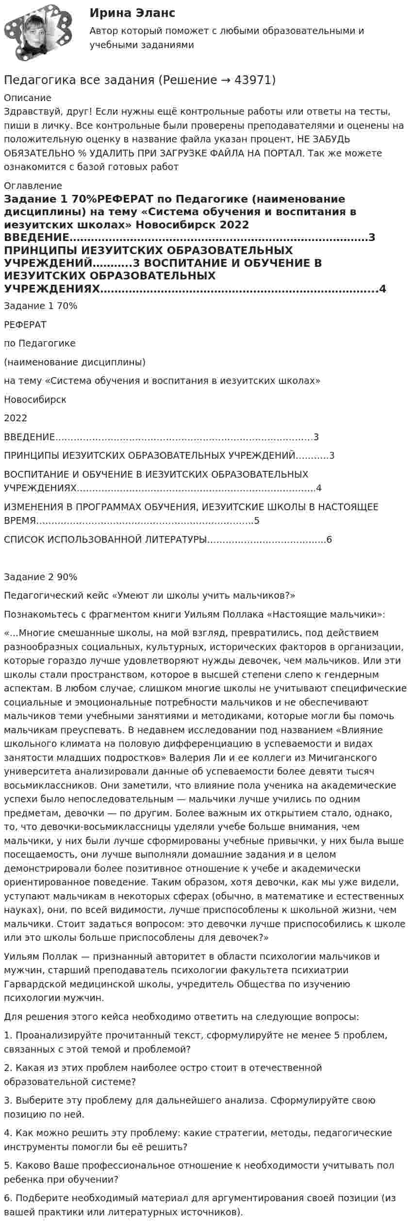     
            Описание
            Здравствуй, друг! Если нужны ещё контрольные работы или ответы на тесты, пиши в личку. Все контрольные были проверены преподавателями и оценены на положительную оценку в название файла указан процент, НЕ ЗАБУДЬ ОБЯЗАТЕЛЬНО % УДАЛИТЬ ПРИ ЗАГРУЗКЕ ФАЙЛА НА ПОРТАЛ. Так же можете ознакомится с базой готовых работ  
            Оглавление
            Задание  1 70%РЕФЕРАТ
по Педагогике
(наименование дисциплины)
на тему «Система обучения и воспитания в иезуитских школах»
Новосибирск 
2022
ВВЕДЕНИЕ…………………………………………………………………………3
ПРИНЦИПЫ ИЕЗУИТСКИХ ОБРАЗОВАТЕЛЬНЫХ УЧРЕЖДЕНИЙ………..3
ВОСПИТАНИЕ И ОБУЧЕНИЕ В ИЕЗУИТСКИХ ОБРАЗОВАТЕЛЬНЫХ УЧРЕЖДЕНИЯХ…………………………………………………………………...4
ИЗМЕНЕНИЯ В ПРОГРАММАХ ОБУЧЕНИЯ, ИЕЗУИТСКИЕ ШКОЛЫ В НАСТОЯЩЕЕ ВРЕМЯ……………………………………………………………..5 
СПИСОК ИСПОЛЬЗОВАННОЙ ЛИТЕРАТУРЫ………………………………...6
Задание 2 90%Педагогический кейс «Умеют ли школы учить мальчиков?»

	Познакомьтесь с фрагментом книги Уильям Поллака «Настоящие мальчики»:
«…Многие смешанные школы, на мой взгляд, превратились, под действием разнообразных социальных, культурных, исторических факторов в организации, которые гораздо лучше удовлетворяют нужды девочек, чем мальчиков. Или эти школы стали пространством, которое в высшей степени слепо к гендерным аспектам. В любом случае, слишком многие школы не учитывают специфические социальные и эмоциональные потребности мальчиков и не обеспечивают мальчиков теми учебными занятиями и методиками, которые могли бы помочь мальчикам преуспевать. В недавнем исследовании под названием «Влияние школьного климата на половую дифференциацию в успеваемости и видах занятости младших подростков» Валерия Ли и ее коллеги из Мичиганского университета анализировали данные об успеваемости более девяти тысяч восьмиклассников. Они заметили, что влияние пола ученика на академические успехи было непоследовательным — мальчики лучше учились по одним предметам, девочки — по другим. Более важным их открытием стало, однако, то, что девочки-восьмиклассницы уделяли учебе больше внимания, чем мальчики, у них были лучше сформированы учебные привычки, у них была выше посещаемость, они лучше выполняли домашние задания и в целом демонстрировали более позитивное отношение к учебе и академически ориентированное поведение. Таким образом, хотя девочки, как мы уже видели, уступают мальчикам в некоторых сферах (обычно, в математике и естественных науках), они, по всей видимости, лучше приспособлены к школьной жизни, чем мальчики. Стоит задаться вопросом: это девочки лучше приспособились к школе или это школы больше приспособлены для девочек?»
Уильям Поллак — признанный авторитет в области психологии мальчиков и мужчин, старший преподаватель психологии факультета психиатрии Гарвардской медицинской школы, учредитель Общества по изучению психологии мужчин.
Для решения этого кейса необходимо ответить на следующие вопросы:
1. Проанализируйте прочитанный текст, сформулируйте не менее 5 проблем, связанных с этой темой и проблемой?
2. Какая из этих проблем наиболее остро стоит в отечественной образовательной системе?
3. Выберите эту проблему для дальнейшего анализа. Сформулируйте свою позицию по ней.
4. Как можно решить эту проблему: какие стратегии, методы, педагогические инструменты помогли бы её решить?
5. Каково Ваше профессиональное отношение к необходимости учитывать пол ребенка при обучении?
6. Подберите необходимый материал для аргументирования своей позиции (из вашей практики или литературных источников).
 
            
            
            ✅ Педагогика 7 вопросов 2022Педагогика все задания Педагогика высшей школы (ответы на тест СИНЕРГИЯ)Педагогика высшей школы тест Синергия Педагогика высшей школы (тест с ответами Синергия/МОИ/МТИ/МосАП)Педагогика высшей школы (тест с ответами Синергия/МОИ/МТИ/МосАП)Педагогика (ДО, 1 часть)Педагог в работе с родителями школьников использовал метод, для которого разработал вопросы, изложенные на листах бумаги. Вопросы были прямые и косвенные; закрытые, полуоткрытые и открытые. Определите, каким методом воспользовался учительпедагогикаПедагогикаПедагогикаПедагогикаПедагогика 1 часть  Практическое занятие №1 Педагогика 2