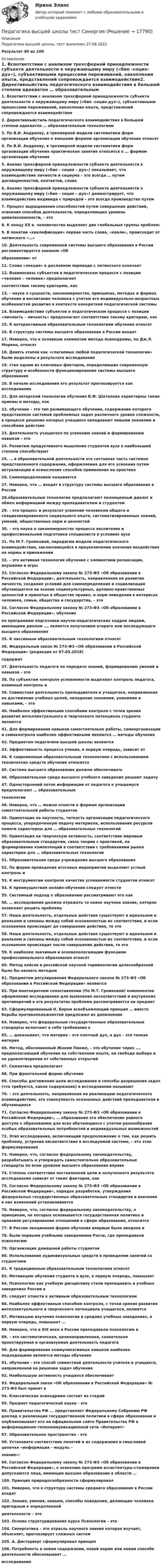     
          Описание
          Педагогика высшей школы, тест выполнен 27.08.2022Результат 90 из 100 
          Оглавление
          1. Всоответствии с анализом трехсферной принадлежности субъекта деятельности к окружающему миру («био -социо-дух»), субъективными процессами переживаний, накопления опыта, представлений сопровождается взаимодействие2. Директивныйстиль педагогического взаимодействия в большей степени адекватен … образовательным технологиям3. По В.И. Андрееву, в трехмерной модели систематики форм организации обучения к внешним формам организации обучения относят 4. По В.И. Андрееву, в трехмерной модели систематики форм организации обучения практическое занятие относится к … формам организации обучения5. Анализ трехсферной принадлежности субъекта деятельности к окружающему миру («био – социо – дух») показывает, что взаимодействие личности и социума – это всегда … путем договоренностей, контактов, слова6. Анализ трехсферной принадлежности субъекта деятельности к окружающему миру («био – социо – дух») демонстрирует, что взаимодействие индивида с природой – это всегда производство путем 7. Процесс выращивания способностей путем совершения действий, освоения способов деятельности, определяющих уровень цивилизованности, – это8. К концу XX в. человечество выделяет две глобальные группы проблем: 9. В понятии «квалификация» первая часть слова, «квали», происходит от латинского «…»10. Деятельность современной системы высшего образования в России регламентируется законом «Обобразовании» от 11. Слово «лекция» в дословном переводе с латинского означает 12. Взаимосвязь субъектов в педагогическом процессе с позиции «человек – человек» предполагаетсоответствие такому критерию, как 13. – наука о сущности, закономерностях, принципах, методах и формах обучения и воспитания человека с учетом его индивидуально-возрастных особенностей развития в контексте конкретной педагогической системы14. Взаимодействие субъектов в педагогическом процессе с позиции «личность – личность» предполагает соответствие такому критерию, как 15. К интерактивным образовательным технологиям обучения относят 16. В структуру системы высшего образования в России входят17. Неверно, что к основным элементам метода психодрамы, по Дж.Л. Морено, относят 18. Девять этапов как «слагаемых любой педагогической технологии» были выделены в результате исследования 19.  стал одним из ключевых факторов, определивших современную структуру и особенности функционирования системы высшего образования20. В начале исследования его результат прогнозируется как исследования21. Для авторской технологии обучения В.Ф. Шаталова характерны такие приемы и методы, как 22. обучение – это тип развивающего обучения, содержание которого представлено системой проблемных задач различного уровня сложности, в процессе решения которых учащиеся овладевают новыми знаниями и способами действия23. Деятельность учащегося по усвоению знаний и формированию навыков – это 24. Развитию продуктивного мышления студентов вуза в наибольшей степени способствуют25. … в образовательной деятельности это составная часть системно представленного содержания, оформляемая для его усвоения путем актуализации и осмысления способов применения на практике26. Самоопределением называется 27. Неверно, что … входят в структуру системы высшего образования в России28.образовательные технологии предполагают полноценный диалог и обмен информацией между преподавателем и студентом29. – это процесс и результат усвоения человеком общего и специализированного социального опыта, систематизированных знаний, умений, общественных норм и ценностей30. – это наука о закономерностях процесса воспитания и профессиональной подготовки специалиста в условиях вуза31. По М.Т. Громковой, парадигма модели педагогического взаимодействия, заключающейся в преувеличении значения воздействия на нормы и принижении32. – это активная технология обучения с элементами релаксации, внушения и игры33. Согласно Федеральному закону № 273-ФЗ «Об образовании в Российской Федерации», деятельность, направленная на развитие личности, создание условий для самоопределения и социализации обучающегося на основе социокультурных, духовно-нравственных ценностей и принятых в обществе правил, и норм поведения в интересах человека, семьи, общества и государства, – это 34. Согласно Федеральному закону № 273-ФЗ «Об образовании в Российской Федерации», обучениепо программам подготовки научно-педагогических кадров лицами, имеющими диплом …, является получением второго или последующего высшего образования35. К пассивным образовательным технологиям относят 36. Федеральный закон № 273-ФЗ «Об образовании в Российской Федерации» (редакция от 07.03.2018)содержит 37. Деятельность педагога по передаче знаний, формированию умений и навыков – это 38. По субъектам контроля успеваемости выделяют контроль педагога, взаимный контроль и39. Совместная деятельность преподавателя и учащегося, направленная на достижение учебных целей, овладение знаниями, умениями и навыками, – это 40. Наиболее эффективными способами контроля с точки зрения развития интеллектуального и творческого потенциала студента являются 41. Для формирования навыков самостоятельно работы, самоорганизации и самоконтроля наиболее эффективными являются … методы обучения42. Предметом педагогики высшей школы являются 43. Эффективность процесса учения, в первую очередь, зависит от44. К современным образовательным технологиям с использованием технических средств обучения относится 45. Система высшего образования должна обеспечивать 46. Образовательная среда высшего учебного заведения решают задачу 47. Односторонний поток информации от педагога к учащемуся предполагают … образовательныетехнологии48. Неверно, что … можно отнести к формам организации самостоятельной работы студентов49. Ориентация на научность, четкость организации педагогического процесса, упорядоченную подачу материала, использование ресурсов памяти характерны для … образовательных технологий50. Ориентация на творческую активность, соответствие мировым образовательным стандартам, связь теории с практикой, на формирование компетенций в соответствии с требованиями рынка характерна для … образовательных технологий51. Образовательная среда учреждения высшего образования 52. По форме проведения итоговых мероприятий выделяют устный контроль и 53. К инструментам контроля качества успеваемости студентов относят 54. К преимуществам онлайн-обучения следует отнести 55. Системный подход к образованию рассматривают его как 56. … исследования должна отражать то новое научное знание, которое позволяет решить проблему57. Наша деятельность, отдельные действия существуют в идеальном и реальном и связаны между собой осознанностью их соответствия, и если осознанное происходит до совершения действия, то это 58. Наша деятельность, отдельные действия существуют в идеальном и реальном и связаны между собой осознанностью их соответствия, и если осознанное происходит после совершения действия, то это 59. К наиболее значимым и основополагающим функциям профессионального образования относят 60. Метод кейсов в российской научной терминологии целесообразней было бы назвать методом61. Предметом регулирования Федерального закона № 273-ФЗ «Об образовании в Российской Федерации» являются 62. При многократном сопоставлении (По М.Т. Громковой) компонентов оформления исследования для выявления несоответствий и внутренних противоречий в его результатах проблема рассматривается на предмет 63. Сформулированный Н. Бором всеобъемлющий принцип … вместо борьбы противоположностей предложил их дополнение64. Неверно, что федеральные государственные образовательные стандарты включают в себя требования к 65. … доказывает, что материя – это плотный дух, а дух – это тонкая материя66. Метод, обоснованный Жаном Пиаже, – это обучение через …, предполагающий обучение на собственном опыте, на свободе выбора и на удовлетворении от собственных открытий67. Семантика предполагает 68. При фронтальной форме обучения 69. Способы достижения цели исследования и способы разрешения задач (что требуется, какое содержание) в исследовании называют 70. – это деятельность, направленная на реализацию педагогического взаимодействия, это совокупность осознанных действий преподавателя и обучающихся71. Согласно Федеральному закону № 273-ФЗ «Об образовании в Российской Федерации», … образование это обеспечение равного доступа к образованию для всех обучающихся с учетом разнообразия особых образовательных потребностей и индивидуальных возможностей72. Этап исследования, включающий предположение о том, как решить проблему, устранив несоответствие в исследуемой системе, – это этап формулирования73. Неверно, что, согласно федеральному законодательству, разрабатывать и утверждать самостоятельно образовательные стандарты по всем уровням высшего образования вправе74. Степень соответствия поставленной цели и полученного результата исследования зависит от таких факторов, как75. Согласно Федеральному закону № 273-ФЗ «Об образовании в Российской Федерации», порядок разработки, утверждения федеральных государственных образовательных стандартов и внесения в них изменений устанавливается76. Неверно, что, согласно федеральному законодательству, к принципам, на которых основывается государственная политика и правовое регулирование отношений в сфере образования, относится 77. В России лекционная форма обучения впервые была введена в78. были первыми учебными заведениями Росси, где преподавали психологию79. Организация домашней работы студентов80. Использование аудиовизуальных средств в проведении занятий со студентами81. К традиционным образовательным технологиям относят82. Мотивацию обучения студента в вузе, в первую очередь, повышает84. Психологию как учебную дисциплину стали преподавать в учебных заведениях России в85. следует отнести к активным образовательным технологиям86. Наиболее эффективным способом контроля, с точки зрения развития интеллектуального и творческого потенциала учащегося, являются87. Мотивацию изучения психологии в средних учебных заведениях, в первую очередь, повышает …88. Неверно, что в XIX веке в России преподавали психологию в89. – это систематическая, целенаправленная, сознательно проектируемая и организуемая деятельность педагога90. Для формирования коммуникативных навыков наиболее подходящими являются методы обучения91. обучения – это способ совместной деятельности учителя и учащихся, направленной на решение задач обучения92. Наибольшую активность учащихся обеспечивает93. Федеральный закон «Об образовании в Российской Федерации» № 273-ФЗ был принят в94. Классическая психодрама состоит из стадий95. Предмет педагогической науки - это96. Правительство РФ ... представляет Федеральному Собранию РФ доклад о реализации государственной политики в сфере образования и опубликовывает его на официальном сайте Правительства РФ в информационно-телекоммуникационной сети «Интернет» 97. Образовательное пространство - это98. Установите соответствие понятий и их содержания в смысловой цепочке «информация – модуль –знание»:99. Согласно Федеральному закону № 273-ФЗ «Об образовании в Российской Федерации», к освоению программ ассистентуры-стажировки допускаются лица, имеющие высшее образование в области …100. Принцип природосообразности сформулировал101. Неверно, что в структуру системы среднего образования в России входят102. Знания, умения, навыки, способы поведения, делающие человека пригодным к определеннойдеятельности – это103. Основа структурирования курса Психологии – это104. Синергетика – это отрасль научного знания которая изучает, объясняет, прогнозирует сложных систем105. А. Дистерверг сформулировал принцип106. Потребность в новом содержании, новой норме или новом способе деятельности обосновывает …исследования 
            
            
            Педагогика высшей школы (ответы на тест СИНЕРГИЯ)Педагогика высшей школы тест Синергия Педагогика высшей школы (тест с ответами Синергия/МОИ/МТИ/МосАП)Педагогика высшей школы (тест с ответами Синергия/МОИ/МТИ/МосАП)Педагогика (ДО, 1 часть)Педагогика (ДО, 1 часть)Педагогика (ДО, 1 часть)ПедагогикаПедагогикаПедагогикаПедагогика 1 часть  Практическое занятие №1 Педагогика 2Педагогика 2 (промежуточный тест)✅ Педагогика 7 вопросов 2022