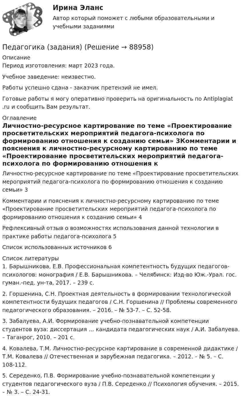      
            Описание
            Период изготовления: март 2023 года. Учебное заведение: неизвестно.Работы успешно сдана - заказчик претензий не имел.Готовые работы я могу оперативно проверить на оригинальность по Antiplagiat .ru и сообщить Вам результат. 
            Оглавление
            Личностно-ресурсное картирование по теме «Проектирование просветительских мероприятий педагога-психолога по формированию отношения к созданию семьи»	3Комментарии и пояснения к личностно-ресурсному картированию по теме «Проектирование просветительских мероприятий педагога-психолога по формированию отношения к созданию семьи»	4Рефлексивный отзыв о возможностях использования данной технологии в практике работы педагога-психолога	5Список использованных источников	6 
            Список литературы
            1.	Барышникова, Е.В. Профессиональная компетентность будущих педагогов-психологов: монография / Е.В. Барышникова. – Челябинск: Изд-во Юж.-Урал. гос. гуман.-пед. ун-та, 2017. – 239 с.2.	Горшенина, С.Н. Проектная деятельность в формировании технологической компетентности будущих педагогов / С.Н. Горшенина // Проблемы современного педагогического образования. – 2016. – № 53-7. – С. 52-58. 3.	Забалуева, А.И. Формирование учебно-познавательной компетенции студентов вуза: диссертация … кандидата педагогических наук / А.И. Забалуева. – Таганрог, 2010. – 201 с.4.	Ковалева, Т.М. Личностно-ресурсное картирование в современной дидактике / Т.М. Ковалева // Отечественная и зарубежная педагогика. – 2012. – № 5. – С. 108-112. 5.	Середенко, П.В. Формирование учебно-познавательной компетенции у студентов педагогического вуза / П.В. Середенко // Психология обучения. – 2015. – № 3. – С. 24-31. 
            
            
            Педагогика (ДО, 2 часть) Практическое занятие № 4  НСПКПедагогика (задания)Педагогика (задания)Педагогика и психология задания Педагогика и психология (тест с ответами Синергия/МОИ/ МТИ /МОСАП)Педагогика Итоговое тестированиеПедагогика. Итоговый тест.Педагогика (ДО, 1 часть)Педагогика (ДО, 1 часть)Педагогика (ДО, 1 часть) Практическое занятие 1. Задание 8Педагогика (ДО, 1 часть) Практическое занятие 2. Задание 1, 4-6, 8Педагогика (ДО, 1 часть) Практическое занятие 3. Задание 1, 5, 7, 9Педагогика (ДО, 2 часть)Педагогика (ДО, 2 часть) Комплексное задание НСПК