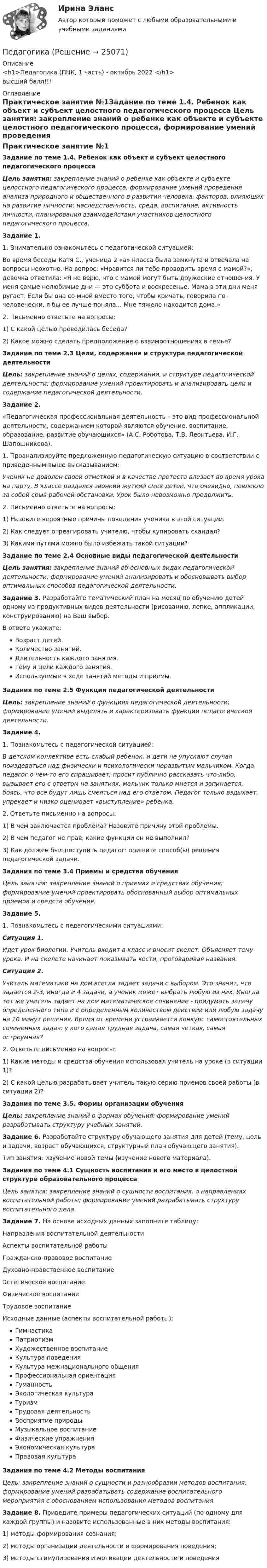      
          Описание
          <h1>Педагогика (ПНК, 1 часть) - октябрь 2022 </h1>высший балл!!! 
          Оглавление
          Практическое занятие №1Задание по теме 1.4. Ребенок как объект и субъект целостного педагогического процесса Цель занятия: закрепление знаний о ребенке как объекте и субъекте целостного педагогического процесса, формирование умений проведения анализа природного и общественного в развитии человека, факторов, влияющих на развитие личности: наследственность, среда, воспитание, активность личности, планирования взаимодействия участников целостного педагогического процесса. Задание 1.1.                  Внимательно ознакомьтесь с педагогической ситуацией:Во время беседы Катя С., ученица 2 «а» класса была замкнута и отвечала на вопросы неохотно. На вопрос: «Нравится ли тебе проводить время с мамой?», девочка ответила: «Я не верю, что с мамой могут быть дружеские отношения. У меня самые нелюбимые дни — это суббота и воскресенье. Мама в эти дни меня ругает. Если бы она со мной вместо того, чтобы кричать, говорила по-человечески, я бы ее лучше поняла... Мне тяжело находится дома.»2.                  Письменно ответьте на вопросы:1)      С какой целью проводилась беседа?2)      Какое можно сделать предположение о взаимоотношениях в семье? Задание по теме 2.3 Цели, содержание и структура педагогической деятельности Цель: закрепление знаний о целях, содержании, и структуре педагогической деятельности; формирование умений проектировать и анализировать цели и содержание педагогической деятельности. Задание 2.«Педагогическая профессиональная деятельность – это вид профессиональной деятельности, содержанием которой являются обучение, воспитание, образование, развитие обучающихся» (А.С. Роботова, Т.В. Леонтьева, И.Г. Шапошникова).1.                  Проанализируйте предложенную педагогическую ситуацию в соответствии с приведенным выше высказыванием:Ученик не доволен своей отметкой и в качестве протеста влезает во время урока на парту. В классе раздался звонкий жуткий смех детей, что очевидно, повлекло за собой срыв рабочей обстановки. Урок было невозможно продолжить.2.                  Письменно ответьте на вопросы:1)                 Назовите вероятные причины поведения ученика в этой ситуации.2)                 Как следует отреагировать учителю, чтобы купировать скандал?3)                 Какими путями можно было избежать такой ситуации? Задание по теме 2.4 Основные виды педагогической деятельности Цель занятия: закрепление знаний об основных видах педагогической деятельности; формирование умений анализировать и обосновывать выбор оптимальных способов педагогической деятельности. Задание 3. Разработайте тематический план на месяц по обучению детей одному из продуктивных видов деятельности (рисованию, лепке, аппликации, конструированию) на Ваш выбор.В ответе укажите:Возраст детей.Количество занятий.Длительность каждого занятия.Тему и цели каждого занятия.Используемые в ходе занятий методы и приемы.Задания по теме 2.5 Функции педагогической деятельности Цель: закрепление знаний о функциях педагогической деятельности; формирование умений выделять и характеризовать функции педагогической деятельности. Задание 4.1.                           Познакомьтесь с педагогической ситуацией:В детском коллективе есть слабый ребенок, и дети не упускают случая поиздеваться над физически и психологически неразвитым мальчиком. Когда педагог о чем-то его спрашивает, просит публично рассказать что-либо, вызывает его с ответом на занятиях, мальчик только мнется и запинается, боясь, что все будут лишь смеяться над его ответом. Педагог только вздыхает, упрекает и низко оценивает «выступление» ребенка.2.                  Ответьте письменно на вопросы:1)                 В чем заключается проблема? Назовите причину этой проблемы.2)                 В чем педагог не прав, какие функции он не выполнил?3)                 Как должен был поступить педагог: опишите способ(ы) решения педагогической задачи. Задания по теме 3.4 Приемы и средства обучения Цель занятия: закрепление знаний о приемах и средствах обучения; формирование умений проектировать обоснованный выбор оптимальных приемов и средств обучения. Задание 5.1.                           Познакомьтесь с педагогическими ситуациями:Ситуация 1.Идет урок биологии. Учитель входит в класс и вносит скелет. Объясняет тему урока. И на скелете начинает показывать кости, проговаривая названия.Ситуация 2.Учитель математики на дом всегда задает задачи с выбором. Это значит, что задается 2-3, иногда и 4 задачи, а ученик может выбрать любую из них. Иногда тот же учитель задает на дом математическое сочинение - придумать задачу определенного типа и с определенным количеством действий или любую задачу на 10 минут решения. Время от времени устраивается конкурс самостоятельных сочиненных задач: у кого самая трудная задача, самая четкая, самая остроумная?2.                  Ответьте письменно на вопросы:1)                 Какие методы и средства обучения использовал учитель на уроке (в ситуации 1)?2)                 С какой целью разрабатывает учитель такую серию приемов своей работы (в ситуации 2)? Задания по теме 3.5. Формы организации обучения Цель: закрепление знаний о формах обучения; формирование умений разрабатывать структуру учебных занятий. Задание 6. Разработайте структуру обучающего занятия для детей (тему, цель и задачи, возраст обучающихся, структурный план обучающего занятия).Тип занятия: изучение новой темы (изучение нового материала). Задания по теме 4.1 Сущность воспитания и его место в целостной структуре образовательного процесса Цель занятия: закрепление знаний о сущности воспитания, о направлениях воспитательной работы; формирование умений разрабатывать структуру воспитательного дела. Задание 7. На основе исходных данных заполните таблицу:Направления воспитательной деятельностиАспекты воспитательной работыГражданско-правовое воспитание   Духовно-нравственное воспитание   Эстетическое воспитание   Физическое воспитание   Трудовое воспитание   Исходные данные (аспекты воспитательной работы):ГимнастикаПатриотизмХудожественное воспитаниеКультура поведенияКультура межнационального общенияПрофессиональная ориентацияГуманностьЭкологическая культураТуризмТрудовая деятельностьВосприятие природыМузыкальное воспитаниеФизические упражненияЭкономическая культураПравовая культура Задания по теме 4.2 Методы воспитания Цель: закрепление знаний о сущности и разнообразии методов воспитания; формирование умений разрабатывать содержание воспитательного мероприятия с обоснованием использования методов воспитания. Задание 8. Приведите примеры педагогических ситуаций (по одному для каждой группы) и назовите использованные в них методы воспитания:1)                 методы формирования сознания;2)                 методы организации деятельности и формирования поведения;3)                 методы стимулирования и мотивации деятельности и поведения 
            
            
            педагогикаПедагогикаПедагогикаПедагогикаПедагогика 1 часть  Практическое занятие №1 Педагогика 2Педагогика 2 (промежуточный тест)Пациентоориентированный подход в работе среднего медицинского персонала [Ответы]ПВГУС ТВиМС Вариант 1 (11 заданий) На восьми одинаковых карточках написаны соответственно числа 2, 4, 6, 7, 8, 10, 12 и 13. Наугад берутся две карточки. Найти вероятность того, что сумма этих чисел равна 10.ПВГУС Теория вероятности и математическая статистика Вариант 9 (11 заданий) Наугад из чисел 1,2,5,8,7,3,9 выбираем два. Какова вероятность того, что сумма выбранных чисел равна 10.ПГНИУ Методы статистических исследований в экономике. Домашнее задание (6 задач). Вероятность своевременного выполнения студентом контрольной работы по каждой из трех дисциплин ПГУПС Контрольная по метрологииПГУТиИ Теория принятия решений Вариант 1 (Решение задачи с помощью Excel) Кондитерская фабрика для производства трех видов карамели А, В и С использует три вида основного сырья: сахарный песок, патоку и фруктовое пюре.ПГУТиИ Теория принятия решений Лабораторная работа Вариант 11 (Решение задачи с помощью Excel) На n типовых операций необходимо назначить n рабочих