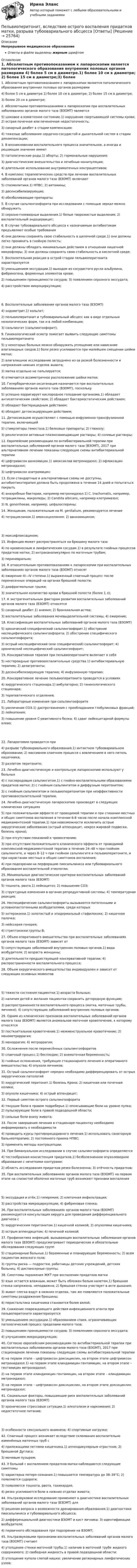      
          Описание
          Непрерывное медицинское образованиеОтветы в файле выделены жирным шрифтом 
          Оглавление
          1. Абсолютным противопоказанием к лапароскопии является патологического образования внутренних половых органов размерами 4) более 5 см в диаметре.1) более 10 см в диаметре; 2) более 15 см в диаметре;3) более 20 см в диаметре; 2. Абсолютными противопоказаниями к лапароскопии при воспалительных заболеваниях органов малого таза (ВЗОМТ) являются 5) шоковое и коматозное состояние.1) нарушение свертывающей системы крови; 2) острая почечная или печеночная недостаточность;3) сахарный диабет в стадии компенсации;4) тяжелые заболевания сердечно-сосудистой и дыхательной систем в стадии декомпенсации; 3. В возникновении воспалительного процесса значительное, а иногда и решающее значение имеют 5) патологические роды.1) аборты; 2) гормональные нарушения;3) диагностические вмешательства и лечебные манипуляции;4) длительное использование внутриматочных контрацептивов; 4. В комплекс терапевтических средств при лечении воспалительных заболеваний органов малого таза (ВЗОМТ) включают 5) спазмолитики.1) НПВС; 2) витамины;3) десенсибилизирующие;4) обезболивающие препараты; 5. В случае сальпингоофорита при исследовании с помощью зеркал можно обнаружить 3) серозно-гноевидные выделения.1) белые творожистые выделения; 2) воспалительный эндоцервицит; 6. В случае тубоовариального абсцесса к назначаемым антибиотикам предъявляют особые требования 4) они должны сохранять свою стабильность в щелочной среде.1) они должны легко проникать в гнойную полость;2) они должны обладать минимальным действием в отношении кишечной микрофлоры; 3) они должны сохранять свою стабильность в кислотной среде; 7. Воспалительная реакция в острой стадии пельвиоперитонита характеризуется 5) уменьшением экссудации.1) выходом из сосудистого русла альбумина, фибриногена, форменных элементов крови;2) повышением проницаемости сосудов; 3) появлением серозного экссудата;4) расстройством микроциркуляции; 8. Воспалительные заболевания органов малого таза (ВЗОМТ) 4) эндометрит.1) кольпит;2) пельвиоперитонит и тубоовариальный абсцесс как в виде отдельных нозологических форм, так и в любой комбинации;3) сальпингит (сальпингоофорит); 9. Гинекологический осмотр помогает выявить следующие симптомы пельвиоперитонита 5) у некоторых больных можно обнаружить уплощение или нависание влагалищных сводов.1) боли резко усиливаются при малейшем смещении шейки матки;2) влагалищное исследование затруднено из-за резкой болезненности и напряжения нижних отделов живота;3) матка отдельно не пальпируется;4) отмечается ассиметричное расположение шейки матки; 10. Гипербарическая оксигенация назначается при воспалительных заболеваниях органов малого таза (ВЗОМТ), поскольку 5) успешно корригирует кислородное голодание организма.1) обладает антисептическим свойством; 2) обладает бактериостатическим действием;3) обладает бактерицидным действием;4) обладает детоксицирующим действием; 11. Детоксикацию осуществляют с помощью инфузионно-трансфузионной терапии, включающей 5) стимуляторы гемостаза.1) белковые препараты; 2) глюкозу;3) реологически активные плазмозамещающие растворы; 4) солевые растворы; 12. Европейские рекомендации по антибактериальной терапии при воспалительных заболеваний органов малого таза (ВЗОМТ), 2017 при альтернативном лечении показаны следующие схемы антибактериальной терапии 4) цефтриаксон ванкомицин.1) амоксиклав метронидазол; 2) офлоксацин метронидазол;3) цефтриаксон азитромицин; 13. Если стандартные и альтернативные схемы не доступны, антибиотикотерапия должна быть продолжена в течение 14 дней и попытаться покрыть 4) анаэробные бактерии, например метронидазол.1) C. trachomatis, например, тетрациклины, макролиды; 2) Candida albicans, например клотримазол;3) N. gonorrhoeae, например, цефалоспорины; 14. Женщинам, положительным на M. genitalium, рекомендуется лечение 4) тетрациклином.1) амоксициллином; 2) ванкомицином; 3) моксифлоксацином; 15. Инфекция может распространяться на брюшину малого таза 4) по кровеносным и лимфатическим сосудам.1) в результате гнойных процессов придатков матки; 2) интраканаликулярно по маточным трубам;3) периневрально; 16. К относительным противопоказаниям к лапароскопии при воспалительных заболеваниях органов малого таза (ВЗОМТ) относят 4) ожирение III—IV степени.1) выраженный спаечный процесс после перенесенных операций на органах брюшной полости;2) диафрагмальные грыжи;3) значительное количество крови в брюшной полости (более 1 л); 17. К экстрагенитальным факторам развития воспалительных заболеваний органов малого таза (ВЗОМТ) относятся 5) сахарный диабет.1) анемия; 2) бронхиальная астма;3) воспалительные заболевания мочевыделительной системы; 4) ожирение; 18. Классификация воспалительных заболеваний органов малого таза (ВЗОМТ) 5) хронический специфический сальпингоофорит.1) обострение неспецифического сальпингоофорита; 2) обострение специфического сальпингоофорита;3) острый неспецифический (или специфический) сальпингоофорит; 4) хронический неспецифический сальпингоофорит; 19. Консервативная терапия при пельвиоперитоните включает в себя 5) нестероидные противовоспалительные средства.1) антибактериальную терапию; 2) дезагреганты;3) десенсибилизирующую терапию; 4) инфузионную терапию; 20. Консервативное лечение пельвиоперитонита проводится в условиях 4) хирургического стационара.1) амбулаторно; 2) гинекологического стационара;3) терапевтического отделения; 21. Лабораторные изменения при сальпингоофорите 5) увеличение СОЭ.1) диспротеинемия с преобладанием глобулиновых фракций; 2) лейкопения;3) повышение уровня С-реактивного белка; 4) сдвиг лейкоцитарной формулы влево; 22. Лапаротомия проводится при 4) разрыве тубоовариального образования.1) интактном тубоовариальном образовании; 2) массивном спаечном процессе с вовлечением в него петель кишечника;3) разлитом перитоните; 23. Лечебно-диагностическую и контрольную лапароскопию используют у больных 4) с послеродовым сальпингитом.1) с гнойно-воспалительными образованиями придатков матки; 2) с гнойным сальпингитом и диффузным перитонитом;3) с гнойным сальпингитом и пельвиоперитонитом при неэффективности противовоспалительной терапии; 24. Лечебно-диагностическую лапароскопию производят в следующих клинических ситуациях 5) при положительном эффекте от проводимой терапии и при стихании местных и общих симптомов воспаления в течении 6-8 часов после начала комплексной медикаментозной терапии.1) при невозможности исключить острые хирургические заболевания (острый аппендицит, некроз жировой подвески, болезнь крона);2) при отсутствии показаний к чревосечению;3) при отсутствии положительного клинического эффекта от проводимой комплексной медикаментозной терапии в течение 24–48 ч при гнойном сальпингите, и через 8–12 ч при гнойном сальпингите и пельвиоперитоните, и при нарастании местных и общих симптомов воспаления;4) при подозрении на перфорацию пиосальпинкса или тубоовариального образования воспалительной этиологии; 25. Минимальные диагностические критерии воспалительных заболеваний органов малого таза (ВЗОМТ) 5) тошнота, рвота.1) лейкоцитоз; 2) повышение СОЭ;3) структурные изменения в органах репродуктивной системы; 4) температурная реакция; 26. Неспецифические сальпингоофориты вызываются патогенными и условнопактогенными возбудителями, среди которых 5) энтерококки.1) золотистый и эпидермальный стафилококк; 2) кишечная палочка;3) нейссерия гонорея;4) стрептококки группы В; 27. Объем оперативного вмешательства при воспалительных заболеваниях органов малого таза (ВЗОМТ) зависит от 5) сопутствующих заболеваний внутренних половых органов.1) вида возбудителя; 2) возраста женщины;3) длительности предшествующей консервативной терапии; 4) распространенности воспалительного процесса; 28. Объем хирургического вмешательства индивидуален и зависит от следующих основных моментов 5) тяжести состояния пациентки.1) возраста больных;2) наличия детей и желания пациентки сохранить детородную функцию;3) распространенности воспалительного процесса (матка, маточные трубы, яичники); 4) сопутствующих заболеваний внутренних половых органов; 29. Одним из клинических признаков воспалительных заболеваний органов малого таза (ВЗОМТ) является аномальное маточное кровотечение, к которому относятся 5) посткоитальное кровотечение.1) межменструальное кровотечение; 2) менометроррагия;3) меноррагия; 4) метроррагия; 30. Осложнения после перенесённых сальпингоофоритов 5) спаечный процесс.1) бесплодие; 2) внематочная беременность;3) гнойные осложнения, требующие стационарного лечения и оперативного вмешательства; 4) опухоли яичников; 31. Острый сальпингоофорит нередко необходимо дифференцировать от острых хирургических патологий 5) хирургический перитонит.1) болезнь Крона; 2) кишечная или почечная колики;3) опухоли кишечника; 4) острый аппендицит; 32. Первый симптом острого сальпингоофорита 4) тянущие боли в правом подреберье.1) опоясывающие боли на уровне пупка; 2) пульсирующие боли в правой подвздошной области;3) сильные боли внизу живота; 33. После завершения лечения в стационаре пациентку необходимо информировать о необходимости 4) проводить курсы противорецидивного лечения.1) использовать санаторную бальнеотерапию; 2) постоянного приема НПВС;3) применять методы контрацепции; 34. При бимануальном исследовании в случае сальпингоофорита определяется 4) тестообразная консистенция придатков.1) безболезненное опухолевидное образование с нечеткими контурами;2) область исследования придатков резко болезненна; 3) отёчность придатков; 35. При воспалительных заболеваниях органов малого таза (ВЗОМТ) на первом этапе на слизистой оболочке маточных труб возникают признаки воспаления 5) экссудация и отёк.1) гиперемия; 2) клеточная инфильтрация;3) расстройства микроциркуляции; 4) фибриновая пленка; 36. При воспалительных заболеваниях органов малого таза (ВЗОМТ) рекомендуется консультация хирурга для проведения дифференциального диагноза с 5) хирургическим перитонитом.1) кишечной коликой; 2) опухолями кишечника;3) острым аппендицитом; 4) почечной коликой; 37. Профилактика инфекций, вызывающих воспалительные заболевания органов малого таза (ВЗОМТ) предусматривает периодические и обязательные обследования следующих групп 5) стационарные больные.1) беременные и планирующие беременность; 2) всем пациентам женского пола;3) группы риска — подростки, работницы детских учреждений, детских больниц; 4) диспансерные группы; 38. Симптомы поражения ЖКТ при воспалении придатков матки 5) язык остается влажным, может быть обложен белым налетом.1) брюшная стенка напряжена, неподвижна; 2) брюшная стенка участвует в акте дыхания;3) живот слегка вздут в нижних отделах, там же появляются положительные симптомы раздражения брюшины;4) перистальтика кишечника становится более вялой; 39. Снижение повреждающего действия инфекционного агента при пельвоперитоните характеризуется 5) уменьшением экссудации.1) образованием спаек, ограничивающих патологический процесс пределами малого таза;2) повышением проницаемости сосудов; 3) появлением серозного экссудата;4) улучшением микроциркуляции; 40. Согласно европейским рекомендациям по антибактериальной терапии при воспалительных заболеваниях органов малого таза (ВЗОМТ), 2017 при стационарном лечении показаны следующие схемы антибактериальной терапии 4) на первом этапе – цефтриаксон доксициклин, на втором этапе цефтриаксон метронидазол.1) на первом этапе клиндамицин гентамицин, на втором этапе – гентамицин метронидазол;2) на первом этапе клиндамицин гентамицин, на втором этапе – клиндамицин метронидазол;3) на первом этапе – цефтриаксон доксициклин, на втором этапе доксициклин метронидазол; 41. Социальные факторы, повышающие риск воспалительных заболеваний органов малого таза (ВЗОМТ) 5) хронические стрессовые ситуации.1) алкоголизм и наркомания; 2) недостаточное питание; 3) особенности сексуального анамнеза; 4) спортивные нагрузки; 42. Спаечный процесс возникает вследствие склеивания воспалительно изменённых маточных труб с 4) прилежащими петлями кишечника.1) аппендикулярным отростком; 2) брюшиной Дугласа;3) мочевым пузырем; 43. У больной с воспалением придатков матки наблюдаются следующие симптомы 5) характерна потеря сознания.1) повышается температура до 38–39°С; 2) появляются судороги;3) появляются тошнота, рвота, тахикардия;4) резко усиливаются боли в нижних отделах живота; 44. Ультразвуковое исследование применяют в диагностике воспалительных заболеваний органов малого таза (ВЗОМТ) для 5) решения вопроса о возможности дренирования образования.1) диагностики пиосальпинкса и тубоовариального абсцесса;2) дифференциальной диагностики ВЗОМТ и кист яичника; 3) идентификации возбудителя;4) первичного обследования при подозрении на ВЗОМТ; 45. Ультразвуковыми признаками воспалительных заболеваний органов малого таза (ВЗОМТ) считают 4) утолщение стенки маточной трубы.1) наличие в маточной трубе жидкого содержимого; 2) свободная жидкость в правой подвздошной области;3) утолщение купола слепой кишки; увеличение регионарных лимфатических узлов; 
            
            
            	Пекарня планирует купить новую печь. Предположительная стоимость покупки составит 7000000 рубПельвиоперитонит, вследствие острого воспаления придатков матки, разрыва тубоовариального абсцесса [Ответы]Пенсионер владеет квартирой в Испании стоимостью 130 тыс. евро. Текущий курс евро к рублю равен 80,15 руб. за евро. Чему равна рублевая стоимость квартиры пенсионера? Чему будет равна рублевая стоимость квартиры пенсионера, курс евро упадет на 10 %?Пенсионное правоПенсионное правоПенсионное правоПенсионное правоПедагогическая риторика (тест с ответами Синергия/МОИ/ МТИ /МОСАП)Педагогические взгляды византийских просветителей педагогические ситуацииПедагогический эксперимент – это … (укажите 2 варианта ответа)Педагогическое мастерствоПедагогическое мастерство тренера (промежуточные тесты 1 и 2)Педагог рисовал вместе с маленьким мальчиком. Мальчик с увлечением занимался этим, но потом посмотрел на то, как рисует педагог, и отложил карандаш в сторону. 
