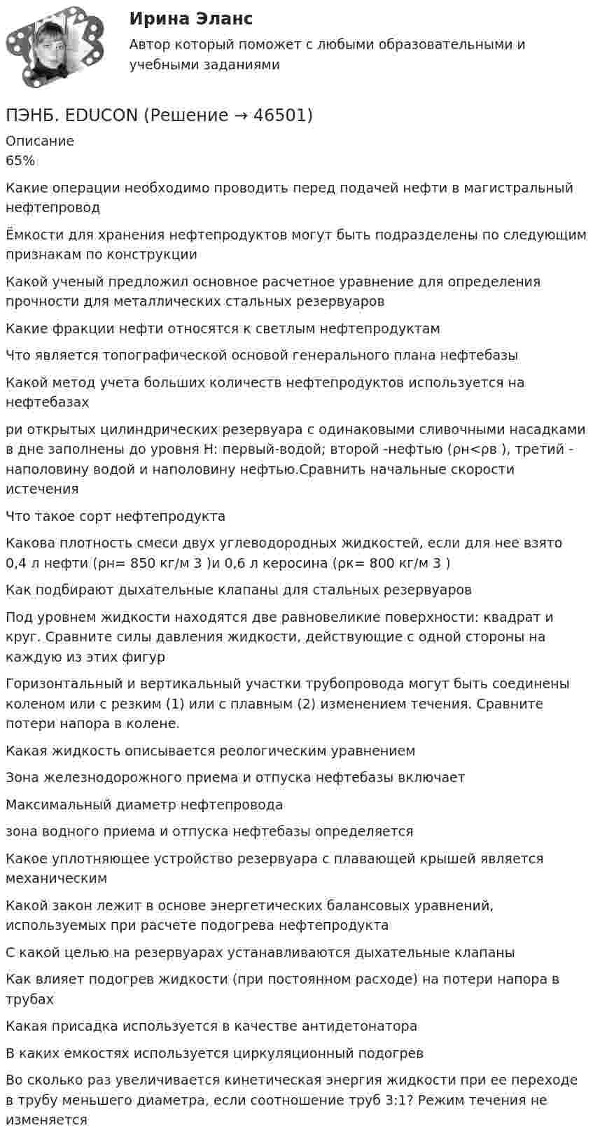      
            Описание
            65%Какие операции необходимо проводить перед подачей нефти в магистральный нефтепроводЁмкости для хранения нефтепродуктов могут быть подразделены по следующим признакам по конструкции Какой ученый предложил основное расчетное уравнение для определения прочности для металлических стальных резервуаровКакие фракции нефти относятся к светлым нефтепродуктам Что является топографической основой генерального плана нефтебазыКакой метод учета больших количеств нефтепродуктов используется на нефтебазахри открытых цилиндрических резервуара с одинаковыми сливочными насадками в дне заполнены до уровня Н: первый-водой; второй -нефтью (ρн<ρв ), третий - наполовину водой и наполовину нефтью.Сравнить начальные скорости истеченияЧто такое сорт нефтепродуктаКакова плотность смеси двух углеводородных жидкостей, если для нее взято 0,4 л нефти (ρн= 850 кг/м 3 )и 0,6 л керосина (ρк= 800 кг/м 3 ) Как подбирают дыхательные клапаны для стальных резервуаровПод уровнем жидкости находятся две равновеликие поверхности: квадрат и круг. Сравните силы давления жидкости, действующие с одной стороны на каждую из этих фигурГоризонтальный и вертикальный участки трубопровода могут быть соединены коленом или с резким (1) или с плавным (2) изменением течения. Сравните потери напора в колене.Какая жидкость описывается реологическим уравнениемЗона железнодорожного приема и отпуска нефтебазы включаетМаксимальный диаметр нефтепровода зона водного приема и отпуска нефтебазы определяетсяКакое уплотняющее устройство резервуара с плавающей крышей является механическимКакой закон лежит в основе энергетических балансовых уравнений, используемых при расчете подогрева нефтепродуктаС какой целью на резервуарах устанавливаются дыхательные клапаныКак влияет подогрев жидкости (при постоянном расходе) на потери напора в трубахКакая присадка используется в качестве антидетонатораВ каких емкостях используется циркуляционный подогрев Во сколько раз увеличивается кинетическая энергия жидкости при ее переходе в трубу меньшего диаметра, если соотношение труб 3:1? Режим течения не изменяется  
            
            
            Пылинки массой m = 10-17 г взвешены в воздухе. На поверхности Земли концентрация пылинок равна 1016 см-3. На какой высоте концентрация пылинок будет в 100 раз меньше? Температура атмосферы равна 300 К.ПЭНБ. EDUCONПятнадцатилетний Бекетов проник в столовую школы, откуда похитил продукты питанияПятнадцатилетний Иванов проник в помещение оружейного склада и похитил винтовку, ракетницу и патроны к ним. Оружие и патроны он спрятал в сарае. Подлежит ли Иванов уголовной ответственности?  Пятнадцать студентов пришли на занятия, но в аудитории оказалось только тринадцать стульев. Сколькими способами они могут выбрать двоих, чтобы отправить их на поиски стульев?Пятый минимум при освещении щели светом с длиной волны 500 нм наблюдается под углом 300. Какова ширина щели?пять заданий Do the tasks below. There are two points for each correct answer. 1. Choose the correct word from a, b or c. 2. Complete the sentences with the words from the box.Пылинка массой m = 5 мг, несущая на себе N = 10 электронов, прошла в вакууме ускоряющую разность потенциалов Dj = 1 мВ. Какова кинетическая энергия пылинки? Какую скорость приобрела пылинка?Пылинка массой m = 5 нг; несущая на себе N = 10 электронов, прошла в вакууме ускоряющую разность потенциалов U = 1 MB. Какова кинетическая энергия T пылинки? Какую скорость v приобрела пылинка?Пылинка массой m = 5 нг, несущая на себе N = 10 электронов, прошла в вакууме ускоряющую разность потенциалов U = 1 МВ. Какова кинетическая энергия T пылинки? Какую скорость u приобрела пылинка?Пылинка массой m = 5 нг, несущая на себе N = 10 электронов, прошла в вакууме ускоряющую разность потенциалов U = 1 МВ. Какова кинетическая энергия T пылинки? Какую скорость V приобрела пылинка?Пылинка массой m = 5 нг, несущая на себе N = 10 электронов, прошла в вакууме ускоряющую разность потенциалов U = 1 МВ. Какова кинетическая энергия Wk пылинки? Какую скорость V приобрела пылинка?Пылинка, несущая заряд 12,2·10-9 Кл, притянулась к равномерно заряженной плоскости площадью 2 м2 с зарядом 10-5 Кл/м2. Определить, какое расстояние при этом пролетела пылинка, если работа, совершённая полем, равна 56·10-5 Дж.Пылинки, взвешенные в воздухе, имеют массу m = 10-18 г. Во сколько раз уменьшится их концентрация n при увеличении высоты на Dh = 10 м? Температура воздуха T = 300 К.