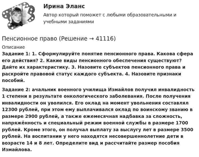      
          Описание
          Задание 1: 1. Сформулируйте понятие пенсионного права. Какова сфера его действия? 2. Какие виды пенсионного обеспечения существуют? Дайте их характеристику. 3. Назовите субъектов пенсионного права и раскройте правовой статус каждого субъекта. 4. Назовите признаки пособий.Задание 2: ачальник военного училища Измайлов получил инвалидность 1 степени в результате онкологического заболевания. После получения инвалидности он уволился. Его оклад на момент увольнения составлял 12300 рублей, при этом ему выплачивался оклад по воинскому званию в размере 2900 рублей, а также ежемесячная надбавка за сложность, напряжённость и специальный режим военной службы в размере 1700 рублей. Кроме этого, он получал выплату за выслугу лет в размере 3500 рублей. На воспитании у него находятся несовершеннолетние дети в возрасте 14 и 8 лет. Определите вид и рассчитайте размер пособия Измайлова.  
            
            
            Пенсионное правоПенсионное правоПенсионное правоПенсионное правоПенсионное право практические задания №1-4 ТГУ РОСДИСТАНТПенсия по инвалидностиПервая в мире экспериментальная психологическая лаборатория была открыта:Педагогический эксперимент – это … (укажите 2 варианта ответа)Педагогическое мастерствоПедагогическое мастерство тренера (промежуточные тесты 1 и 2)Педагог рисовал вместе с маленьким мальчиком. Мальчик с увлечением занимался этим, но потом посмотрел на то, как рисует педагог, и отложил карандаш в сторону. Пейте как можно больше воды. Наш организм может хорошо переработать все питательные вещества только в том случае	Пекарня планирует купить новую печь. Предположительная стоимость покупки составит 7000000 рубПельвиоперитонит, вследствие острого воспаления придатков матки, разрыва тубоовариального абсцесса [Ответы]