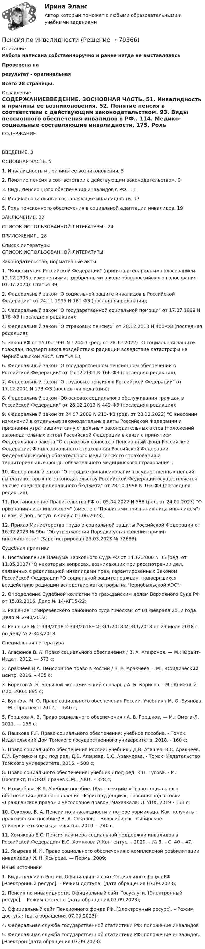     
            Описание
            Работа написана собственноручно и ранее нигде не выставляласьПроверена на результат - оригинальнаяВсего 28 страницы. 
            Оглавление
            	СОДЕРЖАНИЕВВЕДЕНИЕ. 3ОСНОВНАЯ ЧАСТЬ. 51. Инвалидность и причины ее возниконовения. 52. Понятие пенсия в соответствии с действующим законодательством. 93. Виды пенсионного обеспечения инвалидов в РФ.. 114. Медико-социальные составляющие инвалидности. 175. Роль пенсионного обеспечения в социальной адаптации инвалидов. 19ЗАКЛЮЧЕНИЕ. 22СПИСОК ИСПОЛЬЗОВАННОЙ ЛИТЕРАТУРЫ.. 24ПРИЛОЖЕНИЯ.. 28 
            Список литературы
            	СПИСОК ИСПОЛЬЗОВАННОЙ ЛИТЕРАТУРЫ Законодательство, нормативные акты                         1.              Конституция Российской Федерации (принята всенародным голосованием 12.12.1993 с изменениями, одобренными в ходе общероссийского голосования 01.07.2020). Статья 39;                        2.              Федеральный закон О социальной защите инвалидов в Российской Федерации от 24.11.1995 N 181-ФЗ (последняя редакция);                        3.              Федеральный закон О государственной социальной помощи от 17.07.1999 N 178-ФЗ (последняя редакция);                        4.              Федеральный закон О страховых пенсиях от 28.12.2013 N 400-ФЗ (последняя редакция);                        5.              Закон РФ от 15.05.1991 N 1244-1 (ред. от 28.12.2022) О социальной защите граждан, подвергшихся воздействию радиации вследствие катастрофы на Чернобыльской АЭС. Статья 13;                        6.              Федеральный закон О государственном пенсионном обеспечении в Российской Федерации от 15.12.2001 N 166-ФЗ (последняя редакция);                        7.              Федеральный закон О трудовых пенсиях в Российской Федерации от 17.12.2001 N 173-ФЗ (последняя редакция);                        8.              Федеральный закон Об основах социального обслуживания граждан в Российской Федерации от 28.12.2013 N 442-ФЗ (последняя редакция);                        9.              Федеральный закон от 24.07.2009 N 213-ФЗ (ред. от 28.12.2022) О внесении изменений в отдельные законодательные акты Российской Федерации и признании утратившими силу отдельных законодательных актов (положений законодательных актов) Российской Федерации в связи с принятием Федерального закона О страховых взносах в Пенсионный фонд Российской Федерации, Фонд социального страхования Российской Федерации, Федеральный фонд обязательного медицинского страхования и территориальные фонды обязательного медицинского страхования;                      10.           Федеральный закон О порядке финансирования государственных пенсий, выплата которых по законодательству Российской Федерации осуществляется за счет средств федерального бюджета от 28.10.1998 N 163-ФЗ (последняя редакция);                      11.           Постановление Правительства РФ от 05.04.2022 N 588 (ред. от 24.01.2023) О признании лица инвалидом (вместе с Правилами признания лица инвалидом) (с изм. и доп., вступ. в силу с 01.06.2023).                      12.           Приказ Министерства труда и социальной защиты Российской Федерации от 16.02.2023 № 90н Об утверждении Порядка установления причин инвалидности (Зарегистрирован 23.03.2023 № 72683). Судебная практика                          1.              Постановление Пленума Верховного Суда РФ от 14.12.2000 N 35 (ред. от 11.05.2007) О некоторых вопросах, возникающих при рассмотрении дел, связанных с реализацией инвалидами прав, гарантированных Законом Российской Федерации О социальной защите граждан, подвергшихся воздействию радиации вследствие катастрофы на Чернобыльской АЭС;                        2.              Определение Судебной коллегии по гражданским делам Верховного Суда РФ от 15.02.2016. Дело № 14-КГ15-22;                        3.              Решение Тимирязевского районного суда г.Москвы от 01 февраля 2012 года. Дело № 2-90/2012;                        4.              Решение № 2-343/2018 2-343/2018~М-311/2018 М-311/2018 от 23 июля 2018 г. по делу № 2-343/2018  Специальная литература                          1.              Агафонов В. А. Право социального обеспечения / В. А. Агафонов. — М.: Юрайт-Издат, 2012. — 573 с;                        2.              Аракчеев В.А. Пенсионное право в России / В. А. Аракчеев. – М.: Юридический центр, 2016. – 435 с;                        3.              Борисов А. Б. Большой экономический словарь / А. Б. Борисов. - М.: Книжный мир, 2003. 895 с;                        4.              Буянова М. О. Право социального обеспечения России. Учебник / М. О. Буянова. — М.: Проспект, 2012. — 640 с;                        5.              Горшков А. В. Право социального обеспечения / А. В. Горшков. — М.: Омега-Л, 2011. — 158 с;                        6.              Пашкова Г.Г. Право социального обеспечения: учебное пособие. - Томск: Издательский Дом Томского государственного университета. 2018. - 160 с;                        7.              Право социального обеспечения России: учебник / Д.В. Агашев, В.С. Аракчеев, Е.И. Бутенко и др.; под ред. Д.В. Агашева, В.С. Аракчеева. - Томск: Издательство Томского университета, 2015. - 508 с;                        8.              Право социального обеспечения: учебник / под ред. К.Н. Гусова. - М.: Проспект; ПБОЮЛ Грачев С.М., 2001. - 328 с;                        9.              Раджабова Ж.К. Учебное пособие. (Курс лекций) «Право социального обеспечения» для направления «Юриспруденция», профиля подготовки «Гражданское право» и «Уголовное право». Махачкала: ДГУНХ, 2019 - 133 с;                      10.           Соколов, В. А. Пенсии по инвалидности и потере кормильца. Как получить : практическое пособие / В. А. Соколов. – Новосибирск : Сибирское университетское издательство, 2010. – 240 с.                      11.           Хомякова Е.С. Пенсия как мера социальной поддержки инвалидов в Российской Федерации/ Е.С. Хомякова // Контентус. – 2020. – № 3. – С. 40 – 47;                      12.           Ясырева И. Н. Право социального обеспечения о комплексной реабилитации инвалидов / И. Н. Ясырева. — Пермь, 2009;  Иные источники                          1.              Виды пенсий в России. Официальный сайт Социального фонда РФ. [Электронный ресурс]. – Режим доступа:  (дата обращения 07.09.2023);                        2.              Пенсия по инвалидности. Официальный сайт Госуслуги. [Электронный ресурс]. – Режим доступа:  (дата обращения 07.09.2023);                        3.              Официальный сайт Пенсионного фонда РФ. [Электронный ресурс]. – Режим доступа:  (дата обращения 07.09.2023);                        4.              Федеральная служба государственной статистики РФ: положение инвалидов                        5.              Федеральная служба государственной статистики РФ: положение инвалидов. [Электрон (дата обращения 07.09.2023). 
            
            
            Пенсионное право практические задания №1-4 ТГУ РОСДИСТАНТПенсия по инвалидностиПервая в мире экспериментальная психологическая лаборатория была открыта:Первая денежная система (1879-1934 гг.) известна как … Первая космическая скорость спутника Земли равна u = 7,9 км/с. Вычислить первую космическую скорость спутника Луны, если её масса в 81,6 раза меньше земной, а радиус Луны в 3,86 раза меньше радиуса Земли.Первичная обмотка пониженного трансформатора с коэффициентом трансформации 10 включена в сеть напряжением 220 В. Сопротивление вторичной обмотки трансформатора 1,2 Ом. Сила тока в цепи, Первичная учетная документация, билет  №9Пейте как можно больше воды. Наш организм может хорошо переработать все питательные вещества только в том случае	Пекарня планирует купить новую печь. Предположительная стоимость покупки составит 7000000 рубПельвиоперитонит, вследствие острого воспаления придатков матки, разрыва тубоовариального абсцесса [Ответы]Пенсионер владеет квартирой в Испании стоимостью 130 тыс. евро. Текущий курс евро к рублю равен 80,15 руб. за евро. Чему равна рублевая стоимость квартиры пенсионера? Чему будет равна рублевая стоимость квартиры пенсионера, курс евро упадет на 10 %?Пенсионное правоПенсионное правоПенсионное право