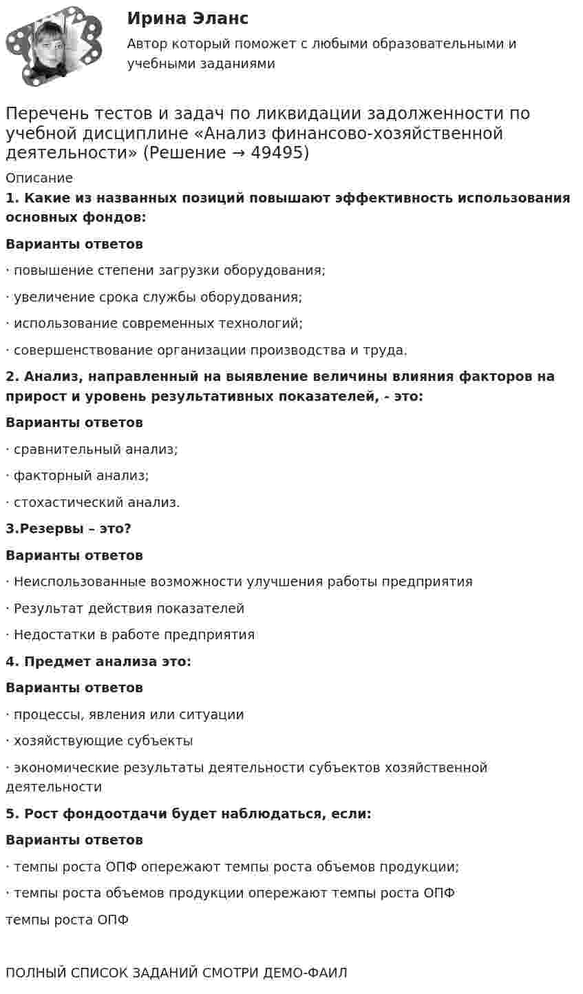     
            Описание
            1. Какие из названных позиций повышают эффективность использования основных фондов:Варианты ответов·        повышение степени загрузки оборудования;·        увеличение срока службы оборудования;·        использование современных технологий;·        совершенствование организации производства и труда. 2. Анализ, направленный на выявление величины влияния факторов на прирост и уровень результативных показателей, - это:Варианты ответов·        сравнительный анализ;·        факторный анализ;·        стохастический анализ. 3.Резервы – это?Варианты ответов·        Неиспользованные возможности улучшения работы предприятия·        Результат действия показателей·        Недостатки в работе предприятия 4.  Предмет анализа это:Варианты ответов·        процессы, явления или ситуации·        хозяйствующие субъекты·        экономические результаты деятельности субъектов хозяйственной деятельности 5.  Рост фондоотдачи будет наблюдаться, если:Варианты ответов·        темпы роста ОПФ опережают темпы роста объемов продукции;·        темпы роста объемов продукции опережают темпы роста ОПФтемпы роста ОПФ ПОЛНЫЙ СПИСОК ЗАДАНИЙ СМОТРИ ДЕМО-ФАИЛ  
            
            
            Перечень практико-ориентированных заданий к государственному экзамену. синергия гражданское правоПеречень тестов и задач по ликвидации задолженности  по учебной дисциплине «Анализ финансово-хозяйственной деятельности»  Перечислите статьи Гражданского кодекса Российской Федерации,  устанавливающие специальные сроки исковой давности и укажите, к каким требованиям они применяются. Перечислите функции государства, классифицированные по сферам воздействия.Перечислить инструменты, которые использует государство для перераспределения доходов. Назовите причины, делающие перераспределение необходимымПеречислить инструменты, которые использует государство для перераспределения доходов. Назовите причины, делающие перераспределение необходимымПеречни должностей государственной службы, входящие в Реестр должностей федеральной государственной гражданской службы, утверждаются:...💯 Переходные процессы в электроэнергетических системах.ти (ответы на тест Синергия / МОИ / МТИ / МосАП, октябрь 2023)Переходные процессы в электроэнергетических системах.ти (тест с ответами Синергия/МОИ/ МТИ)Переход от внутреннего, умственного плана действия к внешнему, реализуемому в форме приемов и действия с предметами — это:Переход от модели системы к желаемому состоянию модели связан с …Перечень заданий для практических работПеречень организационно-правовых форм коммерческих организаций определен в ...Перечень правил, которым нужно следовать при общении