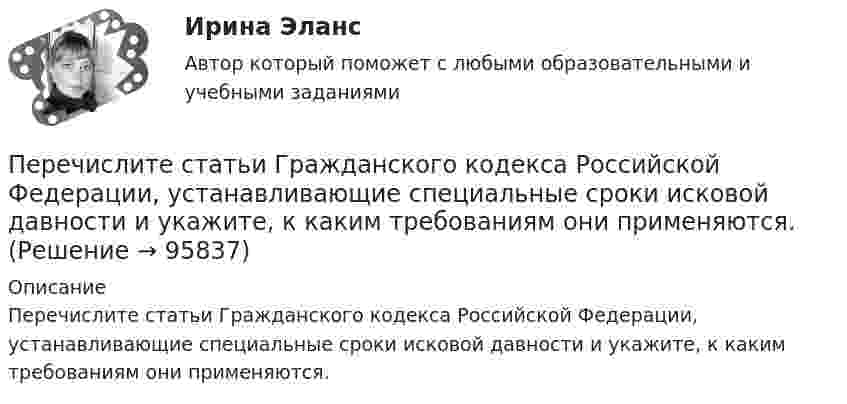      
            Описание
            	Перечислите статьи Гражданского кодекса Российской Федерации, устанавливающие специальные сроки исковой давности и укажите, к каким требованиям они применяются.   
            
            
            Перечень тестов и задач по ликвидации задолженности  по учебной дисциплине «Анализ финансово-хозяйственной деятельности»  Перечислите статьи Гражданского кодекса Российской Федерации,  устанавливающие специальные сроки исковой давности и укажите, к каким требованиям они применяются. Перечислите функции государства, классифицированные по сферам воздействия.Перечислить инструменты, которые использует государство для перераспределения доходов. Назовите причины, делающие перераспределение необходимымПеречислить инструменты, которые использует государство для перераспределения доходов. Назовите причины, делающие перераспределение необходимымПеречни должностей государственной службы, входящие в Реестр должностей федеральной государственной гражданской службы, утверждаются:...Период в истории российской юридической науки, когда подготовка научно-педагогических кадров осуществлялась собственными силами университетов России, а зарубежные командировки были лишь дополнительный способ повышения квалификации, - это золотой векПереходные процессы в электроэнергетических системах.ти (тест с ответами Синергия/МОИ/ МТИ)Переход от внутреннего, умственного плана действия к внешнему, реализуемому в форме приемов и действия с предметами — это:Переход от модели системы к желаемому состоянию модели связан с …Перечень заданий для практических работПеречень организационно-правовых форм коммерческих организаций определен в ...Перечень правил, которым нужно следовать при общенииПеречень правил, которым нужно следовать при общении