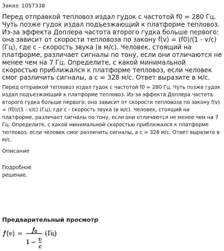 Перед отправкой тепловоз издал гудок с частотой f0 = 280 Гц. Чуть позже гудок издал подъезжающий к платформе тепловоз. Из-за эффекта Доплера частота второго гудка больше первого: она зависит от скорости тепловоза по закону f(v) = (f0)/(1 - v/c) (Гц), где с - скорость звука (в м/с). Человек, стоящий на платформе, различает сигналы по тону, если они отличаются не менее чем на 7 Гц. Определите, с какой минимальной скоростью приближался к платформе тепловоз, если человек смог различить сигналы, а с = 328 м/с. Ответ выразите в м/с. 