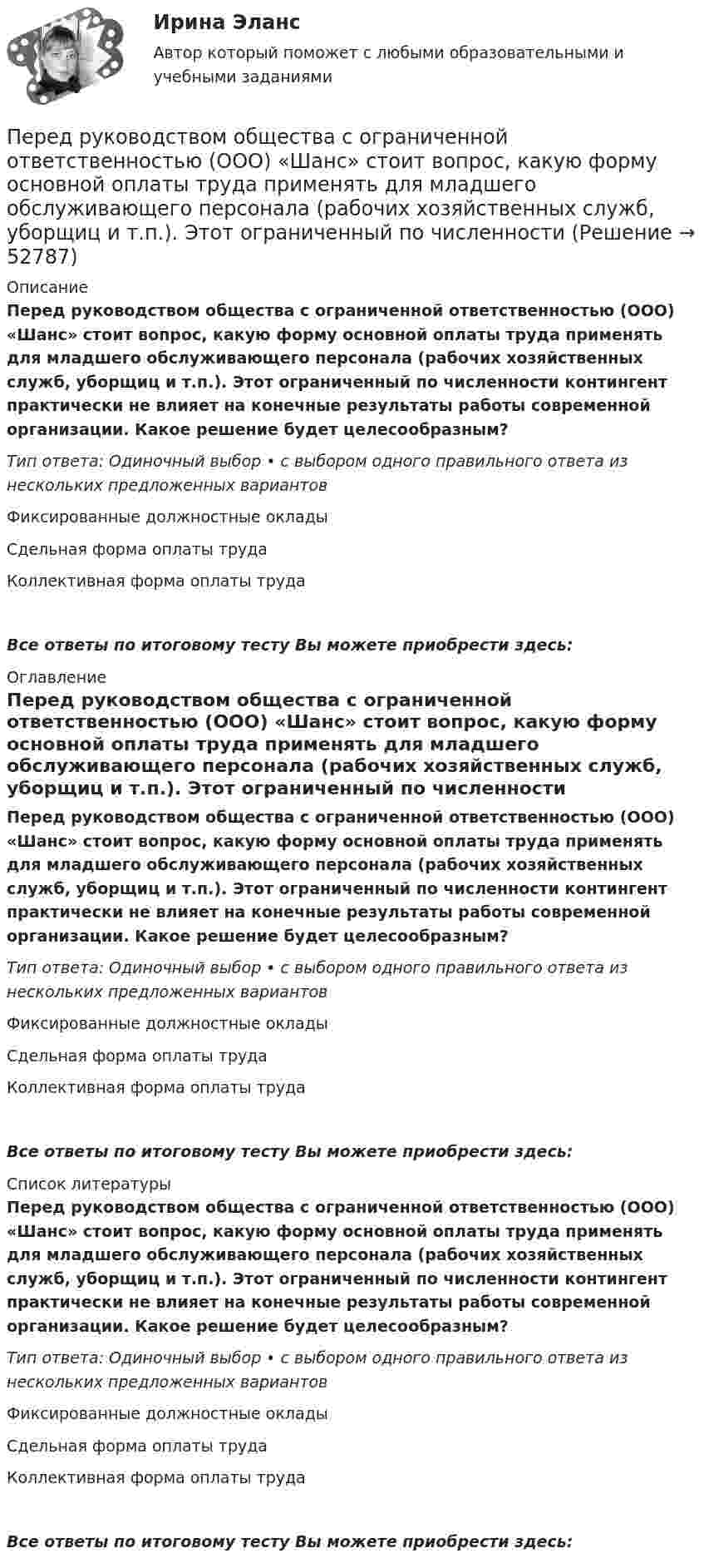      
            Описание
            Перед руководством общества с ограниченной ответственностью (ООО) «Шанс» стоит вопрос, какую форму основной оплаты труда применять для младшего обслуживающего персонала (рабочих хозяйственных служб, уборщиц и т.п.). Этот ограниченный по численности контингент практически не влияет на конечные результаты работы современной организации. Какое решение будет целесообразным?Тип ответа: Одиночный выбор • с выбором одного правильного ответа из нескольких предложенных вариантовФиксированные должностные окладыСдельная форма оплаты трудаКоллективная форма оплаты трудаВсе ответы по итоговому тесту Вы можете приобрести здесь:  
            Оглавление
            Перед руководством общества с ограниченной ответственностью (ООО) «Шанс» стоит вопрос, какую форму основной оплаты труда применять для младшего обслуживающего персонала (рабочих хозяйственных служб, уборщиц и т.п.). Этот ограниченный по численности контингент практически не влияет на конечные результаты работы современной организации. Какое решение будет целесообразным?Тип ответа: Одиночный выбор • с выбором одного правильного ответа из нескольких предложенных вариантовФиксированные должностные окладыСдельная форма оплаты трудаКоллективная форма оплаты трудаВсе ответы по итоговому тесту Вы можете приобрести здесь:  
            Список литературы
            Перед руководством общества с ограниченной ответственностью (ООО) «Шанс» стоит вопрос, какую форму основной оплаты труда применять для младшего обслуживающего персонала (рабочих хозяйственных служб, уборщиц и т.п.). Этот ограниченный по численности контингент практически не влияет на конечные результаты работы современной организации. Какое решение будет целесообразным?Тип ответа: Одиночный выбор • с выбором одного правильного ответа из нескольких предложенных вариантовФиксированные должностные окладыСдельная форма оплаты трудаКоллективная форма оплаты трудаВсе ответы по итоговому тесту Вы можете приобрести здесь: 
            
            
            Перед руководством общества с ограниченной ответственностью (ООО) «Гранд» стоит вопрос: какую форму основной оплаты труда применять для менеджеров высшего и среднего звена, отвечающих за функционирование основных направлений деятельности организацииПеред руководством общества с ограниченной ответственностью (ООО) «Шанс» стоит вопрос, какую форму основной оплаты труда применять для младшего обслуживающего персонала (рабочих хозяйственных служб, уборщиц и т.п.). Этот ограниченный по численности Перед специалистом по отбору персонала стоит задача в ближайший месяц подобрать персонал на следующие должности, в следующем количестве: ремонтный рабочий - 2 сотрудника, слесарь-сантехник - 2 сотрудника, электрик - 1 сотрудник. Перед тем как принять предложение о работе необходимо оценитьПеред тем, как уйти с работы, лидер напоминает дизайнерам о поставленной ранее задаче и говорит: «Вы должны сделать невероятно красивый макет книги к концу недели. Если не успеваете, то можете хоть на работе ночевать» Какой вид манипуляции в данной  Переезд семьи из одного региона в другой порождает:Переезд семьи из одного региона в другой порождает:Передача, продажа работником своей рабочей силы во временное пользование собственнику средств производства в обмен на заработную плату - это ... трудПередача симметричного ключа по незащищенным каналам в открытой форме …Перед Вами диалог между продавцом в сфере так называемых активных продаж (Salesman) и домохозяйкой (Mrs. Curtis). Прочитайте диалог, проанализируйте речевые стратегии и тактики участников. Дайте развернутые ответы на следующие вопросы. Ответ вышлите (объем – 1-2 страницы, шрифт Times New Roman, 16). 1. Цель участников диалогаПеред вами поступившая корреспонденция. Выберите все документы, которые относятся к нерегистрируемой корреспонденции и перечислите их цифрами, без запятой, без пробеловПеред выполнением задания необходимо детально изучить статью 27.9 КоАППеред изготовлением металлопроката заготовки:Перед изготовлением металлопроката заготовки: