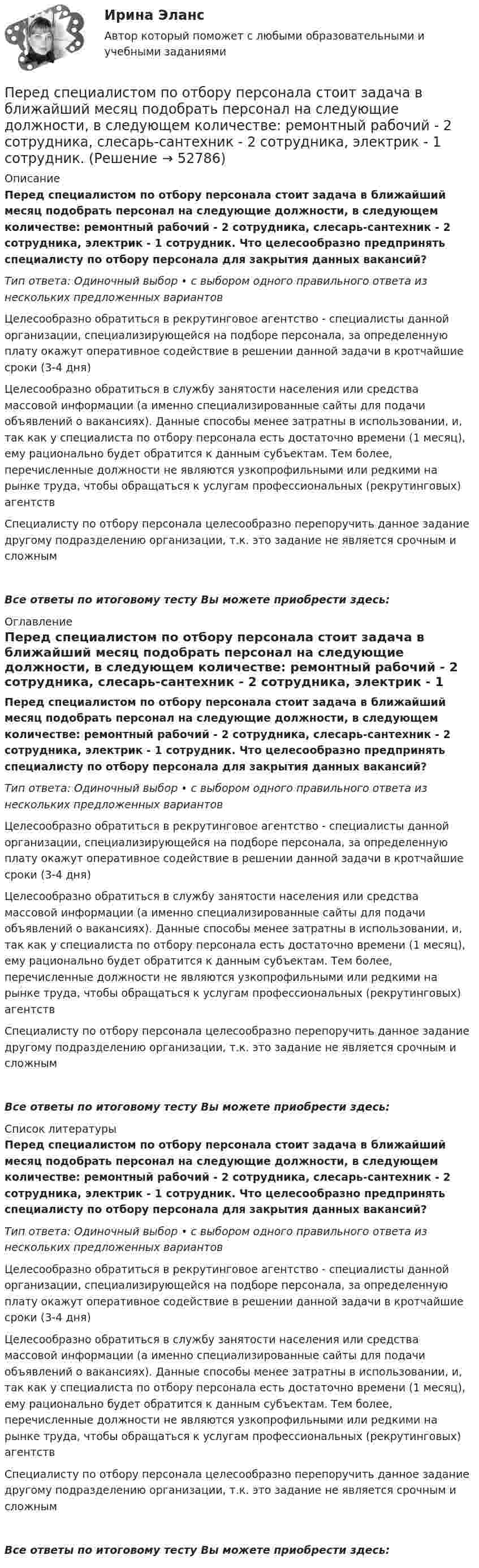      
            Описание
            Перед специалистом по отбору персонала стоит задача в ближайший месяц подобрать персонал на следующие должности, в следующем количестве: ремонтный рабочий - 2 сотрудника, слесарь-сантехник - 2 сотрудника, электрик - 1 сотрудник. Что целесообразно предпринять специалисту по отбору персонала для закрытия данных вакансий?Тип ответа: Одиночный выбор • с выбором одного правильного ответа из нескольких предложенных вариантовЦелесообразно обратиться в рекрутинговое агентство - специалисты данной организации, специализирующейся на подборе персонала, за определенную плату окажут оперативное содействие в решении данной задачи в кротчайшие сроки (3-4 дня)Целесообразно обратиться в службу занятости населения или средства массовой информации (а именно специализированные сайты для подачи объявлений о вакансиях). Данные способы менее затратны в использовании, и, так как у специалиста по отбору персонала есть достаточно времени (1 месяц), ему рационально будет обратится к данным субъектам. Тем более, перечисленные должности не являются узкопрофильными или редкими на рынке труда, чтобы обращаться к услугам профессиональных (рекрутинговых) агентствСпециалисту по отбору персонала целесообразно перепоручить данное задание другому подразделению организации, т.к. это задание не является срочным и сложнымВсе ответы по итоговому тесту Вы можете приобрести здесь:  
            Оглавление
            Перед специалистом по отбору персонала стоит задача в ближайший месяц подобрать персонал на следующие должности, в следующем количестве: ремонтный рабочий - 2 сотрудника, слесарь-сантехник - 2 сотрудника, электрик - 1 сотрудник. Что целесообразно предпринять специалисту по отбору персонала для закрытия данных вакансий?Тип ответа: Одиночный выбор • с выбором одного правильного ответа из нескольких предложенных вариантовЦелесообразно обратиться в рекрутинговое агентство - специалисты данной организации, специализирующейся на подборе персонала, за определенную плату окажут оперативное содействие в решении данной задачи в кротчайшие сроки (3-4 дня)Целесообразно обратиться в службу занятости населения или средства массовой информации (а именно специализированные сайты для подачи объявлений о вакансиях). Данные способы менее затратны в использовании, и, так как у специалиста по отбору персонала есть достаточно времени (1 месяц), ему рационально будет обратится к данным субъектам. Тем более, перечисленные должности не являются узкопрофильными или редкими на рынке труда, чтобы обращаться к услугам профессиональных (рекрутинговых) агентствСпециалисту по отбору персонала целесообразно перепоручить данное задание другому подразделению организации, т.к. это задание не является срочным и сложнымВсе ответы по итоговому тесту Вы можете приобрести здесь:  
            Список литературы
            Перед специалистом по отбору персонала стоит задача в ближайший месяц подобрать персонал на следующие должности, в следующем количестве: ремонтный рабочий - 2 сотрудника, слесарь-сантехник - 2 сотрудника, электрик - 1 сотрудник. Что целесообразно предпринять специалисту по отбору персонала для закрытия данных вакансий?Тип ответа: Одиночный выбор • с выбором одного правильного ответа из нескольких предложенных вариантовЦелесообразно обратиться в рекрутинговое агентство - специалисты данной организации, специализирующейся на подборе персонала, за определенную плату окажут оперативное содействие в решении данной задачи в кротчайшие сроки (3-4 дня)Целесообразно обратиться в службу занятости населения или средства массовой информации (а именно специализированные сайты для подачи объявлений о вакансиях). Данные способы менее затратны в использовании, и, так как у специалиста по отбору персонала есть достаточно времени (1 месяц), ему рационально будет обратится к данным субъектам. Тем более, перечисленные должности не являются узкопрофильными или редкими на рынке труда, чтобы обращаться к услугам профессиональных (рекрутинговых) агентствСпециалисту по отбору персонала целесообразно перепоручить данное задание другому подразделению организации, т.к. это задание не является срочным и сложнымВсе ответы по итоговому тесту Вы можете приобрести здесь: 
            
            
            Перед руководством общества с ограниченной ответственностью (ООО) «Шанс» стоит вопрос, какую форму основной оплаты труда применять для младшего обслуживающего персонала (рабочих хозяйственных служб, уборщиц и т.п.). Этот ограниченный по численности Перед специалистом по отбору персонала стоит задача в ближайший месяц подобрать персонал на следующие должности, в следующем количестве: ремонтный рабочий - 2 сотрудника, слесарь-сантехник - 2 сотрудника, электрик - 1 сотрудник. Перед тем как принять предложение о работе необходимо оценитьПеред тем, как уйти с работы, лидер напоминает дизайнерам о поставленной ранее задаче и говорит: «Вы должны сделать невероятно красивый макет книги к концу недели. Если не успеваете, то можете хоть на работе ночевать» Какой вид манипуляции в данной  Переезд семьи из одного региона в другой порождает:Переезд семьи из одного региона в другой порождает:Перекрестная эластичность между спросом на квас и ценой лимонада составляет 0,75. О каких товарах идет речь. Если цена на лимонад увеличится на 20%, то как изменится спрос на квасПередача симметричного ключа по незащищенным каналам в открытой форме …Перед Вами диалог между продавцом в сфере так называемых активных продаж (Salesman) и домохозяйкой (Mrs. Curtis). Прочитайте диалог, проанализируйте речевые стратегии и тактики участников. Дайте развернутые ответы на следующие вопросы. Ответ вышлите (объем – 1-2 страницы, шрифт Times New Roman, 16). 1. Цель участников диалогаПеред вами поступившая корреспонденция. Выберите все документы, которые относятся к нерегистрируемой корреспонденции и перечислите их цифрами, без запятой, без пробеловПеред выполнением задания необходимо детально изучить статью 27.9 КоАППеред изготовлением металлопроката заготовки:Перед изготовлением металлопроката заготовки: Перед исследователем стоит задача выявить проблемы использования основных производственных фондов в организации