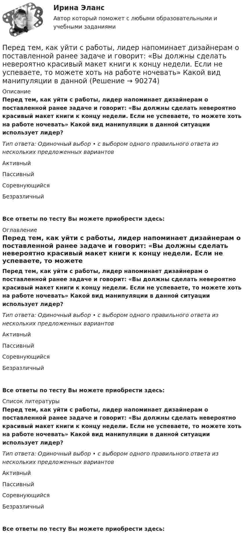     
            Описание
            Перед тем, как уйти с работы, лидер напоминает дизайнерам о поставленной ранее задаче и говорит: «Вы должны сделать невероятно красивый макет книги к концу недели. Если не успеваете, то можете хоть на работе ночевать» Какой вид манипуляции в данной ситуации использует лидер?Тип ответа: Одиночный выбор • с выбором одного правильного ответа из нескольких предложенных вариантовАктивныйПассивныйСоревнующийсяБезразличныйВсе ответы по тесту Вы можете приобрести здесь:  
            Оглавление
            Перед тем, как уйти с работы, лидер напоминает дизайнерам о поставленной ранее задаче и говорит: «Вы должны сделать невероятно красивый макет книги к концу недели. Если не успеваете, то можете хоть на работе ночевать» Какой вид манипуляции в данной ситуации использует лидер?Тип ответа: Одиночный выбор • с выбором одного правильного ответа из нескольких предложенных вариантовАктивныйПассивныйСоревнующийсяБезразличныйВсе ответы по тесту Вы можете приобрести здесь:  
            Список литературы
            Перед тем, как уйти с работы, лидер напоминает дизайнерам о поставленной ранее задаче и говорит: «Вы должны сделать невероятно красивый макет книги к концу недели. Если не успеваете, то можете хоть на работе ночевать» Какой вид манипуляции в данной ситуации использует лидер?Тип ответа: Одиночный выбор • с выбором одного правильного ответа из нескольких предложенных вариантовАктивныйПассивныйСоревнующийсяБезразличныйВсе ответы по тесту Вы можете приобрести здесь:  
            
            
            Перед тем как принять предложение о работе необходимо оценитьПеред тем, как уйти с работы, лидер напоминает дизайнерам о поставленной ранее задаче и говорит: «Вы должны сделать невероятно красивый макет книги к концу недели. Если не успеваете, то можете хоть на работе ночевать» Какой вид манипуляции в данной  Переезд семьи из одного региона в другой порождает:Переезд семьи из одного региона в другой порождает:Перекрестная эластичность между спросом на квас и ценой лимонада составляет 0,75. О каких товарах идет речь. Если цена на лимонад увеличится на 20%, то как изменится спрос на квасПеременная «число дождливых дней в октябре» относится к типу:Переменные, значение которых формируется внутри модели, называются … переменными  Тип ответа: Текстовый ответПеред вами поступившая корреспонденция. Выберите все документы, которые относятся к нерегистрируемой корреспонденции и перечислите их цифрами, без запятой, без пробеловПеред выполнением задания необходимо детально изучить статью 27.9 КоАППеред изготовлением металлопроката заготовки:Перед изготовлением металлопроката заготовки: Перед исследователем стоит задача выявить проблемы использования основных производственных фондов в организацииПеред руководством общества с ограниченной ответственностью (ООО) «Гранд» стоит вопрос: какую форму основной оплаты труда применять для менеджеров высшего и среднего звена, отвечающих за функционирование основных направлений деятельности организацииПеред руководством общества с ограниченной ответственностью (ООО) «Шанс» стоит вопрос, какую форму основной оплаты труда применять для младшего обслуживающего персонала (рабочих хозяйственных служб, уборщиц и т.п.). Этот ограниченный по численности 