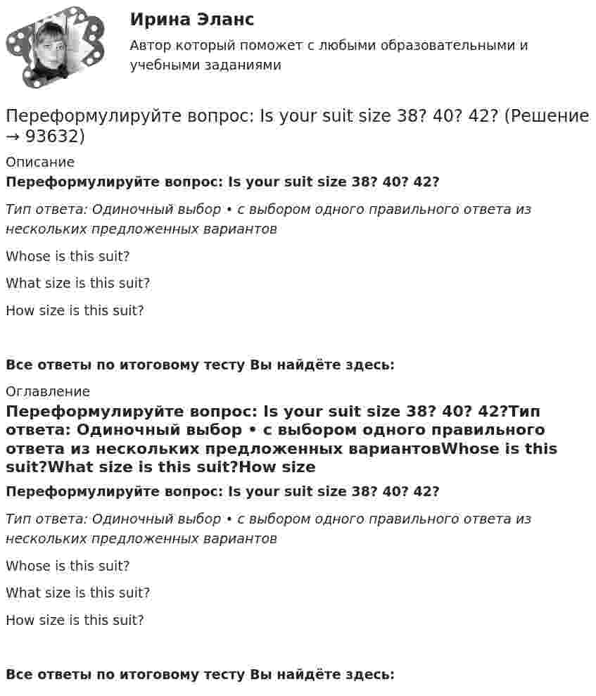      
            Описание
            Переформулируйте вопрос: Is your suit size 38? 40? 42?Тип ответа: Одиночный выбор • с выбором одного правильного ответа из нескольких предложенных вариантовWhose is this suit?What size is this suit?How size is this suit?Все ответы по итоговому тесту Вы найдёте здесь:  
            Оглавление
            Переформулируйте вопрос: Is your suit size 38? 40? 42?Тип ответа: Одиночный выбор • с выбором одного правильного ответа из нескольких предложенных вариантовWhose is this suit?What size is this suit?How size is this suit?Все ответы по итоговому тесту Вы найдёте здесь:   
            
            
            Переформулируйте вопрос: Is this the Volvo? The Ford? The Cadillac? Переформулируйте вопрос: Is your suit size 38? 40? 42?Переход вещества, в том числе воды, из парообразного в жидкое или твердое — это:Переходные процессы в электроэнергетических системахПЕРЕХОДНЫЕ ПРОЦЕССЫ В ЭЛЕКТРОЭНЕРГЕТИЧЕСКИХ СИСТЕМАХпереходные процессы в электроэнергетических системах вариант 6💯 Переходные процессы в электроэнергетических системах.ти (ответы на тест Синергия / МОИ / МТИ / МосАП, октябрь 2023)Пересечение ввода водопровода со стенами подвала должно выполняться: Выберите один ответ: переустановка  windows 7 максимум через и biosПереформулируйте вопрос: Are these shoes size 39/ 40? 41?Переформулируйте вопрос: Are these trousers yours? His? Mine?Переформулируйте вопрос: Are you 20 years old? 21? 22?Переформулируйте вопрос: Is it Monday? Tuesday? Wednesday?Переформулируйте вопрос: Is the door red? Blue? Yellow?