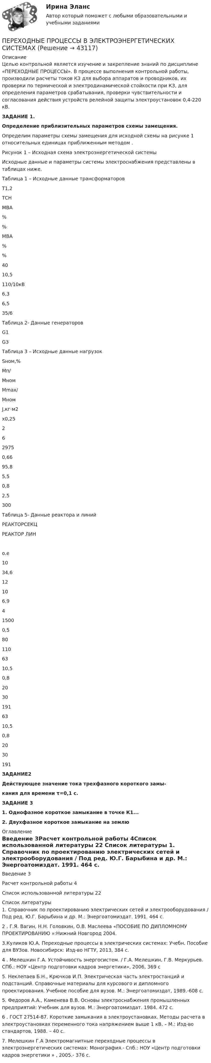     
            Описание
            	Целью контрольной является изучение и закрепление знаний по дисциплине «ПЕРЕХОДНЫЕ ПРОЦЕССЫ». В процессе выполнения контрольной работы, производили расчеты токов КЗ для выбора аппаратов и проводников, их проверки по термической и электродинамической стойкости при КЗ, для определения параметров срабатывания, проверки чувствительности и согласования действия устройств релейной защиты электроустановок 0,4-220 кВ.ЗАДАНИЕ 1. Определение приблизительных параметров схемы замещения.	Определим параметры схемы замещения для исходной схемы  на рисунке 1 относительных  единицах приближенным методом .Рисунок 1 – Исходная схема электроэнергетической системыИсходные данные и параметры системы электроснабжения представлены в таблицах ниже.Таблица 1 – Исходные данные трансформаторов  Т1,2 ТСН   МВА                     %   % МВА   %   %   40 10,5 110/10кВ  6,3 6,5 35/6  Таблица 2- Данные генераторов  G1                       G3         Таблица 3 – Исходные данные нагрузок     Sном,%   Mп/Mном Mmax/Mном J,кг·м2х0,25   2 6 2975 0,66 95,8 5,5 0,8 2,5 300 Таблица 5- Данные реактора и линий  РЕАКТОРСЕКЦ РЕАКТОР ЛИН о.е     10 34,6 12 10 6,9 4 1500 0,5 80 110    63 10,5 0,8 20 30 191 63 10,5 0,8 20 30 191 ЗАДАНИЕ2 Действующее значение тока трехфазного короткого замы-кания для времени τ=0,1 с.ЗАДАНИЕ 31.   Однофазное короткое замыкание в точке К1... 2. Двухфазное короткое замыкание на землю 
            Оглавление
            Введение	3Расчет контрольной работы	4Список использованной литературы	22 
            Список литературы
            	1. Справочник по проектированию электрических сетей и электрооборудования / Под ред. Ю.Г. Барыбина и др. М.: Энергоатомиздат. 1991. 464 с.   2 . Г.Я. Вагин, Н.Н. Головкин, О.В. Маслеева «ПОСОБИЕ ПО ДИПЛОМНОМУ ПРОЕКТИРОВАНИЮ »:Нижний Новгород 2004.	3.Куликов Ю.А. Переходные процессы в электрических системах: Учебн. Пособие для ВУЗов. Новосибирск: Изд-во НГТУ, 2013, 384 с.	4 . Мелешкин Г.А. Устойчивость энергосистем. / Г.А. Мелешкин, Г.В. Меркурьев. СПб.: НОУ «Центр подготовки кадров энергетики», 2006, 369 с	5. Неклепаев Б.Н., Крючков И.П. Электрическая часть электростанций и подстанций. Справочные материалы для курсового и дипломного проектирования. Учебное пособие для вузов. М.: Энергоатомиздат, 1989.-608 с.	5. Федоров А.А., Каменева В.В. Основы электроснабжения промышленных предприятий: Учебник для вузов. М.: Энергоатомиздат. 1984. 472 с.6 . ГОСТ 27514-87. Короткие замыкания в электроустановках. Методы расчета в электроустановках переменного тока напряжением выше 1 кВ. – М.: Изд-во стандартов, 1988. – 40 с.	7. Мелешкин Г.А Электромагнитные переходные процессы в электроэнергетических системах: Монография.- Спб.: НОУ «Центр подготовки кадров энергетики » , 2005.- 376 c.
            
            
            Переходные процессы в электроэнергетических системахПЕРЕХОДНЫЕ ПРОЦЕССЫ В ЭЛЕКТРОЭНЕРГЕТИЧЕСКИХ СИСТЕМАХпереходные процессы в электроэнергетических системах вариант 6💯 Переходные процессы в электроэнергетических системах.ти (ответы на тест Синергия / МОИ / МТИ / МосАП, октябрь 2023)Переходные процессы в электроэнергетических системах.ти (тест с ответами Синергия/МОИ/ МТИ)Переход от внутреннего, умственного плана действия к внешнему, реализуемому в форме приемов и действия с предметами — это:Переход от модели системы к желаемому состоянию модели связан с …Переформулируйте вопрос: Are these trousers yours? His? Mine?Переформулируйте вопрос: Are you 20 years old? 21? 22?Переформулируйте вопрос: Is it Monday? Tuesday? Wednesday?Переформулируйте вопрос: Is the door red? Blue? Yellow?Переформулируйте вопрос: Is this the Volvo? The Ford? The Cadillac?Переформулируйте вопрос: Is this the Volvo? The Ford? The Cadillac? Переформулируйте вопрос: Is your suit size 38? 40? 42?
