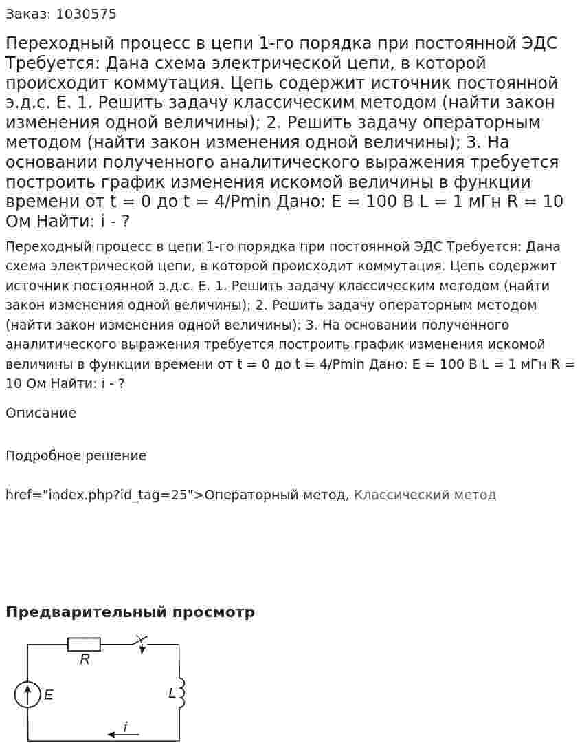 Переходный процесс в цепи 1-го порядка при постоянной ЭДС    Требуется:  Дана схема электрической цепи, в которой происходит коммутация. Цепь содержит источник постоянной э.д.с. Е.  1. Решить задачу классическим методом (найти закон изменения одной величины);  2. Решить задачу операторным методом (найти закон изменения одной величины);  3. На основании полученного аналитического выражения требуется построить график изменения искомой величины в функции времени от t = 0 до t = 4/Pmin   Дано: Е = 100 В  L = 1 мГн  R  = 10 Ом    Найти:   і - ? 