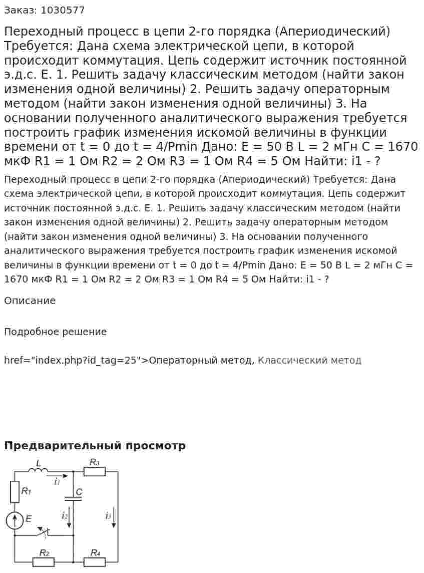 Переходный процесс в цепи 2-го порядка (Апериодический)  Требуется: Дана схема электрической цепи, в которой происходит коммутация. Цепь содержит источник постоянной э.д.с. Е.  1. Решить задачу классическим методом (найти закон изменения одной величины)  2. Решить задачу операторным методом (найти закон изменения одной величины)  3. На основании полученного аналитического выражения требуется построить график изменения искомой величины в функции времени от t = 0 до t = 4/Pmin  Дано:  Е = 50 В  L = 2 мГн  С = 1670 мкФ  R1 = 1 Ом  R2 = 2 Ом  R3 = 1 Ом  R4 = 5 Ом Найти:   і1 - ? 