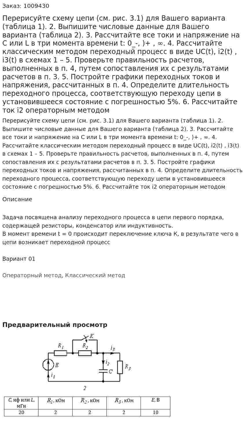 Перерисуйте схему цепи (см. рис. 3.1) для Вашего варианта (таблица 1). 2. 	Выпишите числовые данные для Вашего варианта (таблица 2). 3. 	Рассчитайте все токи и напряжение на С или L в три момента времени t:  0_-, )+ , ∞. 4. 	Рассчитайте классическим методом переходный процесс в виде UC(t), i2(t) , i3(t)  в схемах 1 – 5. Проверьте правильность расчетов, выполненных в п. 4, путем сопоставления их с результатами расчетов в п. 3. 5. 	Постройте графики переходных токов и напряжения, рассчитанных в п. 4. Определите длительность переходного процесса, соответствующую переходу цепи в установившееся состояние с погрешностью 5%. 6. 	Рассчитайте ток  i2 операторным методом