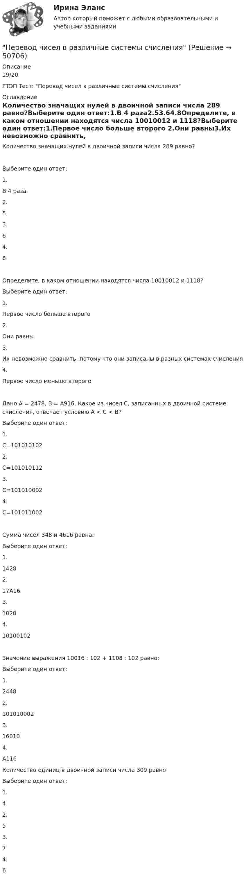     
            Описание
            19/20ГТЭП Тест: Перевод чисел в различные системы счисления 
            Оглавление
            Количество значащих нулей в двоичной записи числа 289 равно?Выберите один ответ:1.В 4 раза2.53.64.8Определите, в каком отношении находятся числа 10010012 и 1118?Выберите один ответ:1.Первое число больше второго 2.Они равны3.Их невозможно сравнить, потому что они записаны в разных системах счисления 4.Первое число меньше второго Дано А = 2478, В = А916. Какое из чисел С, записанных в двоичной системе счисления, отвечает условию А < С < В?Выберите один ответ:1.С=101010102 2.С=101010112 3.С=101010002 4.С=101011002Сумма чисел 348 и 4616 равна:Выберите один ответ:1.1428 2.17А16 3.1028 4.10100102Значение выражения 10016 : 102 + 1108 : 102 равно:Выберите один ответ:1.24482.1010100023.16010 4.A116 Количество единиц в двоичной записи числа 309 равно Выберите один ответ:1.4 2.5 3.7 4.6  
            
            
            Перевод с иностранного языка на русский язык текста по профилю элекрооборудования и электрохозяйства объёмом 10.000 символов без пробеловПеревод чисел в различные системы счисления« Перевозка»Перевозка опасных грузов Вариант 6Перевозка опасных грузов, вариант 8Переговоры как метод решения конфликтов представляют собой набор ... приемов направленных на поиск взаимоприемлемых решений для конфликтующих сторон Перегрузка трансформаторов на подстанции разрешается в течение 6 час. (5 сут.) до: Выберите один ответ: a.пятидесяти % b.сороко % c.шестьдесяти % d.десяти % e.двадцати %Первый класс монад - «голые» монады, которые составляют ...  природуПервый человек в космосе - 12 апреля 1961 года весь советский народ ликовал – впервые в истории человечества землянин слетал в космосПервый шаг алгоритма сортировки слиянием заключается в том, чтобы разбить имеющиеся элементы массива на ...  и осуществить слияние элементов каждой ... , получив отсортированные цепочки длины 2.Первым в речевой коммуникации появился ... жанрПервыми проблемы экономической деятельности фирмы стали рассматривать представители школы …Первым этапом алгоритма проектирования организационной структуры управления является...Перевод в сфере делового общения ММУ 2023г.