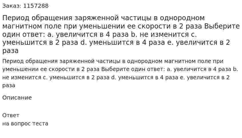 Период обращения заряженной частицы в однородном магнитном поле при уменьшении ее скорости в 2 раза Выберите один ответ: а. увеличится в 4 раза b. не изменится с. уменьшится в 2 раза d. уменьшится в 4 раза e. увеличится в 2 раза 