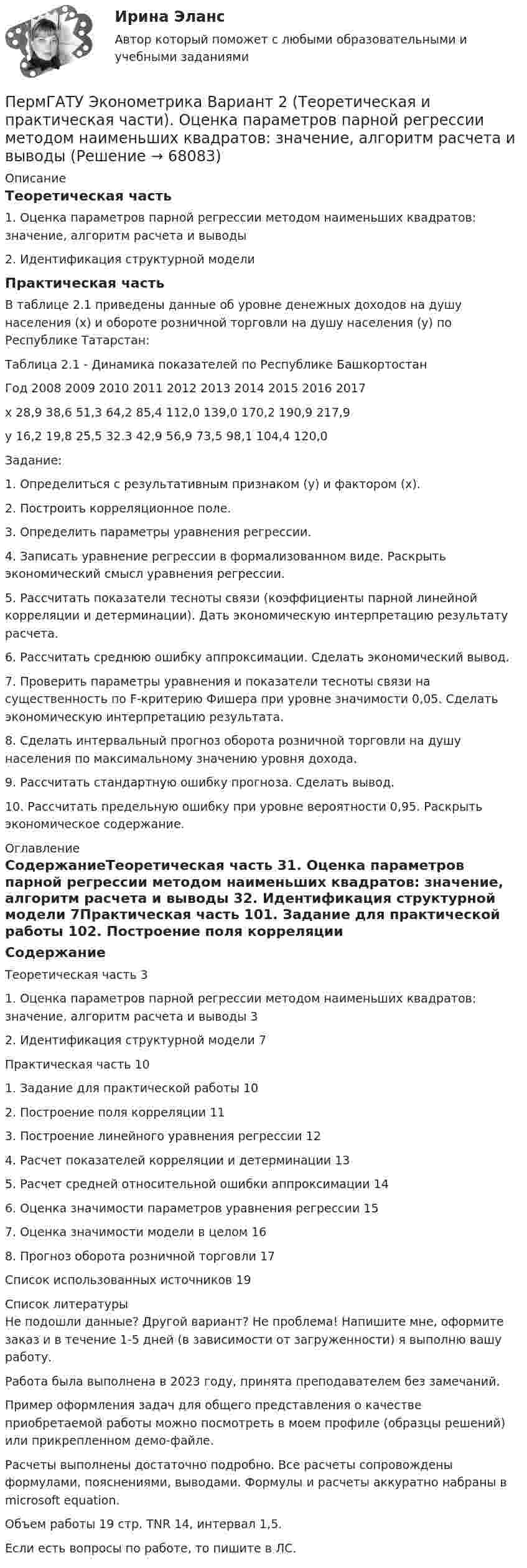     
            Описание
            Теоретическая часть1. Оценка параметров парной регрессии методом наименьших квадратов: значение, алгоритм расчета и выводы2. Идентификация структурной моделиПрактическая часть	В таблице 2.1 приведены данные об уровне денежных доходов на душу населения (х) и обороте розничной торговли на душу населения (у) по Республике Татарстан:Таблица 2.1 - Динамика показателей по Республике БашкортостанГод	2008	2009	2010	2011	2012	2013	2014	2015	2016	2017х	28,9	38,6	51,3	64,2	85,4	112,0	139,0	170,2	190,9	217,9у	16,2	19,8	25,5	32.3	42,9	56,9	73,5	98,1	104,4	120,0Задание:1. Определиться с результативным признаком (у) и фактором (х).2. Построить корреляционное поле.3. Определить параметры уравнения регрессии.4. Записать уравнение регрессии в формализованном виде. Раскрыть экономический смысл уравнения регрессии.5. Рассчитать показатели тесноты связи (коэффициенты парной линейной корреляции и детерминации). Дать экономическую интерпретацию результату расчета.6. Рассчитать среднюю ошибку аппроксимации. Сделать экономический вывод.7. Проверить параметры уравнения и показатели тесноты связи на существенность по F-критерию Фишера при уровне значимости 0,05. Сделать экономическую интерпретацию результата.8. Сделать интервальный прогноз оборота розничной торговли на душу населения по максимальному значению уровня дохода.9. Рассчитать стандартную ошибку прогноза. Сделать вывод.10. Рассчитать предельную ошибку при уровне вероятности 0,95. Раскрыть экономическое содержание. 
            Оглавление
            СодержаниеТеоретическая часть	31. Оценка параметров парной регрессии методом наименьших квадратов: значение, алгоритм расчета и выводы	32. Идентификация структурной модели	7Практическая часть	101. Задание для практической работы	102. Построение поля корреляции	113. Построение линейного уравнения регрессии	124. Расчет показателей корреляции и детерминации	135. Расчет средней относительной ошибки аппроксимации	146. Оценка значимости параметров уравнения регрессии	157. Оценка значимости модели в целом	168. Прогноз оборота розничной торговли	17Список использованных источников	19 
            Список литературы
            Не подошли данные? Другой вариант? Не проблема! Напишите мне, оформите заказ и в течение 1-5 дней (в зависимости от загруженности) я выполню вашу работу.Работа была выполнена в 2023 году, принята преподавателем без замечаний.Пример оформления задач для общего представления о качестве приобретаемой работы можно посмотреть в моем профиле (образцы решений) или прикрепленном демо-файле.Расчеты выполнены достаточно подробно. Все расчеты сопровождены формулами, пояснениями, выводами. Формулы и расчеты аккуратно набраны в microsoft equation.Объем работы 19 стр. TNR 14, интервал 1,5.Если есть вопросы по работе, то пишите в ЛС. 
            
            
            ПермГАТУ Эконометрика Вариант 10 (теор.+практическая часть). Роль модели множественной регрессии при осуществлении прогноза значений экономических показателейПермГАТУ Эконометрика Вариант 2 (Теоретическая и практическая части). Оценка параметров парной регрессии методом наименьших квадратов: значение, алгоритм расчета и выводыПермГАТУ Эконометрика Вариант 2 (теор.+практическая часть) Оценка параметров парной регрессии методом наименьших квадратов: значение, алгоритм расчета и выводыПеров, 35 лет, образование среднее специальное (техническое), женат, имеет двух малолетних детей, работает слесарем на заводе, ранее не судим, к административной ответственности не привлекался. По месту жительства и месту работы характеризуется положительно.Перпендикулярно к стенке сосуда летит частица массой m = 4,65∙10-26 кг со скоростью V = 600 м/с. Определить импульс, полученный стенкой при упругом соударении частицы. (5,58∙10-23 Н∙с)Перпендикулярно линиям однородного магнитного поля с индукцией 0,3 Тл движется проводник длиной 15 см со скоростью 10 м/с, перпендикулярной проводнику. Определить ЭДС, индуцируемую в проводнике.Перпендикулярно магнитному полю напряжённостью H = 1 кА/м возбуждено электрическое поле с напряжённостью E = 200 В/м. Перпендикулярно силовым линиям обоих полей движется, не отклоняясь от прямолинейной траекторииПериод обращения Т искусственного спутника Земли равен T = 50 мин. Считая орбиту спутника круговой, найти, на какой высоте над поверхностью Земли движется спутник.Периодом зарождения интернет-маркетинга считается …Период полураспада T1/2 радиоактивного нуклида равен 1 ч. Определить среднюю продолжительность жизни этого нуклида.Период ранней схоластики датируется …Период Т0 собственных колебаний пружинного маятника равен 0,55 с. В вязкой среде период Т того же маятника стал равным 0,56 с. Определить резонансную частоту v рез колебаний.Периоду экономического спада не соответствует:Пермаллои - это сплавы Выберите один ответ: a.марганцем и железа с хромом (Fe-Со) b.железа с никелем (Fe-Ni)
