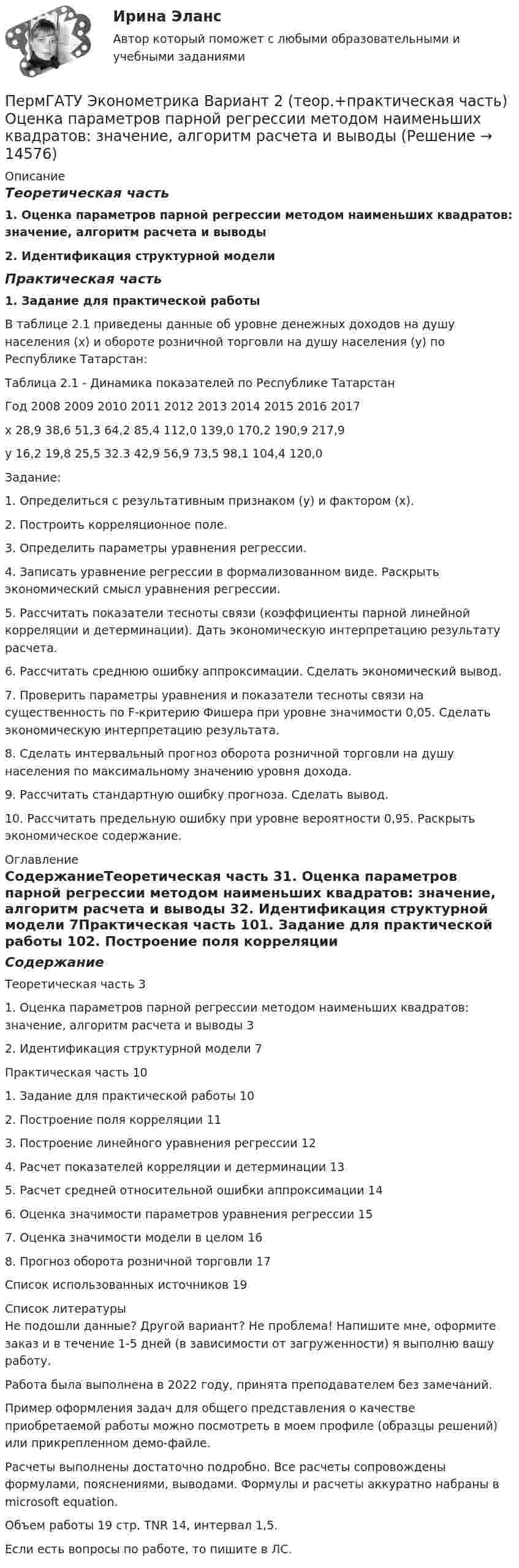     
          Описание
          Теоретическая часть1. Оценка параметров парной регрессии методом наименьших квадратов: значение, алгоритм расчета и выводы2. Идентификация структурной моделиПрактическая часть1. Задание для практической работы	В таблице 2.1 приведены данные об уровне денежных доходов на душу населения (х) и обороте розничной торговли на душу населения (у) по Республике Татарстан:Таблица 2.1 - Динамика показателей по Республике ТатарстанГод	2008	2009	2010	2011	2012	2013	2014	2015	2016	2017х	28,9	38,6	51,3	64,2	85,4	112,0	139,0	170,2	190,9	217,9у	16,2	19,8	25,5	32.3	42,9	56,9	73,5	98,1	104,4	120,0Задание:1. Определиться с результативным признаком (у) и фактором (х).2. Построить корреляционное поле.3. Определить параметры уравнения регрессии.4. Записать уравнение регрессии в формализованном виде. Раскрыть экономический смысл уравнения регрессии.5. Рассчитать показатели тесноты связи (коэффициенты парной линейной корреляции и детерминации). Дать экономическую интерпретацию результату расчета.6. Рассчитать среднюю ошибку аппроксимации. Сделать экономический вывод.7. Проверить параметры уравнения и показатели тесноты связи на существенность по F-критерию Фишера при уровне значимости 0,05. Сделать экономическую интерпретацию результата.8. Сделать интервальный прогноз оборота розничной торговли на душу населения по максимальному значению уровня дохода.9. Рассчитать стандартную ошибку прогноза. Сделать вывод.10. Рассчитать предельную ошибку при уровне вероятности 0,95. Раскрыть экономическое содержание. 
          Оглавление
          СодержаниеТеоретическая часть																				31. Оценка параметров парной регрессии методом наименьших квадратов: значение, алгоритм расчета и выводы				32. Идентификация структурной модели												7Практическая часть																					101. Задание для практической работы													102. Построение поля корреляции															113. Построение линейного уравнения регрессии								124. Расчет показателей корреляции и детерминации						135. Расчет средней относительной ошибки аппроксимации			146. Оценка значимости параметров уравнения регрессии				157. Оценка значимости модели в целом												168. Прогноз оборота розничной торговли											17Список использованных источников													19 
          Список литературы
          Не подошли данные? Другой вариант? Не проблема! Напишите мне, оформите заказ и в течение 1-5 дней (в зависимости от загруженности) я выполню вашу работу.Работа была выполнена в 2022 году, принята преподавателем без замечаний.Пример оформления задач для общего представления о качестве приобретаемой работы можно посмотреть в моем профиле (образцы решений) или прикрепленном демо-файле.Расчеты выполнены достаточно подробно. Все расчеты сопровождены формулами, пояснениями, выводами. Формулы и расчеты аккуратно набраны в microsoft equation.Объем работы 19 стр. TNR 14, интервал 1,5.Если есть вопросы по работе, то пишите в ЛС.
            
            
            ПермГАТУ Эконометрика Вариант 2 (Теоретическая и практическая части). Оценка параметров парной регрессии методом наименьших квадратов: значение, алгоритм расчета и выводыПермГАТУ Эконометрика Вариант 2 (теор.+практическая часть) Оценка параметров парной регрессии методом наименьших квадратов: значение, алгоритм расчета и выводыПеров, 35 лет, образование среднее специальное (техническое), женат, имеет двух малолетних детей, работает слесарем на заводе, ранее не судим, к административной ответственности не привлекался. По месту жительства и месту работы характеризуется положительно.Перпендикулярно к стенке сосуда летит частица массой m = 4,65∙10-26 кг со скоростью V = 600 м/с. Определить импульс, полученный стенкой при упругом соударении частицы. (5,58∙10-23 Н∙с)Перпендикулярно линиям однородного магнитного поля с индукцией 0,3 Тл движется проводник длиной 15 см со скоростью 10 м/с, перпендикулярной проводнику. Определить ЭДС, индуцируемую в проводнике.Перпендикулярно магнитному полю напряжённостью H = 1 кА/м возбуждено электрическое поле с напряжённостью E = 200 В/м. Перпендикулярно силовым линиям обоих полей движется, не отклоняясь от прямолинейной траекторииПерпендикулярно магнитному полю напряжённостью Н = 103 А/м возбуждено электрическое поле напряжённостью Е = 200 В/см. Перпендикулярно обоим полям движется, не отклоняясь от прямолинейной траектории, Периодом зарождения интернет-маркетинга считается …Период полураспада T1/2 радиоактивного нуклида равен 1 ч. Определить среднюю продолжительность жизни этого нуклида.Период ранней схоластики датируется …Период Т0 собственных колебаний пружинного маятника равен 0,55 с. В вязкой среде период Т того же маятника стал равным 0,56 с. Определить резонансную частоту v рез колебаний.Периоду экономического спада не соответствует:Пермаллои - это сплавы Выберите один ответ: a.марганцем и железа с хромом (Fe-Со) b.железа с никелем (Fe-Ni)Перманганат калия K2Cr2O7 диссоциирует следующим образом: …