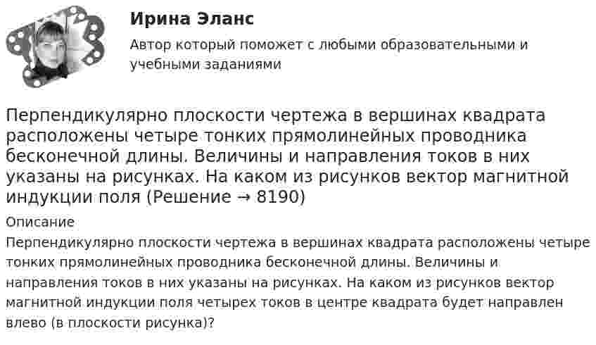     
          Описание
          Перпендикулярно плоскости чертежа в вершинах квадрата расположены четыре тонких прямолинейных проводника бесконечной длины. Величины и направления токов в них указаны на рисунках. На каком из рисунков вектор магнитной индукции поля четырех токов в центре квадрата будет направлен влево (в плоскости рисунка)?  
            
            
            Перпендикулярно плечу диполя с электрическим моментом p = 12 пКл∙м возбуждено однородное электрическое поле напряжённостью E = 300 кВ/м. Под действием сил поля диполь начинает поворачиваться относительно осиПерпендикулярно плоскости чертежа в вершинах квадрата расположены четыре тонких прямолинейных проводника бесконечной длины. Величины и направления токов в них указаны на рисунках. На каком из рисунков вектор магнитной индукции поляПерсонал организации систематически не укладывается в устанавливаемые руководителем сроки выполнения заданий. Что должен предпринять руководитель в этом случае? Предложите оптимальный вариант решения проблемы.Персональная ответственность за состояние психологического климата в конкретном структурном подразделении возлагается на ...Персональное данные работника: понятие, требования при обработке, гарантии их защиты«Персональные данные» это:Персональные данные – это …Перпендикулярно к стенке сосуда летит частица массой m = 4,65∙10-26 кг со скоростью V = 600 м/с. Определить импульс, полученный стенкой при упругом соударении частицы. (5,58∙10-23 Н∙с)Перпендикулярно линиям однородного магнитного поля с индукцией 0,3 Тл движется проводник длиной 15 см со скоростью 10 м/с, перпендикулярной проводнику. Определить ЭДС, индуцируемую в проводнике.Перпендикулярно магнитному полю напряжённостью H = 1 кА/м возбуждено электрическое поле с напряжённостью E = 200 В/м. Перпендикулярно силовым линиям обоих полей движется, не отклоняясь от прямолинейной траекторииПерпендикулярно магнитному полю напряжённостью Н = 103 А/м возбуждено электрическое поле напряжённостью Е = 200 В/см. Перпендикулярно обоим полям движется, не отклоняясь от прямолинейной траектории, Перпендикулярно магнитному полю напряжённостью Н = 104 А/м возбуждено электрическое поле напряжённостью Е = 1000 В/см. Перпендикулярно обоим полям движется, не отклоняясь от прямолинейной траекторииПерпендикулярно магнитному полю с индукцией B = 2,4 Тл возбуждено электрическое поле напряжённостью E = 96 кВ/м. Перпендикулярно обоим полям движется, не отклоняясь от прямолинейной траекторииПерпендикулярно магнитному полю с индукцией В = 0,1 Тл возбуждено электрическое поле напряжённостью Е = 100 кВ/м. Перпендикулярно обоим полям движется, не отклоняясь от прямолинейной траектории,