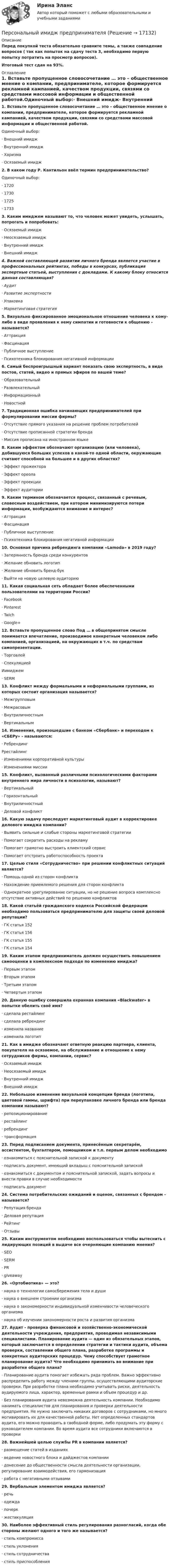     
          Описание
          Перед покупкой теста обязательно сравните темы, а также совпадение вопросов ( так как попыток на сдачу теста 3, необходимо первую попытку потратить на просмотр вопросов).Итоговый тест сдан на 93%. 
          Оглавление
          1.     Вставьте пропущенное словосочетание … это – общественное мнение о компании, предпринимателе, которое формируется рекламной кампанией, качеством продукции, связями со средствами массовой информации и общественной работой.Одиночный выбор:·        Внешний имидж·        Внутренний имидж·        Харизма·        Осязаемый имидж2.     В каком году Р. Кантильон ввёл термин предпринимательство?Одиночный выбор:·        1720·        1730·        1725·        17333.     Каким имиджем называют то, что человек может увидеть, услышать, потрогать и попробовать:·        Осязаемый имидж·        Неосязаемый имидж·        Внутренний имидж·        Внешний имидж4.     Важной составляющей развитии личного бренда является участие в профессиональных рейтингах, победы в конкурсах, публикация экспертные статьей, выступления с докладами. К какому блоку относится данная составляющая?·        Аудит·        Развитие экспертности·        Упаковка·        Маркетинговая стратегия5.     Визуально фиксированное эмоциональное отношение человека к кому-либо в виде проявления к нему симпатии и готовности к общению – называется?·        Аттракция ·        Фасцинация·        Публичное выступление ·        Психотехника блокирования негативной информации 6.     Самый беспроигрышный вариант показать свою экспертность, в виде постов, статей, видео и прямых эфиров по вашей теме?·        Образовательный ·        Развлекательный·        Информационный·        Новостной7.     Традиционная ошибка начинающих предпринимателей при формулировании миссии фирмы?·        Отсутствие прямого указания на решение проблем потребителей·        Отсутствие прописанной стратегии бренда·        Миссия прописана на иностранном языке8.     Каким эффектом обозначают организацию (или человека), добившуюся больших успехов в какой-то одной области, окружающие считают способной на большее и в других областях?·        Эффект прожектора·        Эффект ореола·        Эффект проекции·        Эффект аудитории9.     Каким термином обозначается процесс, связанный с речевым, словесным воздействием, при котором минимизируются потери информации, возбуждаются внимание и интерес?·        Аттракция·        Фасцинация·        Публичное выступление·        Психотехника блокирования негативной информации10. Основная причина ребрендинга компании «Lamoda» в 2019 году?·       Затерянность бренда среди конкурентов ·       Желание обновить логотип ·       Желание обновить бренд-бук ·       Выйти на новую целевую аудиторию11. Какая социальная сеть обладает более обеспеченными пользователями на территории России?·        Facebook·        Pinterest·        Twich·        Google+12. Вставьте пропущенное слово Под … в общепринятом смысле понимается впечатление, производимое конкретным человеком либо компанией, организацией, на окружающих в т.ч. по средствам самопрезентации. ·        Торговлей ·        Спекуляцией Иимиджем ·        SERM 13. Конфликт между формальными и неформальными группами, из которых состоит организация называется? ·        Межгрупповым ·        Межрасовым ·        Внутриличностным ·        Вертикальным 14. Изменения, произошедшие с банком «Сбербанк» и переходом к «СБЕРу» - называются: ·        РебрендингРрестайлинг·        Изменениями корпоративной культуры ·        Изменениями миссии15. Конфликт, вызванный различными психологическими факторами внутреннего мира личности в психологии, называют? ·        Вертикальный ·        Горизонтальный·        Внутриличностный ·        Деловой конфликт 16. Какую задачу преследует маркетинговый аудит в корректировке делового имиджа компании?·        Выявить сильные и слабые стороны маркетинговой стратегии·        Помогает сократить расходы на рекламу·        Помогает грамотно выстроить клиентский сервис·        Помогает отстроить работоспособность проекта17. Целью стиля «Сотрудничество» при решении конфликтных ситуаций является?·        Помощь одной из сторон конфликта ·        Нахождение приемлемого решения для сторон конфликта ·        Однократное урегулирование ситуации, но не решение вопроса комплексно отсутствие активных действий по решению конфликтов18. Какой статьёй гражданского кодекса Российской федерации необходимо пользоваться предпринимателю для защиты своей деловой репутации?·        ГК статья 152·        ГК статья 156·        ГК статья 155·        ГК статья 15419. Каким этапом предприниматель должен осуществить повышением самооценки в комплексном подходе по изменению имиджа? ·        Первым этапом ·        Вторым этапом ·        Третьим этапом ·        Четвертым этапом20. Данную ошибку совершила охранная компания «Blackwater» в попытке обелить своё имя?·        сделала рестайлинг ·        сделала ребрендинг ·        изменила название ·        изменила логотип21. Как в имидже обозначают ответную реакцию партнера, клиента, покупателя на осязаемое, на обслуживание и отношение к нему сотрудников фирмы, компании, сервис?·        Осязаемый имидж·        Неосязаемый имидж·        Внутренний имидж·        Внешний имидж22. Небольшое изменение визуальной концепции бренда (логотипа, цветовой гаммы, шрифта) при переупаковке личного бренда или бренда компании называют? ·        репозиционирование ·        рестайлинг·        ребрендинг ·        трансформация23. Перед подписанием документа, принесённым секретарём, ассистентом, бухгалтером, помощником и т.п. первым делом необходимо ·        ознакомиться с пояснительной запиской к документу ·        подписать документ, имеющий вкладыш с пояснительной запиской ·        ознакомиться с документом и пояснительной запиской, задать вопросы и внести правки в случае необходимости ·        подписать документ24. Система потребительских ожиданий и оценок, связанных с брендом – называется?·        Репутация бренда·        Деловая репутация·        Рейтинг·        Отзывы25. Каким инструментом необходимо воспользоваться чтобы вытеснить с лидирующих позиций в выдаче все очерняющие компанию мнения?·        SEO·        SERM·        PR·        giveaway26. «Ортобиотика» — это? ·        наука о технологии самосбережения тела и души ·        наука о внешнем строении организма ·        наука о закономерности индивидуальной изменчивости человеческого организма ·        наука об изучении закономерности роста и развития организма27. Аудит - проверка финансовой и хозяйственно-экономической деятельности учреждения, предприятия, проводимая независимыми специалистами. Планирование аудита — один из обязательных этапов, который заключается в определении стратегии и тактики аудита, объема проверки, составлении общего плана, разработке программы и конкретных аудиторских процедур. Чему способствует грамотное планирование аудита? Что необходимо принимать во внимание при разработке общего плана? ·        Планирование аудита помогает избежать ряда проблем. Важно эффективно распределить работу между членами группы, осуществляющими аудиторские проверки. При разработке плана необходимо учитывать риски, деятельность аудируемого лица, характер, временные рамки и объем процедур и др. ·        Без планирования аудита невозможна деятельность компании. Необходимо нанимать специалистов для планирования и проверки деятельности предприятия. Не нужно заключать никаких договоров с сотрудниками, но много мотивировать их для качественной работы. Нет определенных стандартов аудита, его можно проводить в свободной форме, либо продумать эту форму с руководителем компании. Во время аудита все сотрудники включаются в проверки28. Важнейшей целью службы PR в компании является?·        размещение статей в изданиях ·        ведение новостного блока и дайджестов компании ·        донесение до общественности смысла деятельности организации, регулирование взаимодействия, его гармонизация ·        работа с негативными отзывами29. Вербальным элементом имиджа является?·        речь ·        одежда ·        почерк ·        жестикуляция 30. Наиболее эффективный стиль регулирования разногласий, когда обе стороны желают одного и того же называется?·        стиль компромисса ·        стиль уклонения ·        стиль сотрудничества ·        стиль приспособления 
            
            
            Персональные данные – это …Персональный имидж предпринимателя💯 Персональный имидж предпринимателя.б (ответы на тест Синергия / МТИ / МосАП, сентябрь 2022)💯 Персональный имидж предпринимателя > Итоговый тест (правильные ответы на тест Синергия / МОИ / МТИ / МосАП)⭐ Персональный имидж предпринимателя (ответы на тест Синергия / МТИ / МосАП, май 2022)💯 Персональный имидж предпринимателя (ответы на тест Синергия / МТИ / МосАП, май 2022)Персональный имидж предпринимателя СинергияПерпендикулярно магнитному полю с индукцией В = 0,1 Тл возбуждено электрическое поле напряжённостью Е = 100 кВ/м. Перпендикулярно обоим полям движется, не отклоняясь от прямолинейной траектории,Перпендикулярно однородному магнитному полю (B = 1 мТл) возбуждено однородное электрическое поле (E = 1 кВ/м). Перпендикулярно полям влетает a-частица со скоростью u = 106 м/с. Перпендикулярно плечу диполя с электрическим моментом p = 12 пКл∙м возбуждено однородное электрическое поле напряжённостью E = 300 кВ/м. Под действием сил поля диполь начинает поворачиваться относительно осиПерпендикулярно плоскости чертежа в вершинах квадрата расположены четыре тонких прямолинейных проводника бесконечной длины. Величины и направления токов в них указаны на рисунках. На каком из рисунков вектор магнитной индукции поляПерсонал организации систематически не укладывается в устанавливаемые руководителем сроки выполнения заданий. Что должен предпринять руководитель в этом случае? Предложите оптимальный вариант решения проблемы.Персональная ответственность за состояние психологического климата в конкретном структурном подразделении возлагается на ...Персональное данные работника: понятие, требования при обработке, гарантии их защиты