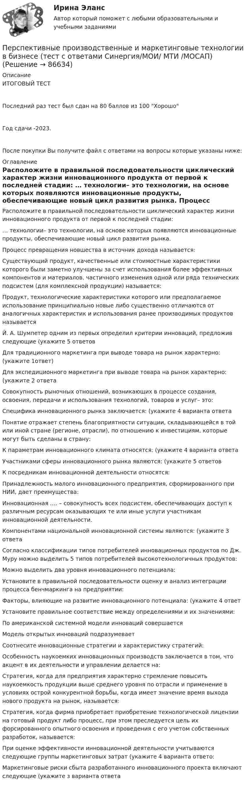     
            Описание
            ИТОГОВЫЙ ТЕСТПоследний раз тест был сдан на 80 баллов из 100 ХорошоГод сдачи -2023.После покупки Вы получите файл с ответами на вопросы которые указаны ниже: 
            Оглавление
              Расположите в правильной последовательности циклический характер жизни инновационного продукта от первой к последней стадии:   … технологии– это технологии, на основе которых появляются инновационные продукты, обеспечивающие новый цикл развития рынка.   Процесс превращения новшества в источник дохода называется:   Существующий продукт, качественные или стоимостные характеристики которого были заметно улучшены за счет использования более эффективных компонентов и материалов, частичного изменения одной или ряда технических подсистем (для комплексной продукции) называется:   Продукт, технологические характеристики которого или предполагаемое использование принципиально новые либо существенно отличаются от аналогичных характеристик и использования ранее производимых продуктов называется   Й. А. Шумпетер одним из первых определил критерии инноваций, предложив следующие (укажите 5 ответов   Для традиционного маркетинга при выводе товара на рынок характерно: (укажите 1ответ)   Для экспедиционного маркетинга при выводе товара на рынок характерно: (укажите 2 ответа   Совокупность рыночных отношений, возникающих в процессе создания, освоения, передачи и использования технологий, товаров и услуг– это:   Специфика инновационного рынка заключается: (укажите 4 варианта ответа   Понятие отражает степень благоприятности ситуации, складывающейся в той или иной стране (регионе, отрасли), по отношению к инвестициям, которые могут быть сделаны в страну:   К параметрам инновационного климата относятся: (укажите 4 варианта ответа   Участниками сферы инновационного рынка являются: (укажите 5 ответов   К посредникам инновационной деятельности относятся:   Принадлежность малого инновационного предприятия, сформированного при НИИ, дает преимущества:   Инновационная …. – совокупность всех подсистем, обеспечивающих доступ к различным ресурсам оказывающих те или иные услуги участникам инновационной деятельности.   Компонентами национальной инновационной системы являются: (укажите 3 ответа   Согласно классификации типов потребителей инновационных продуктов по Дж. Муру можно выделить 5 типов потребителей высокотехнологичных продуктов:   Можно выделить два уровня инновационного потенциала:   Установите в правильной последовательности оценку и анализ интеграции процесса бенчмаркинга на предприятии:   Факторы, влияющие на развитие инновационного потенциала: (укажите 4 ответ   Установите правильное соответствие между определениями и их значениями:   По американской системной модели инноваций совершается   Модель открытых инноваций подразумевает   Соотнесите инновационные стратегии и характеристику стратегий:   Особенность наукоемких инновационных производств заключается в том, что акцент в их деятельности и управлении делается на:   Стратегия, когда для предприятия характерно стремление повысить наукоемкость продукции выше среднего уровня по отрасли и применение в условиях острой конкурентной борьбы, когда имеет значение время выхода нового продукта на рынок, называется:   Стратегия, когда фирма приобретает приобретение технологической лицензии на готовый продукт либо процесс, при этом преследуется цель их форсированного опытного освоения и проведения с его учетом собственных разработок, называется:   При оценке эффективности инновационной деятельности учитываются следующие группы маркетинговых затрат (укажите 4 варианта ответо:   Маркетинговые риски сбыта разработанного инновационного проекта включают следующие (укажите з варианта ответа   
            
            
            Перспективная отрасль педагогики, которая исследует информационные процессы в системе образования и управлении образованием, – это … педагогикаПерспективные производственные и маркетинговые технологии в бизнесе  (тест с ответами Синергия/МОИ/ МТИ /МОСАП)Перспективные производственные и маркетинговые технологии в бизнесе.фмен_МАГ. Синергия. Ответы на ИТОГОВЫЙ ТЕСТ. На отлично!Перспективные технологии продвижения финансовых продуктов в ИнтернетеПерспективы альтернативной электроэнергетики (ответы на тест Синергия / МТИ / МОИ / МосАП)Перспективы альтернативной электроэнергетики. СинергияПерспективы альтернативной электроэнергетики (тест с ответами Синергия/МОИ/ МТИ /МОСАП)Персональный имидж предпринимателя СинергияПерсональный имидж предпринимателя. Синергия. Ответы на ИТОГОВЫЙ ТЕСТ. На отлично!💯 Персональный имидж предпринимателя > Тема 1. Деловой имидж, личный бренд и деловая репутация предпринимателя: понятия, составляющие, сферы влияния (правильные ответы на тест Синергия / МОИ / МТИ / МосАП)💯 Персональный имидж предпринимателя > Тема 2. Технология создания делового имиджа (правильные ответы на тест Синергия / МОИ / МТИ / МосАП)💯 Персональный имидж предпринимателя > Тема 3. Роль интернета в процессе поддержания делового имиджа (правильные ответы на тест Синергия / МОИ / МТИ / МосАП)💯 Персональный имидж предпринимателя > Тема 4. Изменение и корректировка делового имиджа (правильные ответы на тест Синергия / МОИ / МТИ / МосАП)💯 Персональный имидж предпринимателя > Тема 5. Управление деловой репутацией (правильные ответы на тест Синергия / МОИ / МТИ / МосАП)