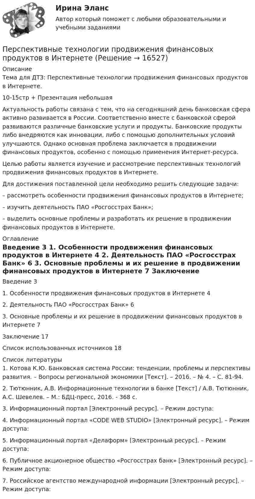      
          Описание
          Тема для ДТЗ: Перспективные технологии продвижения финансовых продуктов в Интернете.10-15стр + Презентация небольшая	Актуальность работы связана с тем, что на сегодняшний день банковская сфера активно развивается в России. Соответственно вместе с банковской сферой развиваются различные банковские услуги и продукты. Банковские продукты либо внедряются как инновации, либо с помощью дополнительных условий улучшаются. Однако основная проблема заключается в продвижении финансовых продуктов, особенно с помощью применения Интернет-ресурса.	Целью работы является изучение и рассмотрение перспективных технологий продвижения финансовых продуктов в Интернете.	Для достижения поставленной цели необходимо решить следующие задачи:	– рассмотреть особенности продвижения финансовых продуктов в Интернете;	– изучить деятельность ПАО «Росгосстрах Банк»;	– выделить основные проблемы и разработать их решение в продвижении финансовых продуктов в Интернете. 
          Оглавление
            Введение 3   1. Особенности продвижения финансовых продуктов в Интернете 4   2. Деятельность ПАО «Росгосстрах Банк» 6   3. Основные проблемы и их решение в продвижении финансовых продуктов в Интернете 7   Заключение  17   Список использованных источников 18  
          Список литературы
          1. Котова К.Ю. Банковская система России: тенденции, проблемы и перспективы развития. – Вопросы региональной экономики [Текст]. – 2016. – № 4. – С. 81-94.2. Тютюнник, А.В. Информационные технологии в банке [Текст] / А.В. Тютюнник, А.С. Шевелев. – М.: БДЦ-пресс, 2016. - 368 c.3. Информационный портал  [Электронный ресурс]. – Режим доступа: 4. Информационный портал «CODE WEB STUDIO» [Электронный ресурс]. – Режим доступа: 5. Информационный портал «Делаформ» [Электронный ресурс]. – Режим доступа: 6. Публичное акционерное общество «Росгосстрах банк» [Электронный ресурс]. – Режим доступа: 7. Российское агентство международной информации [Электронный ресурс]. – Режим доступа: 
            
            
            Перспективные производственные и маркетинговые технологии в бизнесе.фмен_МАГ. Синергия. Ответы на ИТОГОВЫЙ ТЕСТ. На отлично!Перспективные технологии продвижения финансовых продуктов в ИнтернетеПерспективы альтернативной электроэнергетики (ответы на тест Синергия / МТИ / МОИ / МосАП)Перспективы альтернативной электроэнергетики. СинергияПерспективы альтернативной электроэнергетики (тест с ответами Синергия/МОИ/ МТИ /МОСАП)💯 Перспективы альтернативной электроэнергетики.ти [5 тем] (правильные ответы на тест Синергия / МОИ / МТИ / МосАП)💯 Перспективы альтернативной электроэнергетики.ти (ответы на тест Синергия / МОИ / МТИ / МосАП, сентябрь 2023)💯 Персональный имидж предпринимателя > Тема 1. Деловой имидж, личный бренд и деловая репутация предпринимателя: понятия, составляющие, сферы влияния (правильные ответы на тест Синергия / МОИ / МТИ / МосАП)💯 Персональный имидж предпринимателя > Тема 2. Технология создания делового имиджа (правильные ответы на тест Синергия / МОИ / МТИ / МосАП)💯 Персональный имидж предпринимателя > Тема 3. Роль интернета в процессе поддержания делового имиджа (правильные ответы на тест Синергия / МОИ / МТИ / МосАП)💯 Персональный имидж предпринимателя > Тема 4. Изменение и корректировка делового имиджа (правильные ответы на тест Синергия / МОИ / МТИ / МосАП)💯 Персональный имидж предпринимателя > Тема 5. Управление деловой репутацией (правильные ответы на тест Синергия / МОИ / МТИ / МосАП)Персональный имидж предпринимателя (тест с ответами Синергия/МОИ/ МТИ)Перспективная отрасль педагогики, которая исследует информационные процессы в системе образования и управлении образованием, – это … педагогика