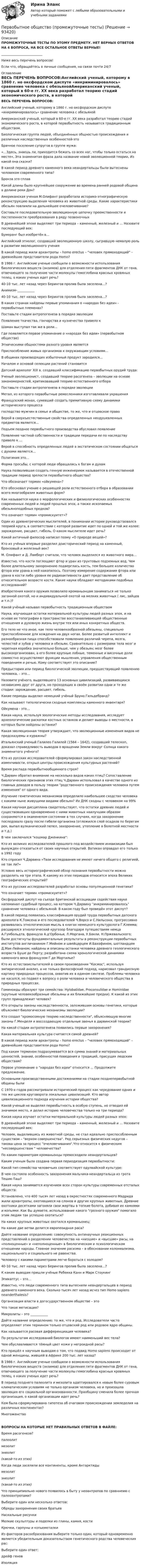      
            Описание
            ПРОМЕЖУТОЧНЫЕ ТЕСТЫ ПО ЭТОМУ ПРЕДМЕТУ. НЕТ ВЕРНЫХ ОТВЕТОВ НА 4 ВОПРОСА, НА ВСЕ ОСТАЛЬНОЕ ОТВЕТЫ ВЕРНЫЕ!__________________________Ниже весь перечень вопросов!Если что, обращайтесь в личные сообщения, на связи почти 24/7 
            Оглавление
            ВЕСЬ ПЕРЕЧЕНЬ ВОПРОСОВ:Английский ученый, которому в 1860 г. но оксфордском диспуте «инкриминировалось» сравнение человека с обезьянойАмериканский ученый, который в 60-е гг. XX века разработал теорию стадий экономического роста, в которой первобытность называется традиционным обществом.Биологическая группа людей, объединённых общностью происхождения и различных наследственных особенностей-этоБрачное поселение супругов в группе мужа:«…Здесь, знаешь ли, приходится бежать со всех ног, чтобы только остаться на месте», Эта знаменитая фраза дала название новой эволюционной теории, Из какой она сказки?В какой период древнего каменного века неандертальцы были вытеснены человеком современного типа?Бронза это сплавКакой длины было крупнейшее сооружение во времена ранней родовой община в долине реки Дон?Американская ученая М.Олифант разработала историко-этнографическую реконструкцию выделения человека из животной среды. Какие характеристики обезьян повлияли на дальнейшее очеловечивание?Составьте последовательную эволюционную цепочку преемственности и постепенности преобразования в ряду позвоночныхВ древнейшей эпохе выделяют три периода – каменный, железный и … Назовите последующий век:Бумеранг был изобретён в…Английский этнолог, создавший эволюционную школу, сыгравшую немалую роль в развитии эволюционного ученияВ какой период жили архантропы – homo erectus – человек прямоходящий – древнейшие представители рода Homo?В 1986 г. Английские ученые сообщили о возможности использования биологических веществ (энзимов) для отделения пяти фрагментов ДНК от гена, отвечающего за получение части молекулы гемоглобина красных кровяных телец, о каких ученых идет речь?40-10 тыс. лет назад через Берингов пролив была заселена…?Анимизм-___________40-10 тыс. лет назад через Берингов пролив была заселена…?В каких странах найдены первые упоминания о «народах без идеи» - первобытных племенах?Поставьте стадии антропогенеза в порядке эволюцииПоявление ткачества, гончарства и кузнечества привело кШаман выступал так же в роли…Где появляется первое упоминание о «народах без идеи» (первобытном обществе)Этническими общностями разного уровня являетсяПриспособление живых организмов к окружающим условиям…В общинах производящих избыточный продукт зародился…Началом и основой селекции растений становитсяДатский археолог XIX в. создавший классификацию первобытных орудий труда:Ученый эволюционист, создавший теорию расогенеза – эволюции на основе закономерностей, критиковавший теорию естественного отбораПоставьте стадии антропогенеза в порядке эволюцииМетал, из которого первобытные ремесленники изготавливали украшенияФранцузский монах, сумевший создать примитивную схему динамики исторического процессагосподство мужчин в семье и обществе, то же, что и отцовское правоВерой в сверхъестественные свойства определенных неодушевленных предметов является…Подъем позднее первобытного производства обусловил появлениеПоявление частной собственности и традиции передачи ее по наследству привело к …Верой в способность определенных людей в экстатическом состоянии общаться с духами является…Полигиния это…Форма просьбы, с которой люди обращались к богам и духамНаука позволившая создать генную инженериюк называется в отечественной традиции период зрелости первобытного общества?Что обозначает термин «ойкумена»?Кто обосновал учение о решающей роли естественного отбора в образовании всего многообразия животных форм?Как называется наука о морфологических и физиологических особенностях современных людей и людей прошлых эпох, а также ископаемых обезьяноподобных предков?Что означает термин «промискуитет»?Один из древнегреческих мыслителей, в понимании истории руководствовался теорией круга, в соответствии с которой развитие идет по одной и той же колее: зарождение, расцвет, гибель. О каком мыслителе идет речь?Какой античный философ написал поэму «О природе вещей»?Кто из учёных впервые разделил доисторический период на каменный, бронзовый и железный век?М. Олифант и Д. Ламберт считали, что человек выделился из животного мира…Известно, что кости поглощают фтор и уран из грунтовых подземных вод. Чем более длительному захоронению подверглась кость, тем большее количество фтора или урана в ней накопилось. Поэтому измерение содержания фтора или урана в кости либо уровня ее радиоактивности дает представление об относительном возрасте кости. Какие науки обладают методиками подобных исследований?Изобретения какого оружия позволило кроманьонцам заниматься не только загонной охотой, но и индивидуальной охотой на мелких животных ( лис, зайцев и т.п.)?Какой учёный называл первобытность традиционным обществомНаука, изучающая остатки материальной культуры людей разных эпох, и на основе их топографии в пространстве восстанавливающей общественные отношения и духовную жизнь внутри тех или иных конкретных обществ.Его тело не что иное, как тело человекообразной обезьяны, специально приспособленное для хождения на двух ногах. Более развитый интеллект и разнообразная пища способствовали появлению различий черепа, мозга, челюстей и зубов у человека и обезьян. Сравнительно с размерами тела мозг и черепная коробка значительно больше, чем у обезьян; мозг более высокоорганизован, а его более крупные лобные, теменные и височные доли совместно осуществляют функции мышления, управления общественным поведением и речью. Кому соответствует это описание?Предыстория или период биологической эволюции, предшествующий появлению человека, – это…Назовите учёного, выделявшего 13 основных цивилизаций, развивающихся независимо друг от друга, но проходящих в своём развитии одни и те же стадии: зарождение, расцвет, гибель.Какие периоды выделил немецкий учёный Бруно Гильдебранд?Как называют типологически сходные комплексы каменного инвентаря?Ойкумена - это…Какая наука, используя зоологические методы исследования, исследует археологические раскопки костных останков и делает выводы о местности, в которых были найдены останки?Какая эволюционная теория утверждает, что эволюционные изменения видов не предсказуемы и куражны?Итальянский ученый Галилео Галилей (1564 – 1642), создавший телескоп, доказал справедливость выводов о вращении Земли вокруг Солнца какого знаменитого учёного?Кто из русских исследователей сформулировал закон наследственной изменчивости, открыл центры происхождения культурных растений?Время распада первобытнообщинного строя?Ч.Дарвин обратил внимание на несколько видов каких птиц? Сопоставление биологических признаков этих птиц Ч.Дарвин использовал в качестве одного из главных доводов в пользу теории родственного происхождения человека путем изменения от одного вида.Изучение генетических механизмов определило наибольшее сходство человека с какими ныне живущими видами обезьян? Их ДНК сходны с человеком на 99%Какая научная дисциплина свидетельствует, что остатки древних людей и существовавших одновременно с ними животных наилучшим образом сохраняются в окаменелом состоянии в тех случаях, когда захоронение последовало сразу после гибели организма (отложился слой осадков по берегам рек, выпал вулканический пепел, захоронение, утопление в болотной местности и т.д.)В чем заключался кошмар Дженкина:Кто из великих исследователей прошлого под воздействием инквизиции был вынужден отказаться от своих научных открытий. Ватикан оправдал его только в 1992 годуКто спросил Ч.Дарвина «Твои исследования не имеют ничего общего с религией, не так ли?»Условно весь историографический обзор познания первобытности можно разделить на три этапа. К какому из этих периодов относится эпоха Великих географических открытий?Кто из русских исследователей разработал основы популяционной генетики?Что означает термин «промискуитет»?Оксфордский диспут на съезде Британской ассоциации содействия науке напоминал судебный процесс, на котором Ч.Дарвину инкриминировалось сравнение человека с обезьяной. В каком году был проведён этот диспут?В какой период появилась классификация орудий труда первобытных датского археолога К.Томсена и его последователей Ч.Ворсо и С.Нильсона; прогрессивно развивалась этнологическая мысль в книгах немецкого культуролога Г.Клемма; расширялся этнологический кругозор благодаря путешествиям немца А.Гумбольдта, француза А.д'Орбоньи, Л.Моргана, У.Бакли, Н.Пржевальского; были достигнуты фундаментальные результаты в реконструкции первобытных институтов англичанином Г.Мейном и швейцарцем И.Бахофином, шотландцем Д.Мак-Лейнаном; найдены и описаны останки человека древнего геологического возраста Буше де Перту; разработана схема хронологической динамики каменного века французом Г.де Мортилье?Кто из естествоиспытателей в своем произведении Космос, используя эмпирический анализ, а не только философский подход, нарисовал грандиозную картину природных процессов, охватив их в едином синтезе. Проблемы человека не касался, но подвел к вопросу о роли человека и человеческого общества в природных процессах.Гоминоиды образуют три семейства: Hylobatidae, Proconsulidae и Hominidae (крупные человекообразные обезьяны и их ближайшие предки). К какой из этих групп принадлежит человек?Кто открыты законы наследственности, заложившим основы генетики, которые объясняют биологические механизмы эволюции?Кто создал хромосомную теорию наследственности, объясняющую многие законы Г.Менделя и воссоздающую отдельные звенья в дарвинской теории?На какой стадии антропогенеза появились первые захоронения?Какая материальная культура считается самой древней?В какой период жили архантропы – homo erectus – человек прямоходящий – древнейшие представители рода Homo?Под каким термином подразумевается вся сумма знаний и материальных ценностей, знаний, особенностей поведения и традиций, присущих людским обществам?Первое упоминание о народах без идеи относится ... Продолжите предложение.Основными производственными достижениями на стадии позднепервобытной общины былиС 1970-х годов рассматривали исторический процесс как чередование одних и тех же циклов круговорота локальных цивилизаций. Кто автор цивилизационного подхода изучения истории общества?Какой ученый не выделял первобытность в особую ступень, но отводил ей значимое место, и делил историю человечества только на три периода?Какая наука изучает остатки материальной культуры людей разных эпох:В древнейшей эпохе выделяют три периода – каменный, железный и … Назовите последующий век:Человек, выделившись из животной среды, не стал идеально приспособленным существом – верхом совершенства. Ряд серьезных физических недугов – такова цена за процесс очеловечивания.Что относится к физическим несовершенствам  человечества?По каким параметрам кроманьонцы превосходили неандертальцев?Каким ученым была создана первая периодизация первобытности:Какой тип семейства человечьих соответствует одулвайской культуре:В чем состояла особенность захоронения мальчика-неандертальца из грота Тешик-Таш?Какая наука занимается изучением всех сторон культуры современных отсталых обществ:Установлено, что 400 тысяч лет назад в окрестностях современного Мадрида жили архантропы, охотившиеся на слонов и других крупных животных. Древние охотники десятками загоняли свои жертвы в топкие болота, добивая их камнями и копьями. Как Вы думаете, использование какого грозного оружия помогало этим людям так успешно охотиться?На каких крупных животных охотился кроманьонец:На какие две ветви делится европеоидная раса?Дайте название определению: совокупность антинаучных реакционных представлений о разделении человечества на «низшие» и «высшие» расы, на «полноценные» и «неполноценные» в биологическом и психологическом отношении народы. Главное значение расизма – в обосновании колониализма, национального и социального не равенства.Человеку с какими параметрами легче бороться с холодом?40-10 тыс. лет назад через Берингов пролив была заселена…?К каким выводам пришли учёные Ребекка Канн и Марк СтоукингЭпикаптус – это…Известно, что люди современного типа вытеснили неандертальцев в период древнего каменного века. Сколько тысяч лет назад исчез тип Homo sapiens neanderthalesis?Организация власти в догосударственном обществе – этоЧто такое метисация?Микролиты – это ___________Дайте название определению: то же, что и род. Исследователи часто определяют этим термином только отцовский род или родовое ядро общины.Как называется расовая дифференциация человека?По результатам исследований биологов имеют наименьший вес тела?Чем обуславливается тёмный цвет кожи у негроидной расы?Кто пришёл к научным выводам о том, что подвид Homo sapiens происходит от одной женщины, жившей в Африке 200 тыс. лет назад?В 1986 г. Английские ученые сообщили о возможности использования биологических веществ (энзимов) для отделения пяти фрагментов ДНК от гена, отвечающего за получение части молекулы гемоглобина красных кровяных телец, о каких ученых идет речь?В период позднего палеолита и мезолита адаптировался к новым более суровым климатическим условиям не только организм человека, но и произошла эволюция его социальной организованности. Праобщину сменила более прочная организация, о какой организации идет речь?Кем была сформулирована гипотеза об очаговом происхождении земледелия на различных континентах?МногоженствоВОПРОСЫ НА КОТОРЫЕ НЕТ ПРАВИЛЬНЫХ ОТВЕТОВ В ФАЙЛЕ:Время расогенеза?палеолитмезолитэнеолит(какой-то из этих) Когда люди заселили все континенты, кроме Антарктидымезолитэнеолит(какой-то из этих)Что принципиально нового появилось в быту у неоантропов по сравннеию с палеоантропами?Выберите один или несколько ответов:Обряды захоронения своих братьевНаскальные рисункиМелкие скульптуры и поделки из глины, камня, костиКрючки, гарпуны и копьеметалки Из факторов расообразования выберите только один, который одновременно является убедительным доказательством генетического родства человеческих рас:Выберите один ответ:дрейф генов Изоляция   
            
            
            Первичным документом по налогу на доходы физических лиц (НДФЛ) является …Первобытное общество (промежуточные тесты)Первое из требований, выполнение которых обеспечивает безопасность асимметричной криптосистемы, гласит: «…»Первое тело массой m_1=2,5 кг движется со скоростью v_1=4 м/с вдоль оси ОХ, а второе тело массой m_2=3 кг движется со скоростью v_2=3 м/с под углом fi=90 градусов к оси ОХ. После удара тела двигаются вместе (абсолютно неупругий удар). Определить скорПервое условие начала разрешения любого конфликта – это …Первое, что необходимо иметь при поиске работыПервоначальная стоимость актива в данный момент, необходимая для получения запланированных будущих доходов в течение ряда лет при существующем банковском проценте, называется …Пенсия по инвалидностиПервая в мире экспериментальная психологическая лаборатория была открыта:Первая денежная система (1879-1934 гг.) известна как … Первая космическая скорость спутника Земли равна u = 7,9 км/с. Вычислить первую космическую скорость спутника Луны, если её масса в 81,6 раза меньше земной, а радиус Луны в 3,86 раза меньше радиуса Земли.Первичная обмотка пониженного трансформатора с коэффициентом трансформации 10 включена в сеть напряжением 220 В. Сопротивление вторичной обмотки трансформатора 1,2 Ом. Сила тока в цепи, Первичная учетная документация, билет  №9Первичные формы туберкулеза [Ответы]
