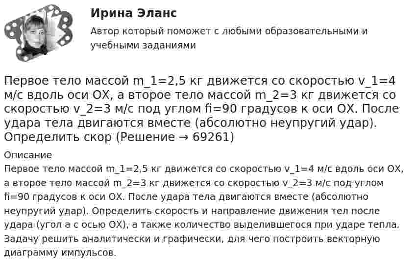      
            Описание
            Первое тело массой m_1=2,5 кг движется со скоростью v_1=4 м/с вдоль оси ОХ, а второе тело массой m_2=3 кг движется со скоростью v_2=3 м/с под углом fi=90 градусов к оси ОХ. После удара тела двигаются вместе (абсолютно неупругий удар). Определить скорость и направление движения тел после удара (угол a с осью ОХ), а также количество выделившегося при ударе тепла. Задачу решить аналитически и графически, для чего построить векторную диаграмму импульсов.   
            
            
            Первое из требований, выполнение которых обеспечивает безопасность асимметричной криптосистемы, гласит: «…»Первое тело массой m_1=2,5 кг движется со скоростью v_1=4 м/с вдоль оси ОХ, а второе тело массой m_2=3 кг движется со скоростью v_2=3 м/с под углом fi=90 градусов к оси ОХ. После удара тела двигаются вместе (абсолютно неупругий удар). Определить скорПервое условие начала разрешения любого конфликта – это …Первое, что необходимо иметь при поиске работыПервоначальная стоимость актива в данный момент, необходимая для получения запланированных будущих доходов в течение ряда лет при существующем банковском проценте, называется …Первоначальная стоимость актива в данный момент, необходимая для  получения запланированных будущих доходов в течение ряда лет при  существующем банковском проценте, – это … стоимость актива Первоначальная стоимость оборудования 300тыс. руб, срок полезного использования -10 лет. Первая денежная система (1879-1934 гг.) известна как … Первая космическая скорость спутника Земли равна u = 7,9 км/с. Вычислить первую космическую скорость спутника Луны, если её масса в 81,6 раза меньше земной, а радиус Луны в 3,86 раза меньше радиуса Земли.Первичная обмотка пониженного трансформатора с коэффициентом трансформации 10 включена в сеть напряжением 220 В. Сопротивление вторичной обмотки трансформатора 1,2 Ом. Сила тока в цепи, Первичная учетная документация, билет  №9Первичные формы туберкулеза [Ответы]Первичным документом по налогу на доходы физических лиц (НДФЛ) является …Первичным документом по налогу на доходы физических лиц (НДФЛ) является …