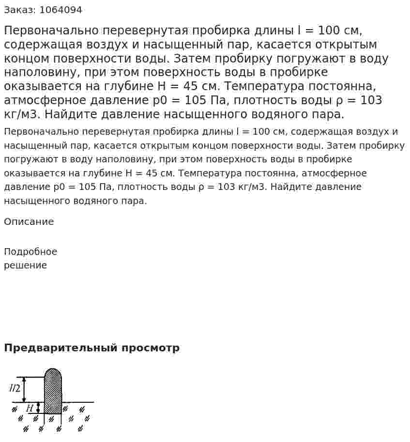 Первоначально перевернутая пробирка длины l = 100 см, содержащая воздух и насыщенный пар, касается открытым концом поверхности воды. Затем пробирку погружают в воду наполовину, при этом поверхность воды в пробирке оказывается на глубине Н = 45 см. Температура постоянна, атмосферное давление р0 = 105  Па, плотность воды ρ = 103 кг/м3. Найдите давление насыщенного водяного пара.  