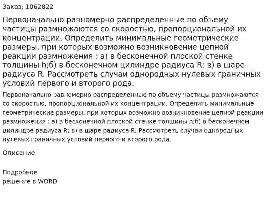 Первоначально равномерно распределенные по объему частицы размножаются со скоростью, пропорциональной их концентрации. Определить минимальные геометрические размеры, при которых возможно возникновение цепной реакции размножения : а) в бесконечной плоской стенке толщины h;б) в бесконечном цилиндре радиуса R; в) в шаре радиуса R. Рассмотреть случаи однородных нулевых граничных условий первого и второго рода. 