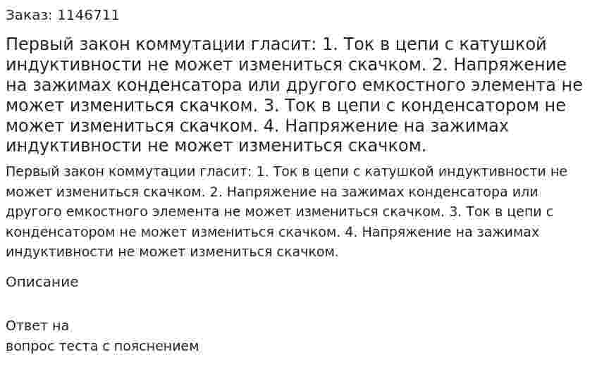 Первый закон коммутации гласит: 1. Ток в цепи с катушкой  индуктивности  не может измениться скачком. 2. Напряжение на зажимах конденсатора или другого емкостного элемента не может измениться скачком.  3. Ток в цепи с конденсатором  не может измениться скачком.  4. Напряжение на зажимах индуктивности не может измениться скачком. 