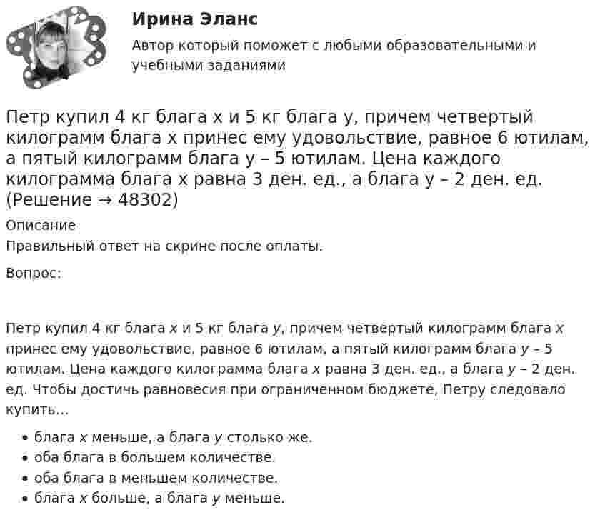      
            Описание
            Правильный ответ на скрине после оплаты.Вопрос:Петр купил 4 кг блага х и 5 кг блага у, причем четвертый килограмм блага х принес ему удовольствие, равное 6 ютилам, а пятый килограмм блага у – 5 ютилам. Цена каждого килограмма блага х равна 3 ден. ед., а блага у – 2 ден. ед. Чтобы достичь равновесия при ограниченном бюджете, Петру следовало купить…блага х меньше, а блага у столько же.оба блага в большем количестве.оба блага в меньшем количестве.блага х больше, а блага у меньше.  
            
            
            Петр купил 4 кг блага х и 5 кг блага у, причем четвертый килограмм блага х принес ему удовольствие, равное 6 ютилам, а пятый килограмм блага у – 5 ютилам. Цена каждого килограмма блага х равна 3 ден. ед., а блага у – 2 ден. едПетр купил 4 кг блага х и 5 кг блага у, причем четвертый килограмм блага х принес ему удовольствие, равное 6 ютилам, а пятый килограмм блага у – 5 ютилам. Цена каждого килограмма блага х равна 3 ден. ед., а блага у – 2 ден. ед. Петров  во  время  работы  в  ООО  «Инновационные  технологии» разработал программное обеспечение. Работодатель ему сообщилПетров и Иванов вели дискуссию об аспирантуре. Петров считал, что для осуществления преподавательской деятельности в вузах достаточно окончить аспирантуру. Иванов же считал, что для преподавания в вузе недостаточно аспирантуры, необходимо получить Петров, окончив вуз и получив диплом магистра юриспруденции, решил стать адвокатом. В Адвокатской палате субъекта РФ ему отказали, сославшись на нехватку необходимого стажа работы по специальности. Правомерен ли отказ? Ответ обоснуйте.Петровское бароккоПетров является должностным лицом налогового органа. В ходе проведения выездной налоговой проверки налогоплательщика-организации Перспективы совершенствования национальной политики и законодательства в сфере защиты прав потребителей - контрольнаяПертинентность – это …Перьевая ручка -  На сегодняшний день существует огромное разнообразие перьевых ручекПерьевая ручка. - На сегодняшний день существует огромное разнообразие перьевых ручек Петр I в рамках военной реформы создал…  	регулярную армию.	 	стрелецкое войско.	 	крестьянское ополчение.	 	дворянское ополчение.Петр купил 4 кг блага х и 5 кг блага у, причем четвертый килограмм блага х принес ему удовольствие, равное 6 ютиламПетр купил 4 кг блага х и 5 кг блага у, причем четвертый килограмм блага х принес ему удовольствие, равное 6 ютилам, а пятый килограмм блага у – 5 ютилам. Цена каждого килограмма блага х равна 3 ден. ед., а блага у – 2 ден.