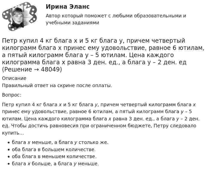      
            Описание
            Правильный ответ на скрине после оплаты.Вопрос:Петр купил 4 кг блага х и 5 кг блага у, причем четвертый килограмм блага х принес ему удовольствие, равное 6 ютилам, а пятый килограмм блага у – 5 ютилам. Цена каждого килограмма блага х равна 3 ден. ед., а блага у – 2 ден. ед. Чтобы достичь равновесия при ограниченном бюджете, Петру следовало купить…блага х меньше, а блага у столько же.оба блага в большем количестве.оба блага в меньшем количестве.блага х больше, а блага у меньше.  
            
            
            Петр купил 4 кг блага х и 5 кг блага у, причем четвертый килограмм блага х принес ему удовольствие, равное 6 ютилам, а пятый килограмм блага у – 5 ютилам. Цена каждого килограмма блага х равна 3 ден ед, а блага у- 2 ден ед. Петр купил 4 кг блага х и 5 кг блага у, причем четвертый килограмм блага х принес ему удовольствие, равное 6 ютилам, а пятый килограмм блага у – 5 ютилам. Цена каждого килограмма блага х равна 3 ден. ед., а блага у – 2 ден. едПетр купил 4 кг блага х и 5 кг блага у, причем четвертый килограмм блага х принес ему удовольствие, равное 6 ютилам, а пятый килограмм блага у – 5 ютилам. Цена каждого килограмма блага х равна 3 ден. ед., а блага у – 2 ден. ед. Петров  во  время  работы  в  ООО  «Инновационные  технологии» разработал программное обеспечение. Работодатель ему сообщилПетров и Иванов вели дискуссию об аспирантуре. Петров считал, что для осуществления преподавательской деятельности в вузах достаточно окончить аспирантуру. Иванов же считал, что для преподавания в вузе недостаточно аспирантуры, необходимо получить Петров, окончив вуз и получив диплом магистра юриспруденции, решил стать адвокатом. В Адвокатской палате субъекта РФ ему отказали, сославшись на нехватку необходимого стажа работы по специальности. Правомерен ли отказ? Ответ обоснуйте.Петровское бароккоПерспективы и принципы создания неразрушающих природу производств.Перспективы совершенствования национальной политики и законодательства в сфере защиты прав потребителей - контрольнаяПертинентность – это …Перьевая ручка -  На сегодняшний день существует огромное разнообразие перьевых ручекПерьевая ручка. - На сегодняшний день существует огромное разнообразие перьевых ручек Петр I в рамках военной реформы создал…  	регулярную армию.	 	стрелецкое войско.	 	крестьянское ополчение.	 	дворянское ополчение.Петр купил 4 кг блага х и 5 кг блага у, причем четвертый килограмм блага х принес ему удовольствие, равное 6 ютилам